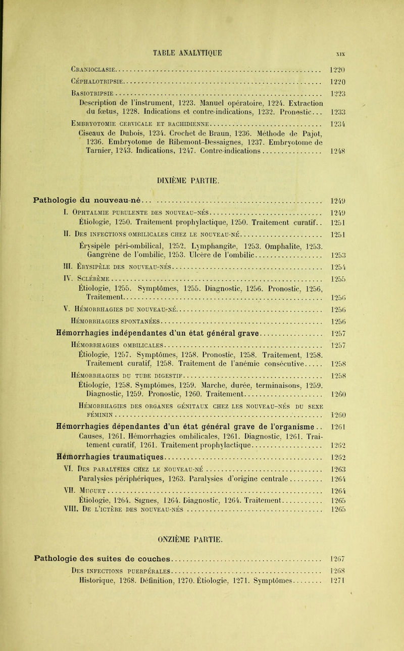 Cranioclasie 1220 CÉPHALOTRIPSIE 1220 Basiotripsie 1223 Description de l’instrument, 1223. Manuel opératoire, 1224. Extraction du fœtus, 1228. Indications et contre-indications, 1232. Pronostic... 1233 Embryotomie cervicale et rachidienne 1234 Ciseaux de Dubois, 1234. Crochet de Braun, 1236. Méthode de Pajot, 1236. Embryotome de Ribemont-Dessaignes, 1237. Embryotome de Tarnier, 1243. Indications, 1247. Contre-indications 1248 DIXIÈME PARTIE. Pathologie du nouveau-né 1249 I. Ophtalmie purulente des nouveau-nés. 1249 Étiologie, 1250. Traitement prophylactique, 1250. Traitement curatif.. 1251 II. Des infections ombilicales chez le nouveau-né 1251 Érysipèle péri-ombilical, 1252. Lymphangite, 1253. Omphalite, 1253. Gangrène de l’ombilic, 1253. Ulcère de l’ombilic 1253 III. Érysipèle des nouveau-nés 1254 IV. SclÉRÈME 1255 Étiologie, 1255. Symptômes, 1255. Diagnostic, 1256. Pronostic, 1256, Traitement. 1256 V. Hémorrhagies du nouveau-né 1256 Hémorrhagies spontanées 1256 Hémorrhagies indépendantes d’un état général grave 1257 Hémorrhagies ombilicales 1257 Étiologie, 1257. Symptômes, 1258. Pronostic, 1258. Traitement, 1258. Traitement curatif, 1258. Traitement de l’anémie consécutive 1258 Hémorrhagies du tube digestif 1258 Étiologie, 1258. Symptômes, 1259. Marche, durée, terminaisons, 1259. Diagnostic, 1259. Pronostic, 1260. Traitement 1260 Hémorrhagies des organes génitaux chez les nouveau-nés du sexe féminin 1260 Hémorrhagies dépendantes d’un état général grave de l’organisme .. 1261 Causes, 1261. Hémorrhagies ombilicales, 1261. Diagnostic, 1261. Trai- tement curatif, 1261. Traitement prophylactique 1262 Hémorrhagies traumatiques 1262 VI. Des paralysies ciïez le nouveau-né 1263 Paralysies périphériques, 1263. Paralysies d’origine centrale 1264 VIL Muguet 1264 Étiologie, 1264. Signes, 1264. Diagnostic, 1264. Traitement 1265 VIII. De l’ictère des nouveau-nés 1265 ONZIÈME PARTIE. Pathologie des suites de couches. 1267 Des infections puerpérales 1268 Historique, 1268. Définition, 1270. Étiologie, 1271. Symptômes 1271
