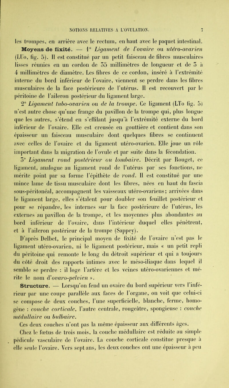 les trompes, en arrière avec le rectum, en haut avec le paquet intestinal. Moyens de fixité. — 1° Ligament de Vovaire ou utéro-ovarien (LUo, fig. 5). Il est constitué par un petit faisceau de fibres musculaires lisses réunies en un cordon de 35 millimètres de longueur et de 3 à 4 millimètres de diamètre. Les fibres de ce cordon, inséré à l’extrémité interne du bord inférieur de l’ovaire, viennent se perdre dans les fibres musculaires de la face postérieure de l’utérus. Il est recouvert par le péritoine de l’aileron postérieur du ligament large. 2° Ligament tubo-ovarien ou de la trompe. Ce ligament (LTo fig. 5) n’est autre chose qu’une frange du pavillon de la trompe qui, plus longue que les autres, s’étend en s’effilant jusqu’à l’extrémité externe du bord inférieur de l’ovaire. Elle est creusée en gouttière et contient dans son épaisseur un faisceau musculaire dont quelques fibres se continuent avec celles de l’ovaire et du ligament utéro-ovarien. Elle joue un rôle important dans la migration de l’ovule et par suite dans la fécondation. 3° Ligament rond postérieur ou lombaire. Décrit par Rouget, ce ligament, analogue au ligament rond de l’utérus par ses fonctions, ne mérite point par sa forme l’épithète de rond. Il est constitué par une mince lame de tissu musculaire dont les fibres, nées en haut du fascia sous-péritonéal, accompagnent les vaisseaux utéro-ovariens ; arrivées dans le ligament large, elles s’étalent pour doubler son feuillet postérieur et pour se répandre, les internes sur la face postérieure de l’utérus, les externes au pavillon de la trompe, et les moyennes plus abondantes au bord inférieur de l’ovaire, dans l’intérieur duquel elles pénètrent, et à l’aileron postérieur de la trompe (Sappey). D’après Delbet, le principal moyen de fixité de l’ovaire n’est pas le ligament utéro-ovarien, ni le ligament postérieur, mais « un petit repli du péritoine qui remonte le long du détroit supérieur et qui a toujours du côté droit des rapports intimes avec le méso-iliaque dans lequel il semble se perdre : il loge l’artère et les veines utéro-ovariennes et mé- rite le nom d'ovaro-pelvien ». Structure. — Lorsqu’on fend un ovaire du bord supérieur vers l’infé- rieur par une coupe parallèle aux faces de l’organe, on voit que celui-ci se compose de deux couches, l’une superficielle, blanche, ferme, homo- gène : couche corticale, l’autre centrale, rougeâtre, spongieuse : couche médullaire ou bulbaire. Ces deux couches n’ont pas la même épaisseur aux différents âges. Chez le fœtus de trois mois, la couche médullaire est réduite au simple pédicule vasculaire de l’ovaire. La couche corticale constitue presque à elle seule l’ovaire. Vers sept ans, les deux couches ont une épaisseur à peu