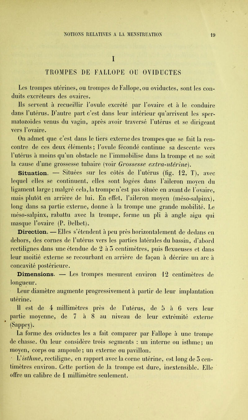 I TROMPES DE FALLOPE OU OYIDUGTES Les trompes utérines, ou trompes de Fallope, ou oviductes, sont les con- duits excréteurs des ovaires. Ils servent à recueillir l’ovule excrété par l’ovaire et à le conduire dans l’utérus. D’autre part c’est dans leur intérieur qu’arrivent les sper- matozoïdes venus du vagin, après avoir traversé l’utérus et se dirigeant vers l’ovaire. On admet que c’est dans le tiers externe des trompes que se fait la ren- contre de ces deux éléments ; l’ovule fécondé continue sa descente vers l’utérus à moins qu’un obstacle ne l’immobilise dans la trompe et ne soit la cause d’une grossesse tubaire (voir Grossesse extra-utérine). Situation. — Situées sur les côtés de l’utérus (fig. 12, T), avec lequel elles se continuent, elles sont logées dans l’aileron moyen du ligament large; malgré cela, la trompe n’est pas située en avant de l’ovaire, mais plutôt en arrière de lui. En effet, l’aileron moyen (méso-salpinx), long dans sa partie externe, donne à la trompe une grande mobilité. Le méso-salpinx, rabattu avec la trompe, forme un pli à angle aigu qui masque l’ovaire (P. Delbet). Direction. —Elles s’étendent à peu près horizontalement de dedans en dehors, des cornes de l’utérus vers les parties latérales du bassin, d’abord rectilignes dans une étendue de 2 à 5 centimètres, puis flexueuses et dans leur moitié externe se recourbant en arrière de façon à décrire un arc à concavité postérieure. Dimensions. — Les trompes mesurent environ 12 centimètres de longueur. Leur diamètre augmente progressivement à partir de leur implantation utérine. 11 est de 4 millimètres près de l’utérus, de 5 à 6 vers leur partie moyenne, de 7 à 8 au niveau de leur extrémité externe ' (Sappey). La forme des oviductes les a fait comparer par Fallope à une trompe de chasse. On leur considère trois segments : un interne ou isthme; un moyen, corps ou ampoule; un externe ou pavillon. ' Visthme, rectiligne, en rapport avec la corne utérine, est long de 3 cen- timètres environ. Cette portion de la trompe est dure, inextensible. Elle offre un calibre de 1 millimètre seulement.
