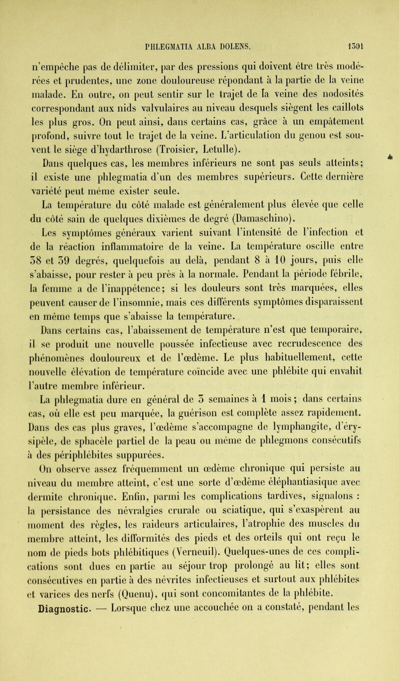 n’empêche pas de délimiter, par des pressions qui doivent être très modé- rées et prudentes, une zone douloureuse répondant à la partie de la veine malade. En outre, on peut sentir sur le trajet de la veine des nodosités correspondant aux nids valvulaires au niveau desquels siègent les caillots les plus gros. On peut ainsi, dans certains cas, grâce à un empâtement profond, suivre tout le trajet de la veine. L’articulation du genou est sou- vent le siège d’hydarthrose (Troisier, Letulle). Dans quelques cas, les membres inférieurs ne sont pas seuls atteints; il existe une phlegmatia d’un des membres supérieurs. Cette dernière variété peut même exister seule. La température du côté malade est généralement plus élevée que celle du côté sain de quelques dixièmes de degré (Damaschino). Les symptômes généraux varient suivant l’intensité de l’infection et de la réaction inflammatoire de la veine. La température oscille entre 58 et 59 degrés, quelquefois au delà, pendant 8 à 10 jours, puis elle s’abaisse, pour rester à peu près à la normale. Pendant la période fébrile, la femme a de l’inappétence; si les douleurs sont très marquées, elles peuvent causer de l’insomnie, mais ces différents symptômes disparaissent en même temps que s’abaisse la température. Dans certains cas, l’abaissement de température n’est que temporaire, il se produit une nouvelle poussée infectieuse avec recrudescence des phénomènes douloureux et de l’œdème. Le plus habituellement, cette nouvelle élévation de température coïncide avec une phlébite qui envahit l’autre membre inférieur. La phlegmatia dure en général de 5 semaines à 1 mois ; dans certains cas, où elle est peu marquée, la guérison est complète assez rapidement. Dans des cas plus graves, l’œdème s’accompagne de lymphangite, d’éry- sipèle, de sphacèle partiel de la peau ou même de phlegmons consécutifs à des périphlébites suppurées. On observe assez fréquemment un œdème chronique qui persiste au niveau du membre atteint, c’est une sorte d’œdème éléphantiasique avec dermite chronique. Enfin, parmi les complications tardives, signalons : la persistance des névralgies crurale ou sciatique, qui s’exaspèrent au moment des règles, les raideurs articulaires, l’atrophie des muscles du membre atteint, les difformités des pieds et des orteils qui ont reçu le nom de pieds bots phlébitiques (Verncuil). Quelques-unes de ces compli- cations sont dues en partie au séjour trop prolongé au lit ; elles sont consécutives en partie à des névrites infectieuses et surtout aux phlébites et varices des nerfs (Quenu), qui sont concomitantes de la phlébite. Diagnostic. — Lorsque chez une accouchée on a constaté, pendant les