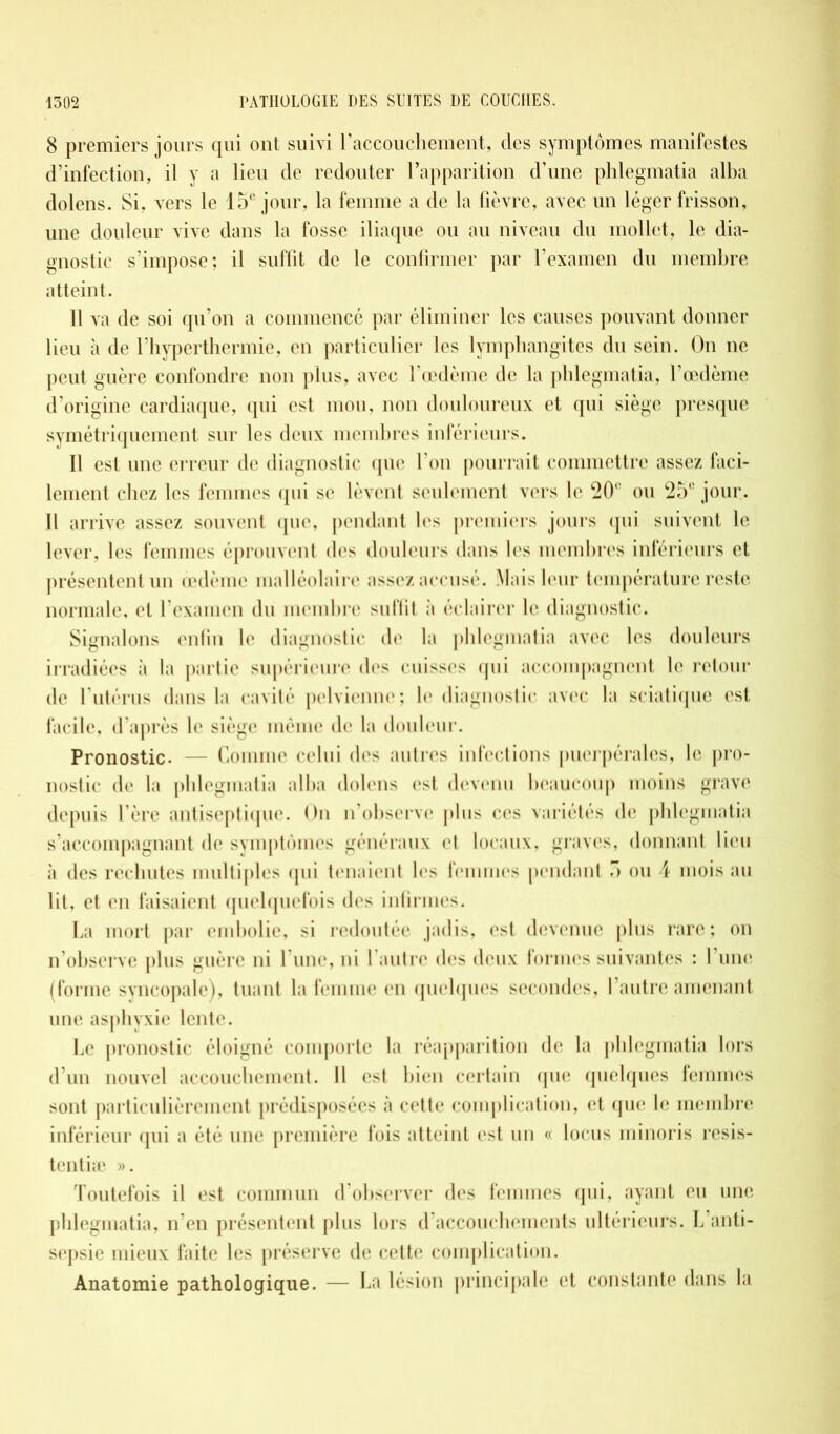 8 premiers jours qui ont suivi l'accouchement, des symptômes manifestes d’infection, il y a lieu de redouter l’apparition d’une phlegmatia alba dolens. Si, vers le 15e jour, la femme a de la fièvre, avec un léger frisson, une douleur vive dans la fosse iliaque ou au niveau du mollet, le dia- gnostic s’impose; il suffit de le confirmer par l'examen du membre atteint. 11 va de soi qu’on a commencé par éliminer les causes pouvant donner lieu à de l’hyperthermie, en particulier les lymphangites du sein. On ne peut guère confondre non plus, avec l’œdème de la phlegmatia, l’œdème d’origine cardiaque, qui est mou, non douloureux et qui siège presque symétriquement sur les deux membres inférieurs. Il est une erreur de diagnostic que l’on pourrait commettre assez faci- lement chez les femmes qui se lèvent seulement vers le 20( ou c25' jour. Il arrive assez souvent que, pendant les premiers jours (pii suivent le lever, les femmes éprouvent des douleurs dans les membres inférieurs et présentent un œdème malléolaire assez accusé. Mais leur température reste normale, et l’examen du membre suffit à éclairer le diagnostic. Signalons enfin le diagnostic de la phlegmatia avec les douleurs irradiées à la partie supérieure des cuisses qui accompagnent le retour de l’utérus dans la cavité pelvienne; le diagnostic avec la sciatique est facile, d’après le siège même de la douleur. Pronostic. — Comme celui des autres infections puerpérales, le pro- nostic de la phlegmatia alba dolens est devenu beaucoup moins grave depuis l’ère antiseptique. On n’observe plus ces variétés (h* phlegmatia s’accompagnant de symptômes généraux et locaux, graves, donnant lieu à des rechutes multiples qui tenaient les femmes pendant 5 ou 4 mois au lit, et en faisaient quelquefois des infirmes. La mort par embolie, si redoutée jadis, est devenue plus rare ; on n’observe plus guère ni l’une, ni l’autre des deux formes suivantes : l’une (forme syncopale), tuant la femme en quelques secondes, l’autre amenant une asphyxie lente. Le pronostic éloigné comporte la réapparition de la phlegmatia lors d’un nouvel accouchement. Il est bien certain que quelques femmes sont particulièrement prédisposées à cette complication, et que le membre inférieur qui a été une première fois atteint est un « locus minoris resis- tentiæ ». Toutefois il est commun d’observer des femmes qui, ayant eu une phlegmatia, n’en présentent plus lors d’accouchements ultérieurs. L anti- sepsie mieux faite les préserve de cette complication. Anatomie pathologique. — La lésion principale et constante dans la