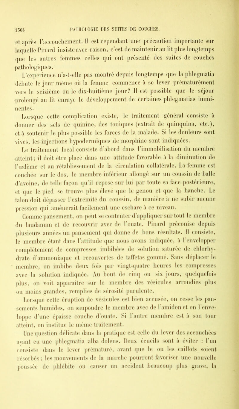 et après l'accouchement. 11 est cependant une précaution importante sur laquelle Pinard insiste avec raison, c’est de maintenir au lit plus longtemps que les autres femmes celles qui ont présenté des suites de couches pathologiques. L’expérience n’a-t-elle pas montré depuis longtemps que la phlegmatia débute le jour même où la femme commence à se lever prématurément vers le seizième ou le dix-huitième jour? Il est possible que le séjour prolongé au lit enraye le développement de certaines phlegmatias immi- nentes. Lorsque cette complication existe, le traitement général consiste à donner des sels de quinine, des toniques (extrait de quinquina, etc.), et cà soutenir le plus possible les forces de la malade. Si les douleurs sont vives, les injections hypodermiques de morphine sont indiquées. Le traitement local consiste d’abord dans l'immobilisation du membre atteint ; il doit être placé dans une attitude favorable à la diminution de l’œdème et au rétablissement de la circulation collatérale. La femme est couchée sur le dos, le membre inférieur allongé sur un coussin de balle d’avoine, de telle façon qu’il repose sur lui par toute sa face postérieure, et que le pied se trouve plus élevé que le genou et que la hanche. Le talon doit dépasser l’extrémité du coussin, de manière à ne subir aucune pression qui amènerait facilement une eschare à ce niveau. Comme pansement, on peut se contenter d’appliquer surtout le membre du laudanum et de recouvrir avec de l’ouate. Pinard préconise depuis plusieurs années un pansement qui donne de bons résultats. Il consiste, le membre étant dans l’attitude que nous avons indiquée, à l’envelopper complètement de compresses imbibées de solution saturée de chlorhy- drate d’ammoniaque et recouvertes de taffetas gommé. Sans déplacer le membre, on imbibe deux fois par vingt-quatre heures les compresses avec la solution indiquée. Au bout de cinq ou six jours, quelquefois plus, on voit apparaître sur le membre des vésicules arrondies plus ou moins grandes, remplies de sérosité purulente. Lorsque cette éruption de vésicules est bien accusée, on cesse les pan- sements humides, on saupoudre le membre avec de l’amidon et on l’enve- loppe d’une épaisse couche d’ouate. Si l’autre membre est à son tour atteint, on institue le même traitement. Une question délicate dans la pratique est celle du lever des accouchées ayant eu une phlegmatia alba dolens. Deux écueils sont à éviter : l’un consiste dans le lever prématuré, avant que le ou les caillots soient résorbés; les mouvements de la marche pourront favoriser une nouvelle poussée de phlébite ou causer un accident beaucoup plus grave, la