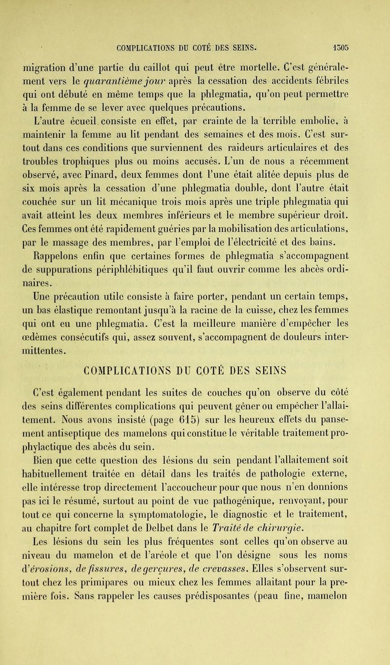migration d’une partie du caillot qui peut être mortelle. C’est générale- ment vers le quarantième jour après la cessation des accidents fébriles qui ont débuté en même temps que la phlegmatia, qu’on peut permettre à la femme de se lever avec quelques précautions. L’autre écueil consiste en effet, par crainte de la terrible embolie, à maintenir la femme au lit pendant des semaines et des mois. C’est sur- tout dans ces conditions que surviennent des raideurs articulaires et des troubles trophiques plus ou moins accusés. L’un de nous a récemment observé, avec Pinard, deux femmes dont P une était alitée depuis plus de six mois après la cessation d’une phlegmatia double, dont l’autre était couchée sur un lit mécanique trois mois après une triple phlegmatia qui avait atteint les deux membres inférieurs et le membre supérieur droit. Ces femmes ont été rapidement guéries par la mobilisation des articulations, par le massage des membres, par l’emploi de l’électricité et des bains. Rappelons enfin que certaines formes de phlegmatia s’accompagnent de suppurations périphlébitiques qu’il faut ouvrir comme les abcès ordi- naires. Une précaution utile consiste à faire porter, pendant un certain temps, un bas élastique remontant jusqu’à la racine de la cuisse, chez les femmes qui ont eu une phlegmatia. C’est la meilleure manière d’empêcher les œdèmes consécutifs qui, assez souvent, s’accompagnent de douleurs inter- mittentes. COMPLICATIONS DU COTÉ DES SEINS C’est également pendant les suites de couches qu’on observe du côté des seins différentes complications qui peuvent gêner ou empêcher l’allai- tement. Nous avons insisté (page 615) sur les heureux effets du panse- ment antiseptique des mamelons qui constitue le véritable traitement pro- phylactique des abcès du sein. Bien que cette question des lésions du sein pendant l’allaitement soit habituellement traitée en détail dans les traités de pathologie externe, elle intéresse trop directement l’accoucheur pour que nous n’en donnions pas ici le résumé, surtout au point de vue pathogénique, renvoyant, pour tout ce qui concerne la symptomatologie, le diagnostic et le traitement, au chapitre fort complet de Delbet dans le Traité de chirurgie. Les lésions du sein les plus fréquentes sont celles qu’on observe au niveau du mamelon et de l’aréole et que l’on désigne sous les noms d'érosions, de fissures, degerçures, de crevasses. Elles s’observent sur- tout chez les primipares ou mieux chez les femmes allaitant pour la pre- mière fois. Sans rappeler les causes prédisposantes (peau fine, mamelon