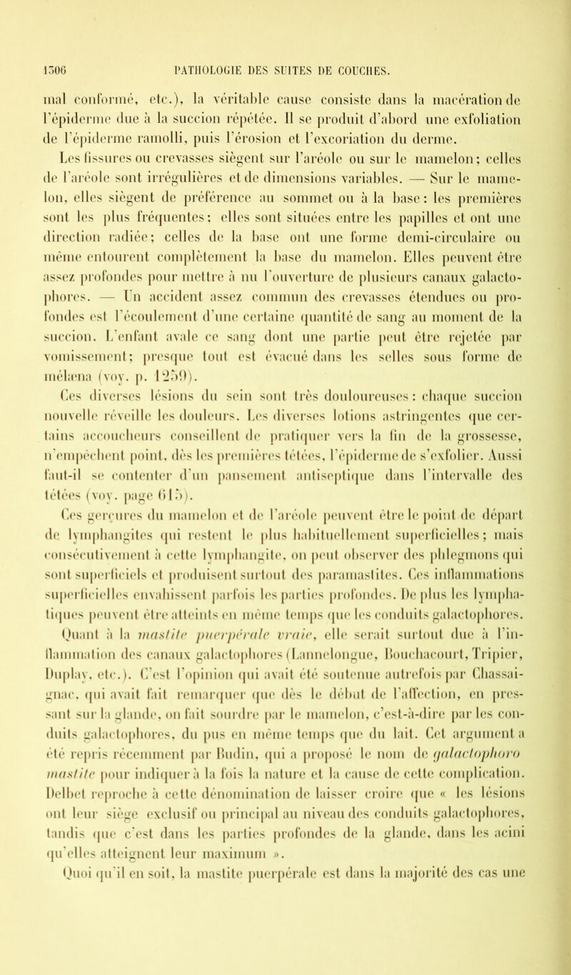 mal conformé, etc.), la véritable cause consiste dans la macération de l’épiderme due à la succion répétée. Il se produit d’abord une exfoliation de l’épiderme ramolli, puis l’érosion et l’excoriation du derme. Les fissures ou crevasses siègent sur l’aréole ou sur le mamelon; celles de l’aréole sont irrégulières et de dimensions variables. — Sur le mame- lon, elles siègent de préférence au sommet ou à la base: les premières sont les pins fréquentes: elles sont situées entre les papilles et ont une direction radiée; celles de la base ont une forme demi-circulaire ou même entourent complètement la base du mamelon. Elles peuvent être assez profondes pour mettre à nu l’ouverture de plusieurs canaux galacto- phores. — Un accident assez commun des crevasses étendues ou pro- fondes est l'écoulement d’une certaine quantité de sang au moment de la succion. L’enfant avale ce sang dont une partie peut être rejetée par vomissement; presque tout est évacué dans les selles sous forme de mélæna (voy. p. 1259). Ces diverses lésions du sein sont très douloureuses : chaque succion nouvelle réveille les douleurs. Les diverses lotions astringentes que cer- tains accoucheurs conseillent de pratiquer vers la fin de la grossesse, n’empêchent point, dès les premières tétées, l’épiderme de s’exfolier. Aussi faut-il se contenter d’un pansement antiseptique dans l’intervalle des tétées (voy. page 615). Ces gerçures du mamelon et de l’aréole peuvent être le point de départ de lymphangites qui restent le plus habituellement superficielles ; mais consécutivement à cette lymphangite, on peut observer des phlegmons qui sont superficiels et produisent surtout des paramastites. Ces inflammations superficielles envahissent parfois les parties profondes. De plus les lympha- tiques peuvent être atteints en même temps que les conduits galactophores. Quant à la mastite puerpérale vraie, elle serait surtout due à l’in- flammation des canaux galactophores (Lannelongue, Bouchacourt, Tripier, Duplay, etc.). C’est l’opinion qui avait été soutenue autrefois par Chassai- gnac, qui avait fait remarquer que dès le début de l’affection, en pres- sant sur la glande, on fait sourdre par le mamelon, c’est-à-dire par les con- duits galactophores, du pus en même temps que du lait. Cet argumenta été repris récemment par Budin, qui a proposé le nom de galactophoro mastite pour indiquera la fois la nature et la cause de cette complication. Delbet reproche à cette dénomination de laisser croire (pie « les lésions ont leur siège exclusif ou principal au niveau des conduits galactophores, tandis (pie c’est dans les parties profondes de la glande, dans les acini qu’elles atteignent leur maximum ». Quoi qu’il en soit, la mastite puerpérale est dans la majorité des cas une