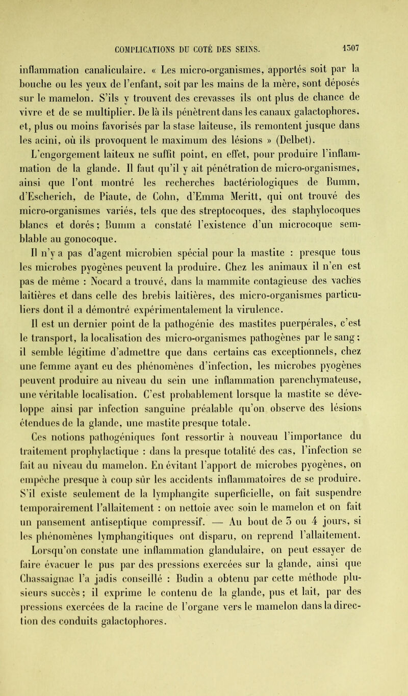inflammation canaliculaire. « Les micro-organismes, apportés soit par la bouche ou les yeux de l’enfant, soit par les mains de la mère, sont déposés sur le mamelon. S’ils y trouvent des crevasses ils ont plus de chance de vivre et de se multiplier. De là ils pénètrent dans les canaux galactophores, et, plus ou moins favorisés par la stase laiteuse, ils remontent jusque dans les acini, où ils provoquent le maximum des lésions » (Delbet). L’engorgement laiteux ne suffit point, en effet, pour produire l’inflam- mation de la glande. Il faut qu’il y ait pénétration de micro-organismes, ainsi que l’ont montré les recherches bactériologiques de Bumm, d’Escherich, de Piaute, de Colin, d’Emma Meritt, qui ont trouvé des micro-organismes variés, tels que des streptocoques, des staphylocoques blancs et dorés ; Bumm a constaté l’existence d’un microcoque sem- blable au gonocoque. Il n’y a pas d’agent microbien spécial pour la mastite : presque tous les microbes pyogènes peuvent la produire. Chez les animaux il n’en est pas de même : Nocard a trouvé, dans la mammite contagieuse des vaches laitières et dans celle des brebis laitières, des micro-organismes particu- liers dont il a démontré expérimentalement la virulence. Il est un dernier point de la pathogénie des mastites puerpérales, c’est le transport, la localisation des micro-organismes pathogènes par le sang ; il semble légitime d’admettre que dans certains cas exceptionnels, chez une femme ayant eu des phénomènes d’infection, les microbes pyogènes peuvent produire au niveau du sein une inflammation parenchymateuse, une véritable localisation. C’est probablement lorsque la mastite se déve- loppe ainsi par infection sanguine préalable qu’on observe des lésions étendues de la glande, une mastite presque totale. Ces notions pathogéniques font ressortir à nouveau l’importance du traitement prophylactique : dans la presque totalité des cas, l’infection se fait au niveau du mamelon. En évitant l’apport de microbes pyogènes, on empêche presque à coup sûr les accidents inflammatoires de se produire. S’il existe seulement de la lymphangite superficielle, on fait suspendre temporairement l’allaitement : on nettoie avec soin le mamelon et on fait un pansement antiseptique compressif. — Au bout de 3 ou 4 jours, si les phénomènes lymphangitiques ont disparu, on reprend l’allaitement. Lorsqu’on constate une inflammation glandulaire, on peut essayer de faire évacuer le pus par des pressions exercées sur la glande, ainsi que Chassaignac l’a jadis conseillé : Budin a obtenu par cette méthode plu- sieurs succès ; il exprime le contenu de la glande, pus et lait, par des pressions exercées de la racine de l’organe vers le mamelon dans la direc- tion des conduits galactophores.