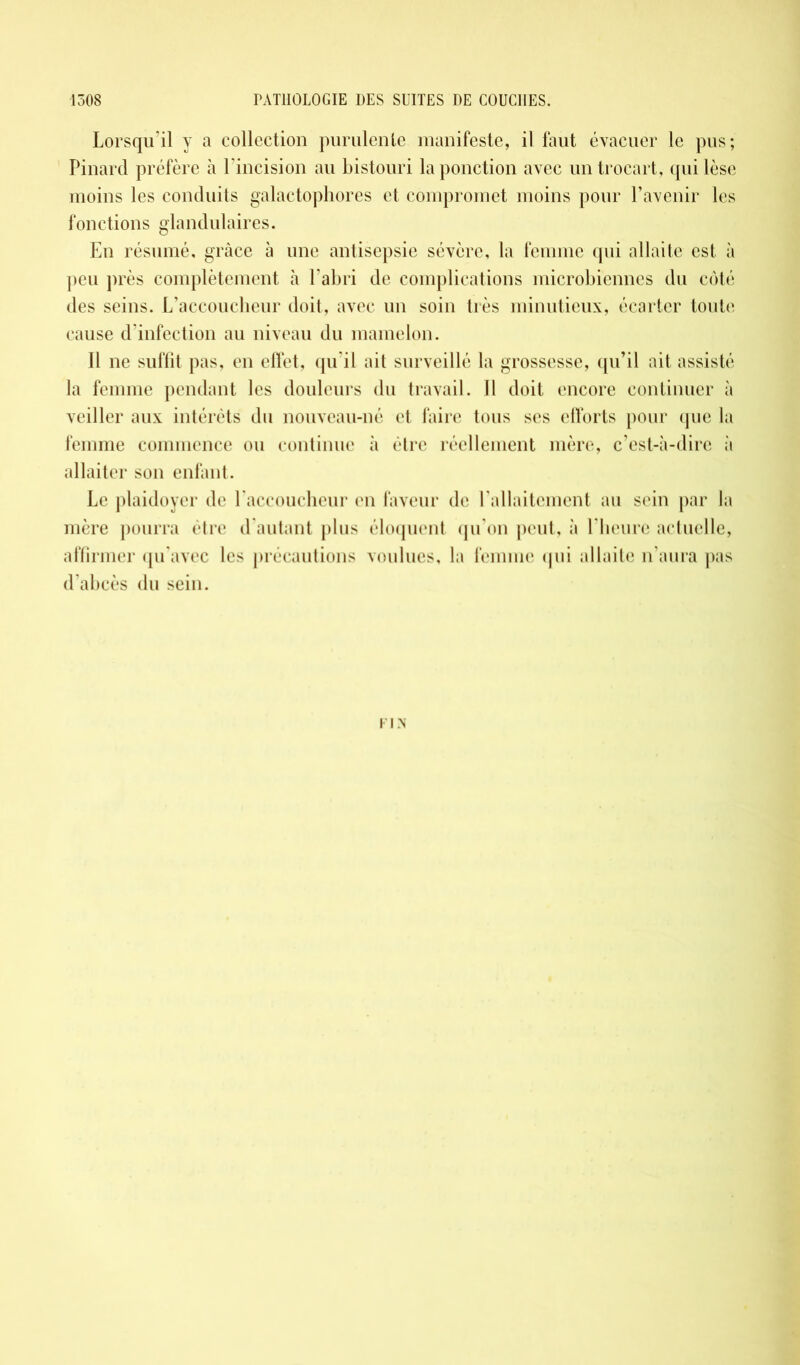 Lorsqu’il y a collection purulente manifeste, il faut évacuer le pus; Pinard préfère à l'incision au bistouri la ponction avec un trocart, qui lèse moins les conduits galactophores et compromet moins pour l’avenir les fonctions glandulaires. En résumé, grâce à une antisepsie sévère, la femme qui allaite est à peu près complètement à l’abri de complications microbiennes du côté des seins. L’accoucheur doit, avec un soin très minutieux, écarter toute cause d’infection au niveau du mamelon. Il ne suffit pas, en effet, qu’il ait surveillé la grossesse, qu’il ait assisté la femme pendant les douleurs du travail. Il doit encore continuer à veiller aux intérêts du nouveau-né et faire tous ses efforts pour que la femme commence ou continue à être réellement mère, c’est-à-dire à allaiter son enfant. Le plaidoyer de l accoucheur en faveur de l’allaitement au sein par la mère pourra être d’autant plus éloquent qu’on peut, à l’heure actuelle, affirmer qu’avec les précautions voulues, la femme qui allaite n’aura pas d'abcès du sein. FIN