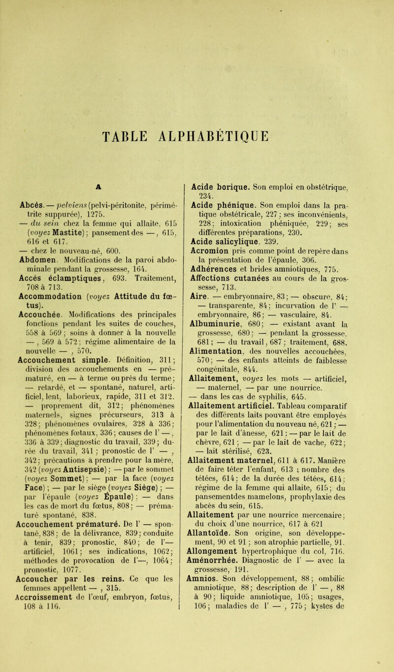 TABLE ALPHABÉTIQUE A Abcès. — pelviens (pelvi-péritonite, périmé- trite suppurée), 1275. — du sein chez la femme qui allaite, 615 [voyez Mastite) ; pansement des —, 615, 616 et 617. — chez le nouveau-né, 600. Abdomen. Modifications de la paroi abdo- minale pendant la grossesse, 164. Accès éclamptiques, 693. Traitement, 708 à 713. Accommodation [voyez Attitude du fœ- tus). Accouchée. Modifications des principales fonctions pendant les suites de couches, 558 à 569 ; soins à donner à la nouvelle — , 569 à 572 ; régime alimentaire de la nouvelle — , 570. Accouchement simple. Définition, 311; division des accouchements en — pré- maturé, en — à terme ou près du terme ; — retardé, et — spontané, naturel, arti- ficiel, lent, laborieux, rapide, 311 et 312. — proprement dit, 312; phénomènes maternels, signes précurseurs, 313 à 328; phénomènes ovulaires, 328 à 336; phénomènes fœtaux, 336 ; causes de 1’ —, 336 à 339; diagnostic du travail, 339; du- rée du travail, 341 ; pronostic de 1’ — , 342; précautions à prendre pour la mère, 342 [voyez Antisepsie) ; — par le sommet [voyez Sommet) ; — par la face [voyez Face) ; — par le siège [voyez Siège) ; — par l’épaule [voyez Épaule) : — dans les cas de mort du fœtus, 808 ; — préma- turé spontané, 838. Accouchement prématuré. De 1’ — spon- tané, 838; de la délivrance, 839; conduite à tenir, 839; pronostic, 840; de 1’— artificiel, 1061; ses indications, 1062; méthodes de provocation de I'—, 10é4; pronostic, 1077. Accoucher par les reins. Ce que les femmes appellent — , 315. Accroissement de l’œuf, embryon, fœtus, 108 à 116. Acide borique. Son emploi en obstétrique, 234. Acide phénique. Son emploi dans la pra- tique obstétricale, 227 ; ses inconvénients, 228; intoxication phéniquée, 229; ses différentes préparations, 230. Acide salicylique. 239. Acromion pris comme point de repère dans la présentation de l’épaule, 306. Adhérences et brides amniotiques, 775. Affections cutanées au cours de la gros- sesse, 713. Aire. —embryonnaire, 83 ;— obscure, 84; — transparente, 84; incurvation de 1’ — embryonnaire, 86; — vasculaire, 84. Albuminurie, 680; — existant avant la grossesse, 680; — pendant la grossesse. 681; — du travail, 687 ; traitement, 688. Alimentation, des nouvelles accouchées, 570; — des enfants atteints de faiblesse congénitale, 844. Allaitement, voyez les mots — artificiel, — maternel, — par une nourrice. — dans les cas de syphilis, 645. Allaitement artificiel. Tableau comparatif des différents laits pouvant être employés pour l’alimentation du nouveau né, 621 ; — par le lait d’ânesse, 621 ; — par le lait de chèvre, 621 ; — par le lait de vache, 622; — lait stérilisé, 623. Allaitement maternel, 611 à 617. Manière de faire téter l’enfant, 613 ; nombre des tétées, 614; de la durée des tétées, 614; régime de la femme qui allaite, 615; du pansementdes mamelons, prophylaxie des abcès du sein, 615. Allaitement par une nourrice mercenaire; du choix d’une nourrice, 617 à 621 Allantoïde. Son origine, son développe- ment, 90 et 91 ; son atrophie partielle, 91. Allongement hypertrophique du col, 716. Aménorrhée. Diagnostic de 1’ — avec la grossesse, 191. Amnios. Son développement, 88 ; ombilic amniotique, 88; description de 1’ —,88 à 90 ; liquide amniotique, 105 ; usages, j 106; maladies de 1’ — , 775; kystes de