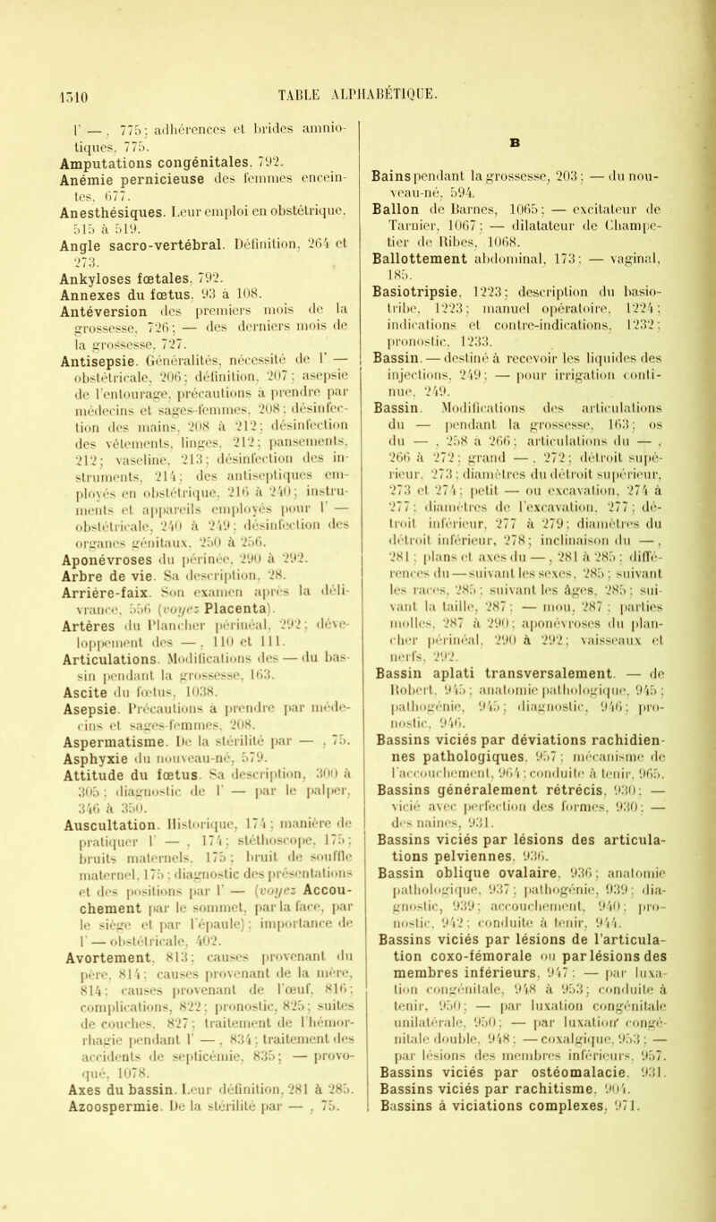 Y — . 775; adhérences et brides amnio- tiques, 775. Amputations congénitales. 792. Anémie pernicieuse des femmes encein- tes, 677. Anesthésiques. Leur emploi en obstétrique, 515 à 519. Angle sacro-vertébral. Définition, 264 et 273. Ankylosés fœtales. 792. Annexes du fœtus. 93 à 108. Antéversion des premiers mois de la grossesse, 726; — des derniers mois de la grossesse, 727. Antisepsie. Généralités, nécessité de Y — obstétricale, 206 ; définition, 207 ; asepsie de l'entourage, précautions à prendre par médecins et sages-femmes, 208; désinfec- tion des mains, 208 à 212; désinfection des vêtements, linges, 212; pansements, 212; vaseline, 213; désinfection des in- struments, 214; des antiseptiques em- ployés en obstétrique, 216 à 240; instru- ments et appareils employés pour Y — obstétricale, 240 à 249 ; désinfection des organes génitaux, 250 à 256. Aponévroses du périnée, 290 à 292. Arbre de vie. Sa description. 28. Arriére-faix. Son examen après la déli- vrance, 556 (voyez Placenta). Artères du Plancher périnéal, 292; déve- loppement des —, 110 et 111. Articulations. Modifications des — du bas- sin pendant la grossesse, 163. Ascite du fœtus, 1038. Asepsie. Précautions à prendre par méde- cins et sages-femmes, 208. Aspermatisme. De la stérilité par — , 75. Asphyxie du nouveau-né, 579. Attitude du fœtus. Sa description, 300 à 305 ; diagnostic de 1’ — par le palper, 346 à 350. Auscultation. Historique, 174; manière de pratiquer 1 — , 174; stéthoscope, 175; bruits maternels. 175 ; bruit de souflle maternel, 175 ; diagnostic des présentations et des positions par 1 — (voyez Accou- chement par le sommet, par la face, par le siège et par l’épaule) ; importance de U — obstétricale, 402. Avortement. 813; causes provenant du père, 814 ; causes provenant de la mère, 814: causes provenant de l’œuf, 816; complications, 822; pronostic, 825; suites de couches. 827 ; traitement de l’hémor- rhagie pendant L — . 834 ; traitement des accidents de septicémie, 835; — provo- qué, 1078. Axes du bassin. Leur définition, 281 à 285. Azoospermie. De la stérilité par — , 75. B Bains pendant la grossesse, 203; —du nou- veau-né, 594, Ballon de Barnes, 1065; — excitateur de Tarnier, 1067; — dilatateur de Champe- tier de Ribes, 1068. Ballottement abdominal, 173; — vaginal, 185. Basiotripsie. 1223; description du basio- tribe, 1223; manuel opératoire, 1224; indications et contre-indications, 1232; pronostic, 1233. Bassin. — destiné à recevoir les liquides des injections, 249; — pour irrigation conti- nue, 249. Bassin. Modifications des articulations du — pendant la grossesse, 163; os du — , 258 à 266; articulations du — , 266 à 272; grand —, 272; détroit supé- rieur. 273 : diamètres du détroit supérieur, 273 et 274; petit — ou excavation, 274 à 277 ; diamètres de l’excavation, 277 ; dé- troit inférieur, 277 à 279; diamètres du détroit inférieur, 278; inclinaison du —, 281 ; plans et axes du —, 281 à 285 ; diffé- rences du—suivant les sexes, 285; suivant les races, 285 ; suivant les âges, 285 ; sui- vant la taille, 287 ; — mou, 287 ; parties molles, 287 à 290; aponévroses du plan- cher périnéal, 290 à 292; vaisseaux et nerfs, 292. Bassin aplati transversalement. — de Robert, 945; anatomie pathologique, 945; pathogénie, 945; diagnostic, 946; pro- nostic, 946. Bassins viciés par déviations rachidien- nes pathologiques, 957 ; mécanisme de l’accouchement, 964 ; conduite à tenir, 965. Bassins généralement rétrécis, 930; — vicié avec perfection des formes, 930 : — des naines, 931. Bassins viciés par lésions des articula- tions pelviennes. 936. Bassin oblique ovalaire, 936; anatomie pathologique, 937; pathogénie, 939; dia- gnostic, 939; accouchement, 940; pro- nostic, 942 ; conduite à tenir, 944. Bassins viciés par lésions de l’articula- tion coxo-fémorale ou par lésions des membres inférieurs, 947; — par luxa- tion congénitale, 948 à 953; conduite à tenir, 950; — par luxation congénitale unilatérale, 950; — par luxatioh congé- nitale double, 948 ; —coxalgique, 953 : — par lésions des membres inférieurs, 957. ; Bassins viciés par ostéomalacie. 931. Bassins viciés par rachitisme, 904. i Bassins à viciations complexes, 971.