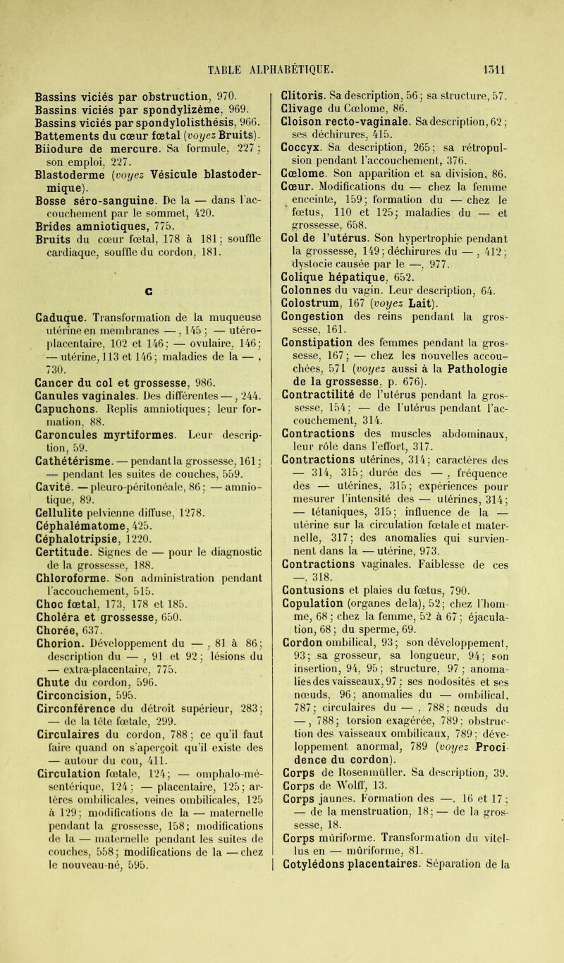 Bassins viciés par obstruction, 970. Bassins viciés par spondylizème, 969. Bassins viciés par spondylolisthésis, 966. Battements du cœur fœtal [voyez Bruits). Biiodure de mercure. Sa formule, 227 ; son emploi, 227. Blastoderme (voyez Vésicule blastoder- mique). Bosse séro-sanguine. De la — dans l’ac- couchement par le sommet, 420. Brides amniotiques, 775. Bruits du cœur fœtal, 178 à 181; souffle cardiaque, souffle du cordon, 181. G Caduque. Transformation de la muqueuse utérine en membranes — , 145 ; — utéro- placentaire, 102 et 146; — ovulaire, 146; — utérine, 113 et 146; maladies de la — , 730. Cancer du col et grossesse, 986. Canules vaginales. Des différentes — ,244. Capuchons. Replis amniotiques; leur for- mation, 88. Caroncules myrtiformes. Leur descrip- tion, 59. Cathétérisme. — pendant la grossesse, 161 ; — pendant les suites de couches, 559. Cavité. —pleuro-péritonéale, 86; —amnio- tique, 89. Cellulite pelvienne diffuse, 1278. Céphalématome, 425. Céphalotripsie, 1220. Certitude. Signes de — pour le diagnostic de la grossesse, 188. Chloroforme. Son administration pendant l’accouchement, 515. Choc fœtal, 173, 178 et 185. Choléra et grossesse, 650. Chorée, 637. Chorion. Développement du — , 81 à 86; description du — ,91 et 92 ; lésions du — extra-placentaire, 775. Chute du cordon, 596. Circoncision, 595. Circonférence du détroit supérieur, 283; — de la tête fœtale, 299. Circulaires du cordon, 788 ; ce qu’il faut faire quand on s’aperçoit qu’il existe des — autour du cou, 411. Circulation fœtale, 124; — omphalo-mé- sentérique, 124; —placentaire, 125; ar- tères ombilicales, veines ombilicales, 125 à 129; modifications de la — maternelle pendant la grossesse, 158; modifications de la — maternelle pendant les suites de couches, 558; modifications de la —chez le nouveau-né, 595. Clitoris. Sa description, 56; sa structure, 57. Clivage du Cœlome, 86. Cloison recto-vaginale. Sa description, 62; ses déchirures, 415. Coccyx. Sa description, 265; sa rétropul- sion pendant l’accouchement, 376. Cœlome. Son apparition et sa division, 86. Cœur. Modifications du — chez la femme enceinte, 159; formation du — chez le fœtus, 110 et 125; maladies du — et grossesse, 658. Col de l’utérus. Son hypertrophie pendant la grossesse, 149; déchirures du — , 412; dystocie causée par le —, 977. Colique hépatique, 652. Colonnes du vagin. Leur description, 64. Colostrum, 167 [voyez Lait). Congestion des reins pendant la gros- sesse, 161. Constipation des femmes pendant la gros- sesse, 167 ; — chez les nouvelles accou- chées, 571 [voyez aussi à la Pathologie de la grossesse, p. 676). Contractilité de l’utérus pendant la gros- sesse, 154; — de l’utérus pendant l’ac- couchement, 314. Contractions des muscles abdominaux, leur rôle dans l’effort, 317. Contractions utérines, 314; caractères des — 314, 315; durée des —, fréquence des — utérines, 315 ; expériences pour mesurer l’intensité des — utérines, 314; — tétaniques, 315; influence de la — utérine sur la circulation fœtale et mater- nelle, 317; des anomalies qui survien- nent dans la — utérine, 973. Contractions vaginales. Faiblesse de ces —, 318. Contusions et plaies du fœtus, 790. Copulation (organes delà), 52; chez l’hom- me, 68 ; chez la femme, 52 à 67 ; éjacula- tion, 68 ; du sperme, 69. Cordon ombilical, 93; son développement, 93; sa grosseur, sa longueur, 94; son insertion, 94, 95; structure, 97; anoma- lies des vaisseaux, 97; ses nodosités et ses nœuds, 96; anomalies du — ombilical, 787; circulaires du — , 788; nœuds du —, 788; torsion exagérée, 789; obstruc- tion des vaisseaux ombilicaux, 789; déve- loppement anormal, 789 [voyez Proci- dence du cordon). Corps de Rosenmüller. Sa description, 39. Corps de Wolff, 13. Corps jaunes. Formation des —, 16 et 17 ; — de la menstruation, 18; — de la gros- sesse, 18. Corps mûriforme. Transformation du vitcl- lus en — mûriforme, 81. Cotylédons placentaires. Séparation de la