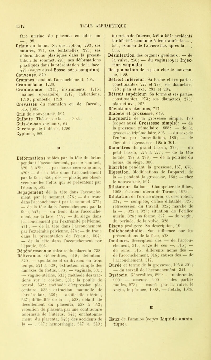 face utérine du placenta en lobes ou — , 98. Crâne du fœtus. Sa description, 293; ses sutures, 294; ses fontanelles, 295; ses déformations plastiques dans la présen- tation du sommet, 420; ses déformations plastiques dans la présentation de la face, 449 (voyez aussi Bosse séro-sanguine). Couveuse, 840. Crampes pendant l’accouchement, 404. Cranioclasie, 1220. Craniotomie, 1215; instruments, 1215; manuel opératoire, 1217; indications, 1219; pronostic, 1219. Crevasses du mamelon et de l’aréole, 615, 1305. Cris du nouveau-né, 594. Culbute. Théorie de la — , 302. Culs-de-sac vaginaux, 64. Curetage de l'utérus, 1296 Cyphose, 960. D Déformations subies par la tête du fœtus pendant raccouchement, par le sommet, 420 à 425 : — par bosse séro-sanguine, 420; — de la tête dans l’accouchement par la face, 450; des — plastiques obser- vées sur les fœtus qui se présentent par l’épaule, 505. Dégagement de la tête dans l’accouche- ment par le sommet, 376; — du tronc | dans l’accouchement par le sommet, 377 ; — de la tête dans l’accouchement par la face, 442; — du tronc dans l’accouche- ment par la face, 444; — du siège dans l’accouchement par l’extrémité pelvienne, 471 ; — de la tête dans l’accouchement par l’extrémité pelvienne, 474 ; — du tronc dans la présentation de l’épaule, 504; — de la tête dans l'accouchement par l’épaule, 503. Dégénérescence calcaire du placenta, 738. Délivrance. Généralités, 519: définition, 520; — spontanée et sa division en trois temps, 521 à 528; extraction simple des annexes du fœtus, 530; — vaginale, 531; — vagino-utérine, 531 ; méthode des trac- tions sur le cordon, 531 ; la poulie de renvoi, 532; méthode d’expression pla- centaire, 535; extraction manuelle de l’arrière-faix, 536; — artificielle utérine, 537 ; difficultés de la —, 538 ; défaut de décollement du placenta, 538 à 543; rétention du placenta par une contracture anormale de l’utérus, 544; enchatonne- ment du placenta, 545; des accidents de la — , 547; hémorrhagie, 547 à 549; inversion de l’utérus, 549 à 554 ; accidents tardifs, 554; conduite à tenir après la— , 555 : examen de l’arrière-faix après la — , 556.' Désinfection des organes génitaux; — de la vulve, 250; — du vagin {voyez Injec- tion vaginale). Desquamation de la peau chez le nouveau- né, 599. Détroit inférieur. Sa forme et ses parties constituantes, 277 et 278; ses diamètres, 278; plan et axe, 283 et 284. Détroit supérieur. Sa forme et ses parties constituantes, 273; ses diamètres, 273; plan et axe, 282. Déviations utérines, 717. Diabète et grossesse, 649. Diagnostic de la grossesse simple, 190 (voyez aussi Grossesse simple) ; — de la grossesse gémellaire. 888; — de la grossesse trigémellaire, 895 ; — du sexe de l’enfant par l’auscultation, 180; — de l’àge de la grossesse, 195 à 201. Diamètres du grand bassin, 273; — du petit bassin, 274 à 277 ; — de la tête fœtale, 297 à 299; — de la poitrine du fœtus, du siège, 300. Diarrhée pendant la grossesse, 167, 676. Digestion. Modifications de l’appareil de la — pendant la grossesse, 160; — chez le nouveau-né, 597. Dilatateur. Ballon — Champetier de Ribes, 1068; écarteur utérin de Tarnier, 1073. Dilatation de l’orifice utérin, sa description, 324; — complète, orifice dilatable, 325; rétrocession du travail, 325; marche de la — , 325 à 327 ; situation de l’orifice utérin, 326; sa forme, 327; — du vagin, du périnée, de la vulve, 328. Disque proligère. Sa description, 10. Dolichocéphalie. Son influence sur les présentations de la face, 428. Douleurs. Description des — de l’accou- chement, 315; siège de ces —, 315 ; — de reins, 315; différents noms des — de l’accouchement, 316; causes des — de l’accouchement, 317. Durée et terme de la grossesse, 195 à 201 ; — du travail de l’accouchemènt, 341. Dystocie. Généralités, 899; — maternelle, 900; — osseuse, 900; — des parties molles, 973; — causée par la vulve, le vagin, le périnée, 1009: — fœtale, 1026. E Eaux de l’amnios (voyez Liquide amnio- tique).