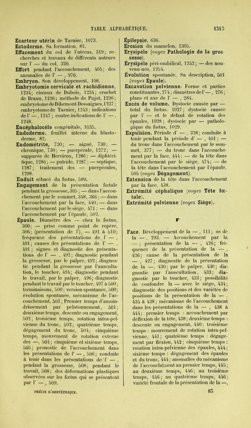 Ecarteur utérin de Tarnier, 1073. Ectoderme. Sa formation, 82, Effacement du col de Putérus, 319; re- cherches et travaux de différents auteurs sur P — du col, 320. Effort pendant l’accouchement, 405; des anomalies de 1’ — , 976. Embryon. Son développement, 108. Embryotomie cervicale et rachidienne, 1234; ciseaux de Dubois, 1234; crochet de Braun, 1236; méthode de Pajot, 1236; embrvotome de Ribemont-Dessaignes, 1237 ; embryotomede Tarnier, 1243; indications del’ —, 1247 ; contre-indications de Y —, 1248. Encéphalocéle congénitale, 1035. Endoderme, feuillet interne du blasto- derme, 82. Endométrite, 730; — aiguë, 730; — chronique, 730; — puerpérale, 1272; — suppurée de Hervieux, 1286; — diphtéri- tique, 1286; — putride, 1287 ; — septique, 1287 ; traitement des — puerpérales, 1298. Enduit sébacé du fœtus, 589. Engagement de la présentation fœtale pendant la grossesse, 305 ; — dans l’accou- chement parle sommet, 348, 366; — dans l’accouchement par la face, 440 ; — dans Uaccouchement par le siège, 471; — dans l’accouchement par l’épaule, 502. Épaule. Diamètre des — chez le fœtus, 300; — prise comme point de repère, 306; (présentation de 1’), — 491 à 510; fréquence des présentations de. 1’ — , 491 ; causes des présentations de 1’ — , 491 ; signes et diagnostic des présenta- tions de 1’ — , 492; diagnostic pendant la grossesse, par le palper, 492; diagnos- tic pendant la grossesse par l’ausculta- tion, le toucher, 494; diagnostic pendant le travail, par le palper, 496; diagnostic pendant le travail par le toucher, 497 à 500 ; terminaisons, 500; version spontanée, 500; évolution spontanée, mécanisme de l’ac- couchement, 501 ; Premier temps d’amoin- drissement par pelotonnement, 501; deuxième temps, descente ou engagement, 502; troisième temps, rotation intra-pel- vienne du tronc, 502; quatrième temps, dégagement du tronc, 504; cinquième temps, mouvement de rotation externe des —, 504; cinquième et sixième temps, 505 ; pronostic de l’accouchement dans les présentations de 1’ — , 506; conduite à tenir dans les présentations de ' 1’ — , pendant la grossesse, 508; pendant le travail, 508; des déformations plastiques observées sur les fœtus qui se présentent par 1’ —, 509. PRÉCIS D’OBSTÉTRIQUE. Épilepsie, 636. Érosion du mamelon, 1305. Érysipèle [voyez Pathologie de la gros- sesse). Érysipèle péri-ombilical, 1252; — des nou- veau-nés, 1254. Évolution spontanée. Sa description, 501 [voyez Épaule). Excavation pelvienne. Forme et parties constituantes, 274; diamètres de F —, 276; plans et axe de 1’ — , 284. Excès de volume. Dystocie causée par — total du fœtus. 1027 ; dystocie causée par Y — et le défaut de rotation des épaules, 1028 ; dystocie par — patholo- gique du fœtus, 1029. Expulsion. Période d’ — , 328; conduite à tenir pendant la période d’ — , 401 ; — du tronc dans l’accouchement par le som- met, 377; — du tronc dans l’accouche- ment par la face, 444 ; — de la tête dans l’accouchement par le siège, 474; —* de la tête dans l’accouchement par l’épaule. 505 [voyez Dégagement). Extension de la tête dans l’accouchement par la face, 438. Extrémité céphalique [voyez Tête fœ- tale). Extrémité pelvienne [voyez Siège). F Face. Développement de la — , 111; os de la — , 293. — Accouchement par la — ; présentation de la — , 426; fré- quence de la présentation de la — , 426 ; cause de la présentation de la — , 427 ; diagnostic de la présentation de la —, 430; par le palper, 430; dia- gnostic par l’auscultation, 433; dia- gnostic par le toucher, 433; possibilité de confondre la — avec le siège, 434; diagnostic des positions et des variétés de positions de la présentation de la — , 435 à 438 ; mécanisme de l’accouchement dans les présentations de la — , 438 à 444; premier temps : accouchement par déflexion de la tête, 438 ; deuxième temps : descente ou engagement, 440; troisième temps : mouvement de rotation intra-pel- vienne, 441; quatrième temps : dégage- ment par flexion, 442 ; cinquième temps : rotation intra-pelvienne des épaules, 444 ; sixième temps : dégagement des épaules et du tronc, 444; anomalies du mécanisme de l’accouchement au premier temps, 445 ; au deuxième temps, 446; au troisième temps, 446 ; au quatrième temps, 446 : variété frontale de la présentation de la —, 83