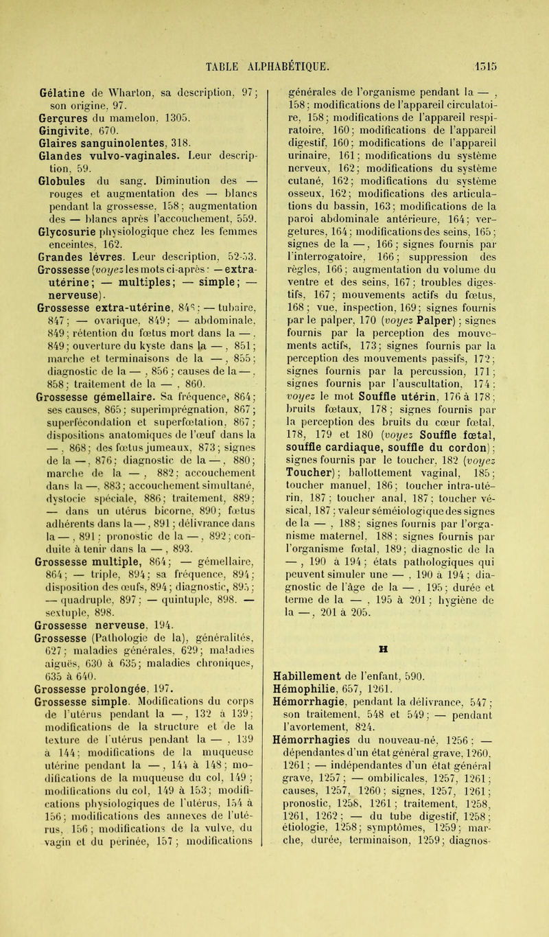 Gélatine de Wharton, sa description 97; son origine, 97. Gerçures du mamelon. 1305. Gingivite, 670. Glaires sanguinolentes, 318. Glandes vulvo-vaginales. Leur descrip- tion, 59. Globules du sang. Diminution des — rouges et augmentation des — blancs pendant la grossesse, 158 ; augmentation des — blancs après l’accouchement, 559. Glycosurie physiologique chez les femmes enceintes, 162. Grandes lèvres. Leur description, 52-53. Grossesse (voyez les mots ci-après : — extra- utérine ; — multiples; — simple; — nerveuse). Grossesse extra-utérine, 84^;— tubaire, 847; — ovarique, 849; — abdominale, 849; rétention du foetus mort dans la —, 849; ouverture du kyste dans la — . 851 ; marche et terminaisons de la —, 855 ; diagnostic de la — , 856 ; causes de la —, 858; traitement de la — , 860. Grossesse gémellaire. Sa fréquence, 864; ses causes, 865; superimprégnation, 867; superfécondation et superfœtalion, 867; dispositions anatomiques de l’œuf dans la — , 868; des fœtus jumeaux, 873; signes de la—, 876; diagnostic de la — , 880; marche de la — , 882; accouchement dans la—, 883; accouchement simultané, dystocie spéciale, 886; traitement, 889; — dans un utérus bicorne, 890; fœtus adhérents dans la—, 891 ; délivrance dans la — , 891 ; pronostic de la —, 892; con- duite à tenir dans la — , 893. Grossesse multiple, 864; — gémellaire, 864; — triple, 894; sa fréquence, 894; disposition des œufs, 894; diagnostic, 893; — quadruple, 897 : — quintuple, 898. — sextuple, 898. Grossesse nerveuse. 194. Grossesse (Pathologie de la), généralités, 627; maladies générales, 629; maladies aiguës, 630 à 635; maladies chroniques, 635 à 640. Grossesse prolongée, 197. Grossesse simple. Modifications du corps de l’utérus pendant la —, 132 à 139; modifications de la structure et de la texture de l'utérus pendant la — , 139 à 144; modifications de la muqueuse utérine pendant la —, 144 à 148; mo- difications de la muqueuse du col, 149 ; modifications du col, 149 à 153; modifi- cations physiologiques de l’utérus, 154 à 156; modifications des annexes de l’uté- rus, 156 ; modifications de la vulve, du vagin et du périnée, 157 ; modifications générales de l’organisme pendant la — , 158; modifications de l’appareil circulatoi- re, 158; modifications de l’appareil respi- ratoire, 160; modifications de l’appareil digestif, 160; modifications de l’appareil urinaire, 161 ; modifications du système nerveux, 162; modifications du système cutané, 162; modifications du système osseux, 162; modifications des articula- tions du bassin, 163; modifications de la paroi abdominale antérieure, 164; ver- getures, 164; modifications des seins, 165; signes de la —, 166; signes fournis par l’interrogatoire, 166 ; suppression des règles, 166; augmentation du volume du ventre et des seins, 167 ; troubles diges- tifs, 167 ; mouvements actifs du fœtus, 168; vue, inspection, 169; signes fournis par le palper, 170 [voyez Palper) ; signes fournis par la perception des mouve- ments actifs, 173; signes fournis par la perception des mouvements passifs, 172; signes fournis par la percussion, 171; signes fournis par l’auscultation, 174 ; voyez le mot Souffle utérin, 176 à 178; bruits fœtaux, 178; signes fournis par la perception des bruits du cœur fœtal, 178, 179 et 180 [voyez Souffle fœtal, souffle cardiaque, souffle du cordon); signes fournis par le toucher, 182 [voyez Toucher); ballottement vaginal, 185; toucher manuel, 186; loucher intra-uté- rin, 187; toucher anal, 187; toucher vé- sical, 187 ; valeur séméiologique des signes de la — , 188; signes fournis par l’orga- nisme maternel. 188; signes fournis par l’organisme fœtal, 189; diagnostic de la — , 190 à 194 ; états pathologiques qui peuvent simuler une — , 190 à 194 ; dia- gnostic de l’âge de la — , 195 ; durée et terme de la — , 195 à 201 ; hygiène de la — , 201 à 205. H Habillement de l’enfant, 590. Hémophilie, 657, 1261. Hémorrhagie, pendant la délivrance, 547 ; son traitement. 548 et 549; — pendant l’avortement, 824. Hémorrhagies du nouveau-né, 1256 ; — dépendantes d’un état général grave, 1260, 1261; — indépendantes d’un état général grave, 1257; — ombilicales, 1257, 1261; causes, 1257, 1260 ; signes, 1257, 1261 ; pronostic, 1258, 1261 ; traitement, 1258, 1261, 1262; — du tube digestif, 1258; étiologie, 1258; symptômes, 1259; mar- che, durée, terminaison, 1259; diagnos-