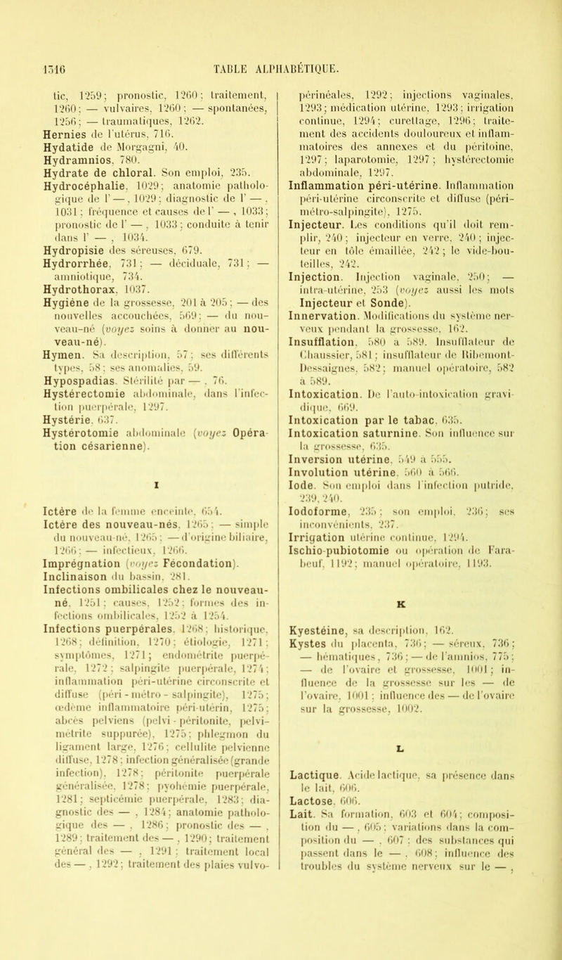 tic, 1259; pronostic, 1260; traitement, 1260: — vulvaires. 1260; —spontanées, 1256; —traumatiques, 1262. Hernies de l'utérus, 716. Hydatide de Morgagni, 40. Hydramnios, 780. Hydrate de chloral. Son emploi, 235. Hydrocéphalie. 1029; anatomie patholo- gique de P —. 1029; diagnostic de 1’ — , 1031 ; fréquence et causes de 1’ — , 1033; pronostic de 1’ — , 1033 ; conduite à tenir dans V — , 1034. Hydropisie des séreuses, 679. Hydrorrhée, 731 ; — déciduale, 731 ; — amniotique, 734. Hydrothorax. 1037. Hygiène de la grossesse, 201 à 205 ; — des nouvelles accouchées, 569; — du nou- veau-né (voyez soins à donner au nou- veau-né). Hymen. Sa description, 57 ; ses différents types, 58 ; ses anomalies, 59. Hypospadias. Stérilité par — . 76. Hystérectomie abdominale, dans l’infec- tion puerpérale, 1297. Hystérie. 637. Hystérotomie abdominale (voyez Opéra tion césarienne). i Ictère de la femme enceinte, 654. Ictère des nouveau-nés. 1265 ; —simple du nouveau-né, 1265 ; —d’origine biliaire, 1266; — infectieux, 1266. Imprégnation (voyez Fécondation). Inclinaison du bassin, 281. Infections ombilicales chez le nouveau- né. 1251; causes, 1252; formes des in- fections ombilicales, 1252 à 1254. Infections puerpérales. 1268; historique, 1268; définition, 1270; étiologie, 1271; symptômes, 1271; endométrite puerpé- rale, 1272 ; salpingite puerpérale, 1274; inflammation péri-utérine circonscrite et diffuse (péri - métro - salpingite), 1275; œdème inflammatoire péri-utérin, 1275; abcès pelviens (pelvi - péritonite, pelvi- métrite suppurée), 1275; phlegmon du ligament large, 1276; cellulite pelvienne diffuse, 1278; infection généralisée (grande infection), 1278; péritonite puerpérale généralisée, 1278; pyohémie puerpérale, 1281; septicémie puerpérale, 1283; dia- gnostic des — , 1284; anatomie patholo- gique des — , 1286; pronostic des — . 1289; traitement des — , 1290; traitement général des — , 1291 : traitement local des — , 1292; traitement des plaies vulvo- périnéales, 1292; injections vaginales, 1293; médication utérine, 1293; irrigation continue, 1294; curettage, 1296; traite- ment des accidents douloureux et inflam- matoires des annexes et du péritoine, 1297; laparotomie, 1297; hystérectomie abdominale, 1297. Inflammation péri-utérine. Inflammation péri-utérine circonscrite et diffuse (péri- mé tro-salpingite), 1275. Injecteur. Les conditions qu’il doit rem- plir, 240 ; injecteur en verre, 240 ; injec- teur en tôle émaillée, 242 ; le vide-bou- teilles, 242. Injection. Injection vaginale. 250; — intra-utérine, 253 (voyez aussi les mots Injecteur et Sonde). Innervation. Modifications du système ner- veux pendant la grossesse, 162. Insufflation. 580 a 589. lnsufllateur de Chaussier, 581 : insufflateur de Hibcmont- Dessaignes, 582; manuel opératoire, 582 à 589. Intoxication. De l’auto-intoxication gravi dique, 669. Intoxication par le tabac, 635. Intoxication saturnine. Son influence sur la grossesse, 635. Inversion utérine. 549 à 555. Involution utérine. 560 à 566. Iode. Son emploi dans l’infection putride, 239,240. Iodoforme, 235; son emploi, 236; ses inconvénients, 237. Irrigation utérine continue, 1294. Ischio-pubiotomie ou opération de Fara- beuf, 1192; manuel opératoire, 1193. K Kyestéine, sa description. 162. Kystes du placenta, 736; —séreux, 736; — hématiques, 736; — de l’amnios, 775; — de l’ovaire et grossesse, 1001 ; in- fluence de la grossesse sur les — de l’ovaire, 1001 ; influence des — de l’ovaire sur la grossesse, 1002. L Lactique. Acide lactique, sa présence dans le lait, 606. Lactose. 606. Lait. Sa formation, 603 et 604; composi- tion du — , 605 : variations dans la com- position du — . 607 ; des substances qui passent dans le — . 608 ; influence des troubles du système nerveux sur le — .