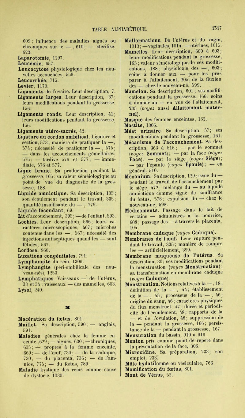 609 ; influence des maladies aiguës ou chroniques sur le — , 610: — stérilisé, 623. Laparotomie, 1297. Leucémie, 657. Leucocytose physiologique chez les nou- velles accouchées, 559. Leucorrhée, 715. Levier, 1170. Ligaments de U ovaire. Leur description, 7. Ligaments larges. Leur description, 37; leurs modifications pendant la grossesse, 156. Ligaments ronds. Leur description, 41; leurs modifications pendant la grossesse, 156. Ligaments utéro-sacrés, 42. Ligature du cordon ombilical. Ligature et section. 573; manière de pratiquer la —, 574; nécessité de pratiquer la — , 575; — dans les accouchements gémellaires, 575; — tardive, 576 et 577; —immé- diate, 576 et 577. Ligne brune. Sa production pendant la grossesse, 165 ; sa valeur séméiologique au point de vue du diagnostic de la gros- sesse, 188. Liquide amniotique. Sa description, 105; son écoulement pendant le travail, 335; quantité insuffisante du — , 779. Liquide fécondant, 69. Lit d’accouchement, 395;—de l’enfant, 593. Lochies. Leur description, 566; leurs ca- ractères microscopiques, 567 ; microbes contenus dans les — , 567 ; nécessité des injections antiseptiques quand les — sont fétides, 567. Lordose, 960. Luxations congénitales, 791. Lymphangite du sein, 1306. Lymphangite (péri-ombilicale des nou- veau-nés), 1253. Lymphatiques. Vaisseaux — de l’utérus, 33 et 34 ; vaisseaux — des mamelles, 603. Lÿsol, 240. M Macération du fœtus, 801. Maillot. Sa description, 590; — anglais, 591. Maladies générales chez la femme en- ceinte ,629 ; — aiguës, 630 ; — chroniques, 635; — propres à la femme enceinte, 669;— de l’œuf, 730; — de la caduque, 730; — du placenta, 736; — de l’am- nios, 775; — du fœtus, 789. Maladie kystique des reins comme cause de dystocie, 1039. Malformations. De l’utérus et du vagin, 1013 ; — vaginales, 1014 ; —utérines, 1015. Mamelles. Leur description, 600 à 603; leurs modifications pendant la grossesse, 165; valeur séméiologique de ces modifi- cations, 188; physiologie des —, 603; soins à donner aux — pour les pré- parer à l'allaitement, 205; de la fluxion des — chez le nouveau-né, 599. Mamelon. Sa description, 601 ; ses modifi- cations pendant la grossesse, 166; soins à donner au — en vue de l’allaitement, 205 (voyez aussi Allaitement mater- nel). Masque des femmes enceintes, 162. Mastite, 1306. Méat urinaire. Sa description, 57; ses modifications pendant la grossesse, 161. Mécanisme de l’accouchement. Sa des- cription, 363 à 515 ; — par le sommet [voyez Sommet); — par la face [voyez Face) ; — par le siège _ [voyez Siège) ; — par l’épaule [voyez Épaule) ; — en général, 510. Méconium. Sa description, 129; issue du — pendant le travail de l’accouchement par le siège, 472; mélange du — au liquide amniotique comme signe de souffrance du fœtus, 578; expulsion du — chez le nouveau-né, 598. Médicaments. Passage dans le lait de certains — administrés à la nourrice,. 608 ; passage des — à travers le placenta, 104. Membrane caduque [voyez Caduque). Membranes de l’œuf. Leur rupture pen- dant le travail, 335; manière de rompre les — artificiellement, 399. Membrane muqueuse de l’utérus. Sa description, 30; ses modifications pendant la menstruation [voyez Menstruation) ; sa transformation en membrane caduque [voyez Caduque). Menstruation. Notions relatives à la — ,18; définition de la —, 44; établissement de la — , 45; processus de la — , 46; origine du sang, 46 ; caractères physiques du flux menstruel, 47; durée et périodi- cité de l’écoulement. 48 ; rapports de la — et de l’ovulation, 48; suppression de la — pendant la grossesse, 166; persis- tance de la— pendant la grossesse, 167. Mensuration du bassin, 910 à 916. Menton pris comme point de repère dans la présentation de la face, 306. Microcidine. Sa préparation, 233; son emploi, 233. Môle hydatiforme ou vésiculaire, 766. Momification du fœtus, 801. Mont de Vénus, 52.