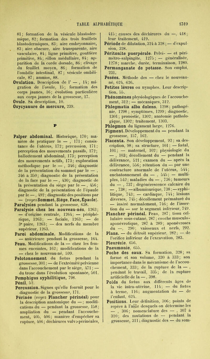 81 ; formation de la vésicule blastoder- mique, 82; formation des trois feuillets blastodermiques, 83; aire embryonnaire, 83; aire obscure, aire transparente, aire vasculaire, 84; ligne primitive, gouttière primitive, 84; sillon médullaire, 84; ap- parition de la corde dorsale, 86; clivage du feuillet moyen, 86; formation de l’ombilic intestinal, 87 ; vésicule ombili- cale, 87 ; amnios, 88. Ovulation. Description de 1’ — , 14; mi- gration de l’ovule, 15; formation des corps jaunes, 16; évolution particulière aux corps jaunes de la grossesse, 17. Ovule. Sa description, 10. Oxycyanure de mercure, 239. P Palper abdominal. Historique, 170; ma- nière de pratiquer le — , 171 ; consis- tance de l'utérus, 172; percussion. 171; perception des mouvements passifs, 172; ballottement abdominal, 173; perception des mouvements actifs, 173; exploration méthodique par le — , 346; diagnostic de la présentation du sommet par le — , 346 à 350; diagnostic de la présentation de la face par le —, 430; diagnostic de la présentation du siège par le —, 456; diagnostic de la présentation de l’épaule par le —, 492 ; diagnostic des posilions par — [voyezSommet. Siège, Face, Épaule). Paralysies pendant la grossesse, 638. Paralysie chez les nouveau-nés. 1263; — d’origine centrale, 1264; — périphé- rique, 1263; — faciale, 1263; — de 3e paire, 1263; — des nerfs du membre supérieur, 1263. Paroi abdominale. Modifications de la — antérieure pendant la grossesse, 164. Peau. Modifications de la — chez les fem- mes enceintes, 162; modifications de la — chez le nouveau-né, 599. Pelotonnement du foetus pendant la grossesse, 301 ; — de l’extrémité pelvienne dans l’accouchement par le siège, 471 ; — du tronc dans l’évolution spontanée, 501. Pemphigus syphilitique, 798. Pénil, 52. Percussion. Signes qu’elle fournit pour le diagnostic de la grossesse, 171. Périnée (voyez Plancher périnéal) pour la description anatomique du —; modifi- cations du — pendant la grossesse, 158; ampliation du — pendant l’accouche- ment, 405, 406; manière d’empêcher sa rupture, 406; déchirures vulvo-périnéales, 415 ; causes des déchirures du —, 418 ; leur traitement, 419. Période de dilatation, 324 à 328;— d’expul sion, 328. Péritonite puerpérale. Pelvi et péri- métro-salpingite, 1275 ; — généralisée, 1278; marche, durée, terminaison, 1280. Permanganate de potasse. Son emploi, 231. Pesées. Méthode des — chez le nouveau- né, 624, 626. Petites lèvres ou nymphes. Leur descrip- tion, 55. Phénomènes physiologiques de l’accoucho- ment, 312 ; — mécaniques, 312. Phlegmatia alba dolens, 1298; pathogé- nie, 1298; symptômes, 1299; diagnostic, 1301; pronostic, 1302; anatomie patholo- gique, 1302; traitement, 1303. Phlegmon du ligament large, 1276. Pigment. Développement du — pendant la grossesse, 157, 162. Placenta. Son développement, 92 ; sa des- cription, 98; sa structure, 101; —fœtal, 101; — maternel, 102; physiologie du — , 103; décollement du — pendant la délivrance, 521 ; examen du — après la délivrance, 556; rétention du — par une contracture anormale de l’utérus, 544; enchatonnement du — , 545; — multi- ples, 542; maladies du — , 736; tumeurs du — , 737 ; dégénérescence calcaire du — , 738; —albuminurique, 738; — syphi- litique, 743; — cardiaque, 744; lésions diverses, 745; décollement prématuré du — inséré normalement, 746; de l’inser- tion du — sur le segment inférieur, 749. Plancher périnéal. Peau, 287; tissu cel- lulaire sous-cutané, 287 ; couche musculo- aponévrolique, 287 à 289; aponévroses du —, 290; vaisseaux et nerfs, 292. Plans. — du détroit supérieur, 282 ; — de l’orifice inférieur de l’excavation, 283. Pleurésie. 656. Pneumonie, 655. Poche des eaux. Sa formation, 328; sa forme et son volume, 330 à 333; son importance dans le mécanisme de l’accou- chement, 333; de la rupture de la — , pendant le travail, 335; de la rupture artificielle de la —, 398. Poids du fœtus aux différents âges de la vie intra-utérine, 114; — du fœtus à terme, 116; augmentation du — de l’enfant, 624. Positions. Leur définition, 306; points de repère à l’aide desquels on détermine les — , 306; nomenclature des — , 307 à 310; des mutations de — pendant la grossesse, 311 ; diagnostic des — du som-