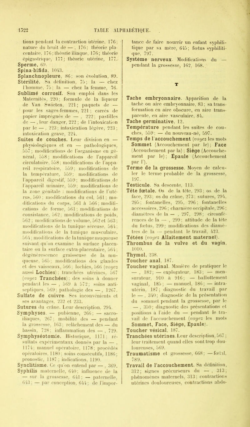 tions pendant la contraction utérine, 176 ; nature du bruit de — . 176; théorie pla- centaire, 176 : théorie iliaque, 176; théorie épigastrique. 177; théorie utérine, 177. Sperme, 69. Spina-bifida, 1043. Splanchnopleure. 86: son évolution, 89. Stérilité. Sa définition, 75; la — chez l’homme, 75 : la — chez la femme, 76. Sublimé corrosif. Son emploi dans les Maternités, 220 : formule de la liqueur de Van Swieten, 221 ; paquets de — pour les sages-femmes, 221 : carrés de papier imprégnés de — . 222; pastilles de — , leur danger, 222 ; de l'intoxication par le — . 223; intoxication légère, 223; intoxication grave, 224. Suites de couches. Leur division en — ! physiologiques et en — pathologiques, 557 ; modifications de l’organisme en gé- néral, 558; modifications de l’appareil circulatoire. 558: modifications de l’appa- reil respiratoire. 559; modifications de la température, 559: modifications de l’appareil digestif, 559: modifications de l'appareil urinaire, 559 : modifications de la zone génitale : modifications de l’uté- rus, 560 : modifications du col. 561: mo- difications du corps, 561 A 566; modifi- cations de forme, 561 : modifications de consistance, 562: modifications de poids, 562 ; modifications de volume, 562 et 563; modifications de la tunique séreuse. 564 ; modifications de la tunique musculaire, 564 : modifications de la tunique muqueuse | suivant qu’on examine la surface placen- - taire ou la surface extra-placentaire, 564 ; dégénérescence graisseuse de la mu- queuse. 565; modifications des glandes et des vaisseaux, 566: lochies, 566 (voyez aussi Lochies) : tranchées utérines. 567 [voyez Tranchées) , des soins A donner pendant les — , 569 A 572; soins anti- septiques. 569: pathologie des —, 1267. Sulfate de cuivre. Ses inconvénients et ses avantages. 232 et 233. Sutures du crâne. Leur description, 294. Symphyses. — pubienne, 266: — sacro- iliaques. 267 : mobilité des — pendant la grossesse, 163; relâchement des— du bassin, 728; inflammation des — , 729. Symphyséotomie. Historique, 1171: ré- sultats expérimentaux donnés par la — , 1174; manuel opératoire. 1178: procédés opératoires. 1180: soins consécutifs, 1186; pronostic, 1187 ; indications, 1190. Synclitisme. Ce qu’on entend par — , 369. Syphilis maternelle, 640; influence de la — sur la grossesse, 641 : — paternelle, 643; — par conception, 644; de l’impor- tance de faire nourrir un enfant syphili- tique par sa mère, 645; foetus syphiliti- que, 797. Système nerveux Modifications du — pendant la grossesse, 162, 168. T Tache embryonnaire. Apparition de la tache ou aire embryonnaire, 83 ; sa trans- formation en aire obscure, en aire trans- parente, en aire vasculaire, 84. Tache germinative. 12. Température pendant les suites de cou- ches, 559: — du nouveau-né, 597. Temps de l'accouchement (voyez les mots Sommet (Accouchement par le); Face (Accouchement par la) : Siège (Accouche- ment par le); Épaule (Accouchement Par Y). Terme de la grossesse. Moyen de calcu- ler le terme probable de la grossesse, 197. Testicule. Sa descente. 113. Tête fœtale. Os de la tète, 293; os de la face, 293; os du crâne, 273 ; sutures, 294, 295; fontanelles, 295, 296; fontanelles accessoires, 296 ; charnière occipitale, 296 ; diamètres de la — . 297, 298; circonfé- rences de la — , 299: attitude de la tête du fœtus, 299; mollifications des diamè- tres de la -— pendant le travail, 423. Tétées (voyez Allaitement maternel). Thrombus de la vulve et du vagin, 1010. Thymol, 238. Toucher anal. 187. Toucher vaginal. Manière de pratiquer le — , 182; — explorateur. 183; — men- surateur, 910 A 916; — ballottement vaginal, 185; — manuel, 186; — intra- utérin. 187 ; diagnostic du travail par le — , 340; diagnostic de la présentation du sommet pendant la grossesse, par le — , 350; diagnostic des présentations et positions A l’aide du — pendant le tra- vail de l’accouchement (voyez les mois Sommet, Face, Siège, Epaule). Toucher vésical. 187. Tranchées utérines. Leur description, 567 ; leur traitement quand elles sont trop dou- loureuses, 569. Traumatisme et grossesse, 668; —fœtal. 789. Travail de l’accouchement. Sa définition, 312; signes précurseurs du — , 313; phénomènes maternels, 313; contractions utérines douloureuses, contractions abdo-