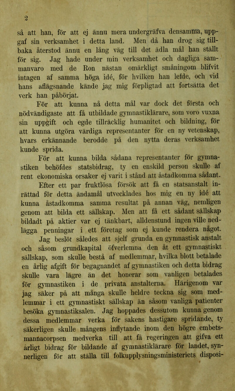 så att han, för att ej ännu mera undergräfva densamma, upp- gaf sin verksamhet i detta land. Men då han drog sig till- baka återstod ännu en lång väg till det ädla mål han ställt för sig. Jag hade under min verksamhet och dagliga sam- manvaro med de Ron nästan omärkligt småningom blifvit intagen af samma höga idé, för hvilken han lefde, och vid hans aflägsnande kände jag mig förpligtad att fortsätta det verk han påbörjat. För att kunna nå detta mål var dock det första och nödvändigaste att få utbildade gymnastiklärare, som voro vuxna sin uppgift och egde tillräcklig humanitet och bildning, för att kunna utgöra värdiga representanter för en ny vetenskap, hvars erkännande berodde på den nytta deras verksamhet kunde sprida. För att kunna bilda sådana representanter för gymna- stiken behöfdes statsbidrag, ty en enskild person skulle af rent ekonomiska orsaker ej varit i stånd att åstadkomma sådant. Efter ett par fruktlösa försök att få en statsanstalt in- rättad för detta ändamål utvecklades hos mig en ny idé att kunna åstadkomma samma resultat på annan väg, nemligen genom att bilda ett sällskap. Men att få ett sådant sällskap bildadt på aktier var ej tänkbart, alldenstund ingen ville ned- lägga penningar i ett företag som ej kunde rendera något. Jag beslöt således att sjelf grunda en gymnastisk anstalt och såsom grundkapital öfverlemna den åt ett gymnastiskt sällskap, som skulle bestå af medlemmar, hvilka blott betalade en årlig afgift för begagnandet af gymnastiken och detta bidrag skulle vara lägre än det honerar som vanligen betalades för gymnastiken i de privata anstalterna. Härigenom var jag säker på att många skulle heldre teckna sig som med- lemmar i ett gymnastiskt sällskap än såsom vanliga patienter besöka gymnastiksalen. Jag hoppades dessutom kunna genom dessa medlemmar verka för sakens hastigare spridande, ty säkerligen skulle mångens inflytande inom den högre embets- mannacorpsen medverka till att få regeringen att gifva ett årligt bidrag för bildande af gymnastiklärare för landet, syn- nerligen för att ställa till folkupplysningsministeriets disposi-