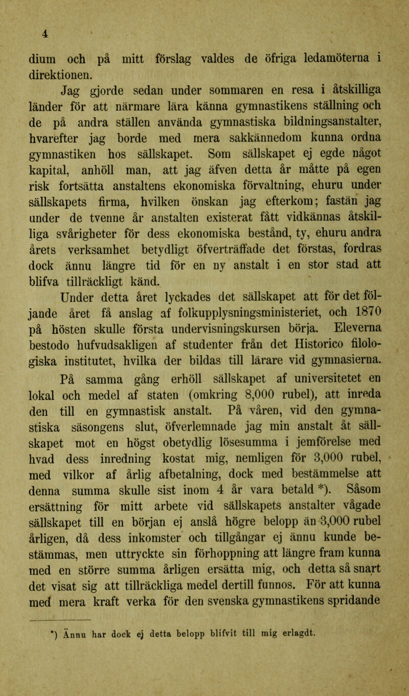 diura och på mitt förslag valdes de öfriga ledamöterna i direktionen. Jag gjorde sedan under sommaren en resa i åtskilliga länder för att närmare lära känna gymnastikens ställning och de på andra ställen använda gymnastiska bildningsanstalter, hvarefter jag borde med mera sakkännedom kunna ordna gymnastiken hos sällskapet. Som sällskapet ej egde något kapital, anhöll man, att jag äfven detta år måtte på egen risk fortsätta anstaltens ekonomiska förvaltning, ehuru under sällskapets firma, hvilken önskan jag efterkom; fastän jag under de tvenne år anstalten existerat fått vidkännas åtskil- liga svårigheter för dess ekonomiska bestånd, ty, ehuru andra årets verksamhet betydligt öfverträffade det förstas, fordras dock ännu längre tid för en ny anstalt i en stor stad att blifva tillräckligt känd. Under detta året lyckades det sällskapet att för det föl- jande året få anslag af folkupplysningsministeriet, och 1870 på hösten skulle första undervisningskursen börja. Eleverna bestodo hufvudsakligen af studenter från det Historico filolo- giska institutet, hvilka der bildas till lärare vid gymnasierna. På samma gång erhöll sällskapet af universitetet en lokal och medel af staten (omkring 8,000 rubel), att inreda den till en gymnastisk anstalt. På våren, vid den gymna- stiska säsongens slut, öfverlemnade jag min anstalt åt säll- skapet mot en högst obetydlig lösesumma i jemförelse med hvad dess inredning kostat mig, nemligen för 3,000 rubel, med vilkor af årlig afbetalning, dock med bestämmelse att denna summa skulle sist inom 4 år vara betald *). Såsom ersättning för mitt arbete vid sällskapets anstalter vågade sällskapet till en början ej anslå högre belopp än 3,000 rubel årligen, då dess inkomster och tillgångar ej ännu kunde be- stämmas, men uttryckte sin förhoppning att längre fram kunna med en större summa årligen ersätta mig, och detta så snart det visat sig att tillräckliga medel dertill funnos. För att kunna med mera kraft verka för den svenska gymnastikens spridande *) Ännu har dock ej detta belopp blifvit till mig erlagdt.