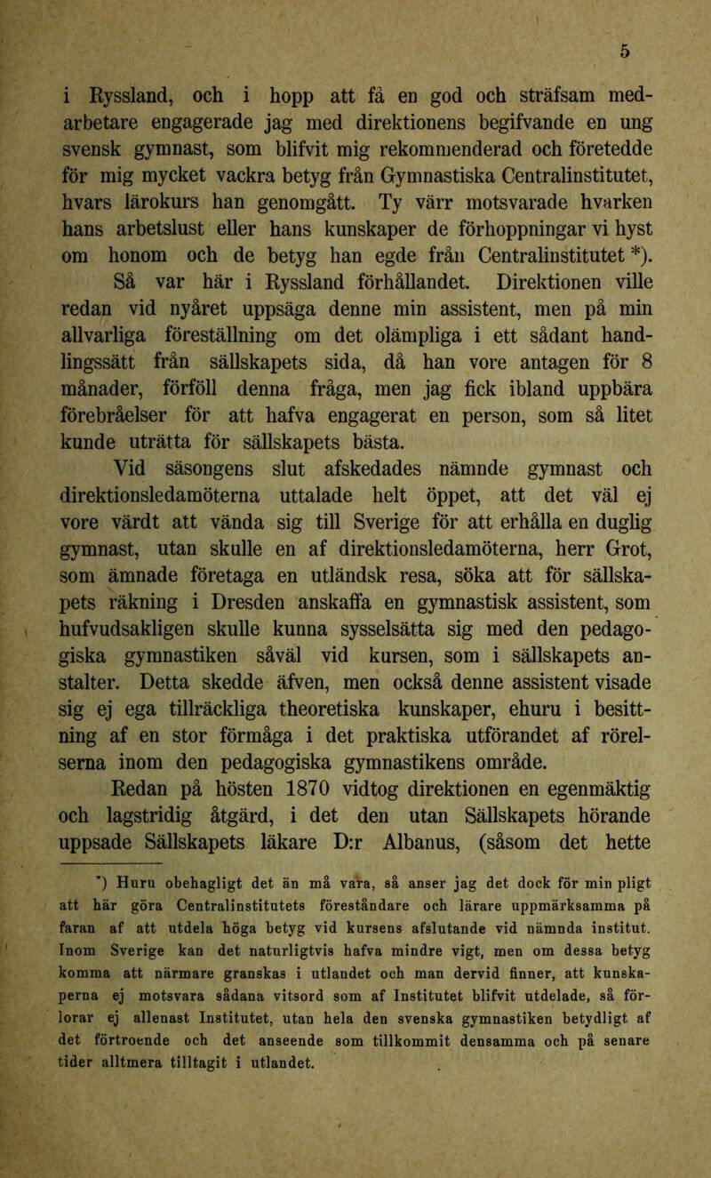 i Ryssland, och i hopp att få en god och sträfsam med- arbetare engagerade jag med direktionens begifvande en ung svensk gymnast, som blifvit mig rekommenderad och företedde för mig mycket vackra betyg från Gymnastiska Centralinstitutet, hvars lärokurs han genomgått. Ty värr motsvarade hvarken hans arbetslust eller hans kunskaper de förhoppningar vi hyst om honom och de betyg han egde från Centralinstitutet *). Så var här i Ryssland förhållandet. Direktionen ville redan vid nyåret uppsäga denne min assistent, men på min allvarliga föreställning om det olämpliga i ett sådant hand- lingssätt från sällskapets sida, då han vore antagen för 8 månader, förföll denna fråga, men jag fick ibland uppbära förebråelser för att hafva engagerat en person, som så litet kunde uträtta för sällskapets bästa. Vid säsongens slut afskedades nämnde gymnast och direktionsledamöterna uttalade helt öppet, att det väl ej vore värdt att vända sig till Sverige för att erhålla en duglig gymnast, utan skulle en af direktionsledamöterna, herr Grot, som ämnade företaga en utländsk resa, söka att för sällska- pets räkning i Dresden anskaffa en gymnastisk assistent, som hufvudsakligen skulle kunna sysselsätta sig med den pedago- giska gymnastiken såväl vid kursen, som i sällskapets an- stalter. Detta skedde äfven, men också denne assistent visade sig ej ega tillräckliga theoretiska kunskaper, ehuru i besitt- ning af en stor förmåga i det praktiska utförandet af rörel- serna inom den pedagogiska gymnastikens område. Redan på hösten 1870 vidtog direktionen en egenmäktig och lagstridig åtgärd, i det den utan Sällskapets hörande uppsade Sällskapets läkare D:r Albanus, (såsom det hette w) Huru obehagligt det än må vara, så anser jag det dock för min pligt att här göra Centralinstitutets föreståndare och lärare uppmärksamma på faran af att utdela höga betyg vid kursens afslutande vid nämnda institut. Inom Sverige kan det naturligtvis hafva mindre vigt, men om dessa betyg komma att närmare granskas i utlandet och man dervid finner, att kunska- perna ej motsvara sådana vitsord som af Institutet blifvit utdelade, så för- lorar ej allenast Institutet, utan hela den svenska gymnastiken betydligt af det förtroende och det anseende som tillkommit densamma och på senare tider alltmera tilltagit i utlandet.