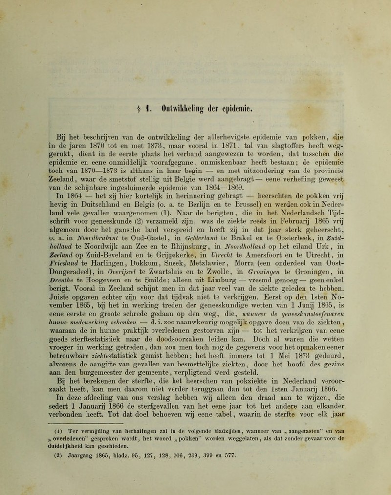 § \. Ontwikkeling der epidemie. Bij het beschrijven van tle ontwikkeling der allerhevigste epidemie van pokken, die in de jaren 1870 tot en met 1873, maar vooral in 1871, tal van slagtoffers heeft weg- gerukt, dient in de eerste plaats het verband aangewezen te worden, dat tusschen die epidemie en eene onmiddelijk voorafgegane, onmiskenbaar heeft bestaan; de epidemie toch van 1870—1873 is althans in haar begin — en met uitzondering van de provincie Zeeland, waar de smetstof stellig uit Belgie werd aangebragt— eene verheffing geweest van de schijnbare ingesluimerde epidemie van 1864—1869. In 1864 — het zij hier kortelijk in herinnering gebragt — heerschten de pokken vrij hevig in Duitschland en Belgie (o. a. te Berlijn en te Brussel) en werden ook in Neder- land vele gevallen waargenomen (1). Naar de berigten, die in het Nederlandsch Tijd- schrift voor geneeskunde (2) verzameld zijn, was de ziekte reeds in Februarij 1865 vrij algemeen door het gansche land verspreid en heeft zij in dat jaar sterk geheerscht, o. a. in Noordbrabanl te Oud-Gastel, in Gelderland te Brakel en te Oosterbeek, in Zuid- holland te Noordwijk aan Zee en te Rhijnsburg, in Noordholland op het eiland Urk, in Zeeland op Zuid-Beveland en te Grijpskerke, in Utrecht te Amersfoort en te Utrecht, in Friesland te Harlingen, Dokkum, Sneek, Metzlawier, Morra (een onderdeel van Oost- Dongeradeel), in Overijssel te Zwartsluis en te Zwolle, in Groningen te Groningen, in Drenthe te Hoogeveen en te Smilde; alleen uit Limburg —vreemd genoeg— geen enkel berigt. Vooral in Zeeland schijnt men in dat jaar veel van de ziekte geleden te hebben. Juiste opgaven echter zijn voor dat tijdvak niet te verkrijgen. Eerst op den lsten No- vember 1865, bij het in werking treden der geneeskundige wetten van 1 Junij 1865, is eene eerste en groote schrede gedaan op den weg, die, wanneer de geneeskunsloefenaren hunne medewerking schenken — d. i. zoo naauwkeurig mogelijk opgave doen van de ziekten, waaraan de in hunne praktijk overledenen gestorven zijn — tot het verkrijgen van eene goede sterftestatistiek naar de doodsoorzaken leiden kan. Doch al waren die wetten vroeger in werking getreden, dan zou men toch nog de gegevens voor het opmaken eener betrouwbare sieAfestatistiek gemist hebben; het heeft immers tot 1 Mei 1873 geduurd, alvorens de aangifte van gevallen van besmettelijke ziekten, door het hoofd des gezins aan den burgemeester der gemeente, verpligtend werd gesteld. Bij het berekenen der sterfte, die het heerschen van pokziekte in Nederland veroor- zaakt heeft, kan men daarom niet verder teruggaan dan tot den lsten Januarij 1866. In deze afdeeling van ons verslag hebben wij alleen den draad aan te wijzen, die sedert 1 Januarij 1866 de sterfgevallen van het eene jaar tot het andere aan elkander verbonden heeft. Tot dat doel behoeven wij eene tabel, waarin de sterfte voor elk jaar (1) Ter vermijding van herhalingen zal in de volgende bladzijden, wanneer van „ aangetasten” en van „ overledenen” gesproken wordt, het woord „pokken” worden weggelaten, als dat zonder gevaar voor de duidelijkheid kan geschieden. (2) Jaargang 1865, bladz. 95, 127, 128, 206, 239, 399 en 577.