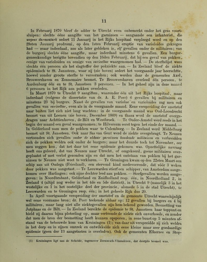 In Februarij 1870 bleef de adder te Utrecht even onbemerkt onder het gras voort- sluipen: slechts ééne aangifte van het garnizoen — aangaande een infanterist, die wegens darmcatarh sedert 11 Januarij in het Rijks hospitaal verpleegd werd en op den 29sten Januarij prodromi, op den lsten Februarij eruptie van varioloides gekregen had — maar inderdaad, zoo als later gebleken is, elf gevallen onder de militairen; van de burgerij slechts ééne aangifte, maar inderdaad minstens 6 gevallen. Een burger- geneeskundige berigtte bovendien op den löden Februarij, dat hij een geval van pokken, eenige van varioloiden en eenige van varicellae waargenomen had. — De sterftelijst wees slechts één persoon als het slagtoffer der pokziekte aan. — In Zeeland bleef de ziekte epidemisch te St. Janssteen, waar zij (zie boven) sedert het voorgaande jaar heerschtte, hoewel zonder groote sterfte te veroorzaken; ook werden daar de gemeenten Axel, Brouwershaven en Zonnemaire besmet. Te Brouwershaven overleed één persoon, te Aardenburg één en te St. Janssteen 3 personen. — In het geheel zijn in deze maand 6 personen in het Rijk aan pokken overleden. In Maart 1870 te Utrecht 9 aangiften, waaronder één uit het Rijks hospitaal, maar inderdaad (volgens de dissertatie van dr. A. E. Post) 6 gevallen bij militairen en minstens 23 bij burgers. Naast de gevallen van variolae' en varioloides zag men ook gevallen van varicellae, even als in de voorgaande maand. Eene verspreiding der smetstof naar buiten liet zich niet lang wachten: in de voorgaande maand was Oud-Loosdrecht besmet van uit Loenen (zie boven, December 1869) en thans werd de smetstof overge- .dragen naar Achttienhoven, de Bilt en Westbroek. — Te Ouder-Amstel werd reeds in het begin der maand een geval waargenomen; te Hilversum eerst tegen het einde der maand. — In Gelderland nam men de pokken waar te Culemborg.— In Zeeland werd Middelburg besmet uit St. Janssteen. Ook naar Sas van Gent werd de ziekte overgebragt. Te Neuzen vertoonden zich gevallen onder de aldaar garnizoen houdende militairen en verbreidden zich de pokken weldra ook onder de burgers; maar het duurde toch tot November, eer men zeggen kon, dat het daar tot eene epidemie gekomen was. Opzettelijke navraag heeft ons geleerd, dat van Neuzen naar Utrecht, of omgekeerd, geene militairen over- geplaatst of met verlof gezonden zijn en dat men het ontstaan van pokken bij het gar- nizoen te Neuzen niet weet te verklaren. — Te Groningen kwam op den 22sten Maart een schip aan uit Oudega (Friesland), een stervend kind medevoerende, dat vóór 3 weken door pokken was aangetast. — Te Leeuwarden stierf een schipper, van Amsterdam aange- komen over Harlingen; ook zijne dochter leed aan pokken. — Sterfgevallen werden aange- geven: in Noordbrabant, Gelderland en Zuidholland resp. één, in Noordholland 2 in Zeeland 4 (altijd nog weder in het 4de en 5de district), in Utrecht 9 (namelijk 3 in het westelijke en 1 in het oostelijke deel der provincie, alsmede 5 in de stad Utrecht), te Leeuwarden en te Groningen resp. één; in het geheele Rijk dus 20. In April voortgaande verspreiding der smetstof en de gemeente Utrecht waarschijnlijk wel eene voorname bron; dr. Post teekende aldaar op: 12 gevallen bij burgers en 4 bij militairen, maar lang niet alle ziektegevallen zijn hem bekend géworden. Besmetting van Jutphaas en de Bilt. — In Zeeland bereikte de epidemie te St. Janssteen haar toppunt en hield zij daarna bijna plotseling op, maar vertoonde de ziekte zich onverhoeds, en zonder dat men de bron der besmetting heeft kunnen ojosporen, in eene buurt op 5 minuten af- stand van de bebouwde kom van Kruiningen (1); van daar uit verspreidde zij zich weldra in het dorp en in zijnen omtrek en ontwikkelde zich eene kleine maar zeer goedaardige epidemie (geen der 13 aangetasten is overleden). Ook de gemeenten Elkerzee en Stop- (1) Kruiningen ligt aan de Schelde, tegenover Zeeuwsch-Vlaanderen, dat destijds besmet was.