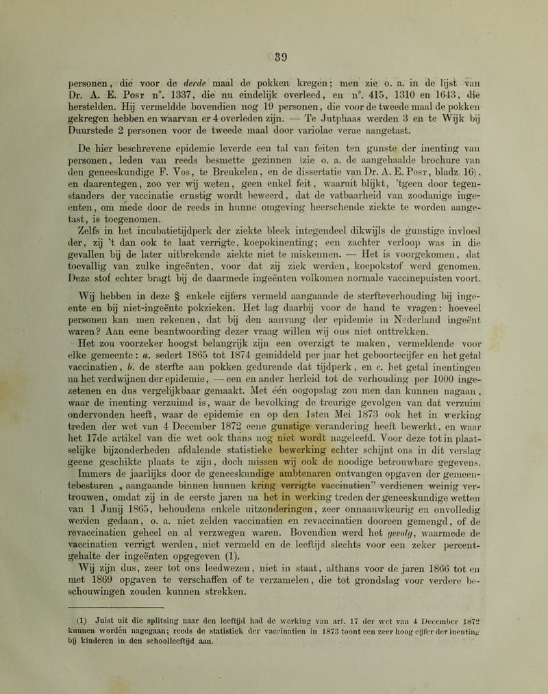 personen, die voor de derde maal de pokken kregen; men zie o. a. in de lijst van Dr. A. E. Post n°. 1337, die nu eindelijk overleed, en n°. 415, 1310 en 1643, die herstelden. Hij vermeldde bovendien nog 19 personen, die voor de tweede maal de pokken gekregen hebben en waarvan er 4 overleden zijn. — Te Jutphaas werden 3 en te Wijk bij Duurstede 2 personen voor de tweede maal door variolae verae aangetast. De hier beschrevene epidemie leverde een tal van feiten ten gunste der inenting van personen, leden van reeds besmette gezinnen (zie o. a. de aangehaalde brochure van den geneeskundige F. Vos, te Breukelen, en de dissertatie van Dr. A. E. Post, bladz 16). en daarentegen, zoo ver wij weten, geen enkel feit, waaruit blijkt, ’tgeen door tegen- standers der vaccinatie ernstig wordt beweerd, dat de vatbaarheid van zoodanige inge- enten, om mede door de reeds in hunne omgeving heerschende ziekte te worden aange- tast, is toegenomen. Zelfs in het incubatietijdperk der ziekte bleek integendeel dikwijls de gunstige invloed der, zij ’t dan ook te laat verrigte, koepokinenting; een zachter verloop was in die gevallen bij de later uitbrekende ziekte niet te miskennen. — Het is voorgekomen, dat toevallig van zulke ingeënten, voor dat zij ziek werden, koepokstof werd genomen. Deze stof echter bragt bij de daarmede ingeënten volkomen normale vaccinepuisten voort. Wij hebben in deze § enkele cijfers vermeld aangaande de sterfteverhouding bij inge- ente en bij niet-ingeënte pokzieken. Het lag daarbij voor de hand te vragen: hoeveel personen kan men rekenen, dat bij den aanvang der epidemie in Nederland ingeënt waren? Aan eene beantwoording dezer vraag willen wij ons niet onttrekken. Het zou voorzeker hoogst belangrijk zijn een overzigt te maken, vermeldende voor elke gemeente: a. sedert 1865 tot 1874 gemiddeld per jaar het geboortecijfer en het getal vaccinatien, b. de sterfte aan pokken gedurende dat tijdperk, en c. het getal inentingen na het verdwijnen der epidemie, — een en ander herleid tot de verhouding per 1000 inge- zetenen en dus vergelijkbaar gemaakt. Met één oogopslag zou men dan kunnen nagaan, waar de inenting verzuimd is, waar de bevolking de treurige gevolgen van dat verzuim ondervonden heeft, waar de epidemie en op den lsten Mei 1873 ook het in werking treden der wet van 4 December 1872 eene gunstige verandering heeft bewerkt, en waar het 17de artikel van die wet ook thans nog niet wordt nageleefd. Voor deze tot in plaat- selijke bijzonderheden afdalende statistieke bewerking echter schijnt ons in dit verslag geene geschikte plaats te zijn, doch missen wij ook de noodige betrouwbare gegevens. Immers de jaarlijks door de geneeskundige ambtenaren ontvangen opgaven der gemeen- tebesturen „ aangaande binnen hunnen kring verrigte vaccinatien” verdienen weinig ver- trouwen, omdat zij in de eerste jaren na het in werking treden der geneeskundige wetten van 1 Junij 1865, behoudens enkele uitzonderingen, zeer onnaauwkeurig en onvolledig werden gedaan, o. a. niet zelden vaccinatien en revaccinatien dooreen gemengd, of de revaccinatien geheel en al verzwegen waren. Bovendien werd het gevolg, waarmede de vaccinatien verrigt werden, niet vermeld en de leeftijd slechts voor een zeker percent- gehalte der ingeënten opgegeven (1). Wij zijn dus, zeer tot ons leedwezen, niet in staat, althans voor de jaren 1866 tot en met 1869 opgaven te verschaffen of te verzamelen, die tot grondslag voor verdere be- schouwingen zouden kunnen strekken. (1) Juist uit die splitsing naar den leeftijd had de werking van art. 17 der wet van 4 December is7t» kunnen worden nagegaan; reeds de statistiek der vaccinatien in 1873 toont een zeer hoog cijfer der inenting bij kinderen in den schoolleeftijd aan.