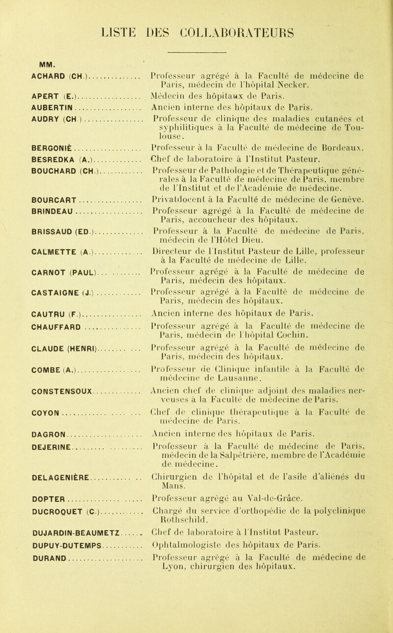 LISTE DES COLLABORATEURS MM. ACHARD (CH.) Prolcsseur agrégé à la Faculté de médecine de Paris, médecin de l’iiôpital Necker. APERT (E.) Médecin des hôpitaux de Paris. AUBERTIN Ancien interne des hôpitaux de Paris. AUDRY (CH ) Professeur de clinique des maladies cutanées et sypliilitiques à la Faculté de médecine de Tou- louse. BERGONIÈ Professeur à la Faculté de médecine de Bordeaux. BESREDKA (A.) Chef de laboratoire à ITnstitut Pasteur. BOUCHARD (CH.) Professeur de Pathologie e( de Thérapeutique géné- j ales à la Faculté de médecine de Paris, membre de l’Institut et de l’Académie de médecine. BOURCART Privatdocent à la Faculté de médecine de Genève. BRINDEAU Professeur agrégé à la Faculté de médecine de Paris, accoucheur des hôpitaux. BRISSAUD (ED.) Professeur à la Faculté de médecine de Paris, médecin de l’Hôtel Dieu. CALMETTE (A.) Directeur de l’Institut Pasteur de Lille, professeur à la Faculté de médecine de Lille. CARNOT (PAUL) Professeur agrégé à la Faculté de médecine de Paris, médecin des hôpitaux. CASTAIGNE (J.) Professeur agrégé à la Faculté de médecine de Paris, médecin des hôpitaux. CAUTRU (F.) Ancien interne des hôpitaux de Paris. CHAUFFARD Professeur agrégé à la Faculté de médecine de Paris, médecin de l liôpital Gochin. CLAUDE (HENRI) Professeur agrégé à la Faculté de médecine de Paris, médecin des hôpitaux. COMBE (A.) Professeui’ de Clini(|ue infanlile à la Faculté de médecine de Lausanne. CONSTENSOUX Ancien chef de c]ini({uc adjoint des maladies ner- veuses à la Faculté île médecine de Paris. COYON Chef de clini(jue ttiérapeuli(|ue à la Faculté de nK'decine de i’aris. DAGRON Ancien interne des hôpitaux de Paris. DEJERINE Professeur à la Faculté de médecine de Paris, médecin de la Salpétrière, membre de l’Académie de médecine. DELAGENIÈRE Chirurgien de l’hôpital et de l’asile d’aliénés du Mans. DOPTER Professeur agrégé au Val-de-Grâce. DUCROQUET (C.) Chargé du service d’orthopédie de la polyclinique Rothschild. DUJARDIN-BEAUMETZ Chef de laboratoire à l'Institut Pasteur. DUPUY-DUTEMPS Ophtalmologiste des hôpitaux de Paris. DURAND Professeur agrégé à la Faculté de médecine de Lyon, chirurgien des hôpitaux.