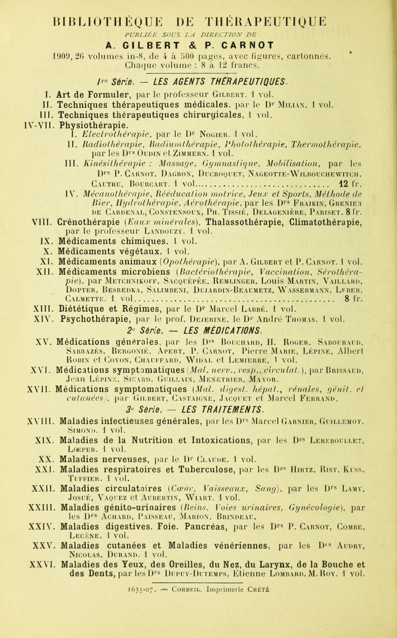 PUBLIÉE SOUS LA DIRECTION DE A. GILBERT & P. CARNOT 1909,20 volmiies in-8, de 4 à 500 pages, avec figures, cartonnés. * Chaque volume : 8 à 12 francs. /r« Série. - LES AGENTS THÉRAPEUTIQUES. I. Art de Formuler, par le professeur Gilbeut. 1 vol. II. Techniques thérapeutiques médicales, ]>ar le D‘’ Milian. 1 vol. III. Techniques thérapeutiques chirurgicales, 1 vol. IV-VIl. Physiothérapie. I. Electrotkérapie, par le Nogieb. 1 vol. II. Radiothérapie, Radiumthérapie, Photo thérapie, Thermothérapie, par les Oudin etZiMMERN. 1 vol. III. K inésUhérapie : Massage, Ggmnastique, Mobilisation, par les P.Gabnot, Dagron, Ducroquet, Nageotte-Wilbouchewitgh, Cautru, Bourgart. 1 vol 12 fi'. IV. Mécanothérapie, Rééducation motrice. Jeux et Sports, Méthode de Ri er, Hydrothérapie, Aérothérapie, par les D*® Fraikin, Grenier DE CaRDENAL, CoNSTENSOUX, Ph. TlSSlÉ, ÜELAGENIÈRE, PaRISET. 8 l'r. VIII. Crénothérapie {Eaux minérales). Thalassothérapie, Climatothérapie, par le professeur Landuuzv. 1 vol. IX. Médicaments chimiques. 1 vol. X. Médicaments végétaux. 1 vol. XI. Médicaments animaux [Opothérapie), par A. Gilbert et P. Carnot. 1 vol. XII. Médicaments microbiens {Ractériothérapie. Vaccination, Sérothéra- pie), par Metchnikoff, Sacquépée, Remlinger, Louis Martin, Vaillard, Dopter, Besredka, Salimbeni, Dujardin-Beaumetz, Wassermann, Lfber, Calmette. 1 vol 8 fr. XIII. Diététique et Régimes, par le D** Marcel Labbé. 1 vol. XIV. Psychothérapie, par le prof. Deierine, le D‘' André Thomas. 1 vol. 2^ Série. — LES MÉDICATIONS. XV. Médications générales, par les 1)‘® Bouchard, II. Roger, Sabouraud. Sabbazès, Bergonié, Apebt, P. Carnot, Piei'i’e Marie, Lépjne, Albert Robin et Covon, Chauffard, Widal et Lemierre, I vol. XVI. Médications symptomatiques [Mal. nerv., resp., circulai.), jiar Brissaud, Jean Lépins, Sicvbd. Guillain, Me.netbier, Mayor. XVII. Médications symptomatiques [Mal. digest. hépat., rénales, génil. et cutanées), par Gilbert, Castaigne, Jacquet et Marcel Ferrand. Série. — LES TRAITEMENTS. XVIII. Maladies infectieuses générales, par les I)’® Marcel Garnier, Guillemot. SiMOND. 1 vol. XIX. Maladies de la Nutrition et Intoxications, par les D'® Lereboullet, Loeper. i vol. XX. Maladies nerveuses, jiar le D*’ Claude. 1 vol. XXL Maladies respiratoires et Tuberculose, par les IIirtz, Rist, Kuss, Tuffier. 1 vol. XXII. Maladies circulatoires {Cœur, Vaisseaux, Sang), par les D*’® Lamy, JosuÉ, Vaquez et Aubertin, Wiart. 1 vol. XXIII. Maladies génito-urinaires {Reins, Voies urinaires. Gynécologie), par les Achard, Paisseau, Marion, Brindeau. XXIV. Maladies digestives. Foie. Pancréas, par les p. Carnot, Combe, Lecène. 1 vol. XXV. Maladies cutanées et Maladies vénériennes, par les D's Audry, Nicolas, Durand. 1 vol. XXVL Maladies des Yeux, des Oreilles, du Nez, du Larynx, de la Bouche et des Dents, par les D‘s Diipuy-Dutemps, Etienne Lombard, M.Roy. 1 vol. 1635^07. CoRBEiL. Imprimerie CréTé