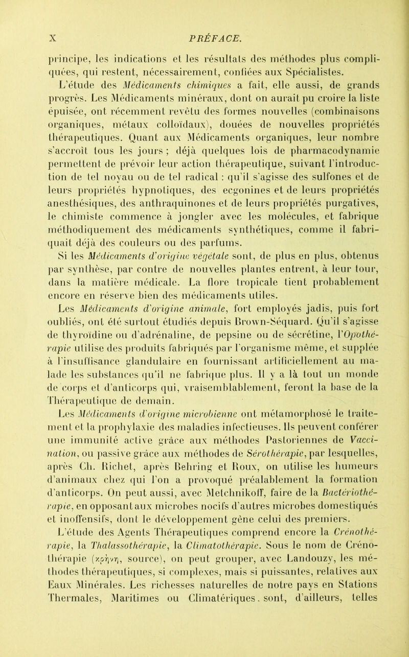 principe, les indications et les résultats des méthodes plus compli- quées, qui restent, nécessairement, confiées aux Spécialistes. L’étude des Médicaments chimiques a fait, elle aussi, de grands progrès. Les Médicaments minéraux, dont on aurait pu croire la liste épuisée, ont récemment revêtu des formes nouvelles (combinaisons organiques, métaux colloïdaux), douées de nouvelles propriétés thérapeutiques. Quant aux Médicaments organiques, leur nombre s’accroît tous les jours ; déjà quelques lois de pharmacodynamie permettent de prévoir leur action thérapeutique, suivant l’introduc- tion de tel noyau ou de tel radical : qu’il s’agisse des sulfones et de leurs propriétés hypnotiques, des ecgonines et de leurs propriétés anesthésiques, des anthraquinones et de leurs propriétés purgatives, le chimiste commence à jongler avec les molécules, et fabrique méthodiquement des médicaments synthétiques, comme il fabri- quait déjà des couleurs ou des parfums. Si les Médicaments d'origine végétale sont, de plus en plus, obtenus par synthèse, par contre de nouvelles plantes entrent, à leur tour, dans la matière médicale. La flore tropicale tient probablement encore en réserve bien des médicaments utiles. Les Médicaments d'origine animale, fort employés jadis, puis fort oubliés, ont été surtout étudiés depuis Brown-Séquard. Qu’il s’agisse de thyroïdine ou d’adrénaline, de pepsine ou de sécrétine, VOpothé- rapie utilise des produits fabriqués par l’organisme même, et supplée à rinsuflisance glandulaire en fournissant ailificiellement au ma- lade les substances (]u’il ne fabri(jue plus. H y a là tout un monde de corps et d’anticorps qui, vraisemblablement, feront la base de la Théra])eutiquc de demain. Les Médicaments d'origine microbienne ont métamorphosé le traite- ment et la prophylaxie des maladies infectieuses. Us peuvent conlérer une immunité active grâce aux méthodes Pastoriennes de Vacci- nation, ou passive grâce aux méthodes de Sérothérapie, par lesquelles, après Ch. Richet, après Behring et Roux, on utilise les humeurs d’animaux chez qui l’on a provoqué préalablement la formation d’anticorps. On peut aussi, avec Metchnikotf, faire de la Bactériothé- rapie, en opposant aux microbes nocifs d’autres microbes domestiqués et inoffensifs, dont le développement gène celui des premiers. L’étude des Agents Thérapeutiques compi'end encore la Crénothé- rapie, la Thalassothérapie, la Climatothérapie. Sous le nom de Créno- thérapie source), on peut grouper, avec Landouzy, les mé- thodes thérapeutiques, si complexes, mais si puissantes, relatives aux Eaux Minérales. Les richesses naturelles de notre pays en Stations Thermales, Maritimes ou Climatériques, sont, d’ailleurs, telles