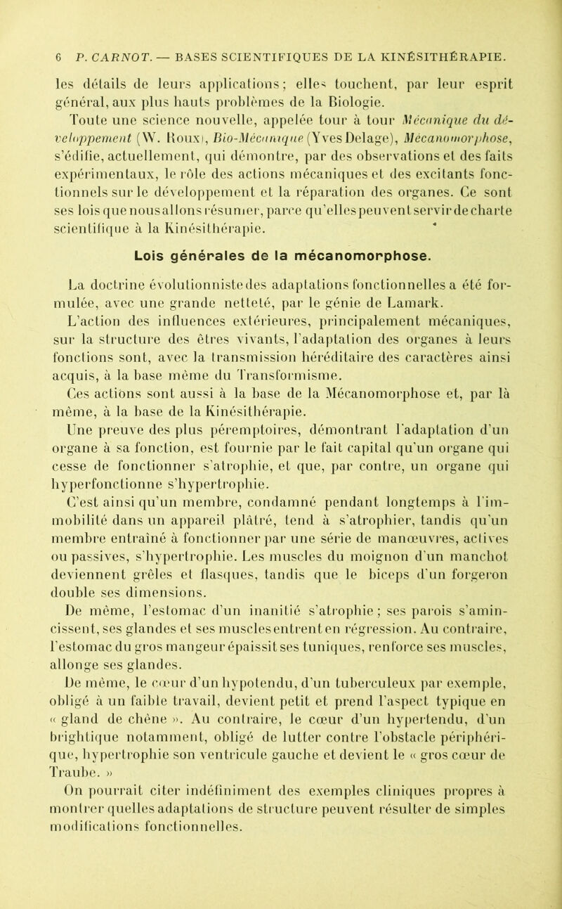 les détails de leurs ap]dicatious ; elle^ touchent, par leur esprit général, aux plus hauts problèmes de la Biologie. Toute une science nouvelle, appelée tour à tour Mécanique du dé- veloppement (W. Boux), Bio-Méciinique {\yesDe\a.^e), Mécanomorphose, s’édifie, actuellement, qui démontre, par des observations et des faits expérimentaux, le rôle des actions mécaniques et des excitants fonc- tionnels sur le développement et la réparation des organes. Ce sont ses lois que nous al Ions résuniei-, parce qu’ellespeuvent servir de charte scientifique à la Kinésithérapie. Lois générales de la mécanomorphose. La doctrine évolutionniste des adaptations fonctionnelles a été for- mulée, avec une grande netteté, par le génie de Lamark. L’action des influences extérieures, pidncipalement mécaniques, sur la structure des êtres vivants, l’adaptation des organes à leurs fonctions sont, avec la transmission héréditaire des caractères ainsi acquis, à la hase même du Transformisme. Ces actions sont aussi à la hase de la Mécanomorphose et, par là même, à la hase de la Kinésithérapie. Une preuve des plus péremptoires, démontrant l'adaptation d’un organe à sa fonction, est foui nie par le fait capital qu’un organe qui cesse de fonctionner s’atrophie, et que, par contre, un organe qui hyperfonctionne s’hypertrophie. C’est ainsi qu’un membre, condamné pendant longtemps à Tim- mobilité dans un appareil plâtré, tend à s’atrophier, tandis qu'un membre entraîné à fonctionner par une série de manœuvres, actives ou passives, s’hypertrophie. Les muscles du moignon d’un manchot deviennent grêles et flasques, tandis que le biceps d’un forgeron double ses dimensions. De même, l’estomac d’un inanitié s’atrophie; ses parois s’amin- cissent, ses glandes et ses muscles entrent en régression. Au contraire, l'estomac du gros mangeur épaissit ses tuniques, renforce ses muscles, allonge ses glandes. De même, le cumr d’un hypotendu, d’un tuberculeux par exemple, obligé à un faible travail, devient petit et prend l’aspect typique en <( gland de chêne ». Au contraire, le cœur d’un hypertendu, d’un bi‘ighti(|ue notamment, obligé de lutter contre l’obstacle périphéri- que, hypertrophie son ventricule gauche et devient le « gros cœuir de Traube. » On pourrait citer indéfiniment des exemples cliniques propres à montrer quelles adaptations de sti ucture peuvent résulter de simples modifications fonctionnelles.