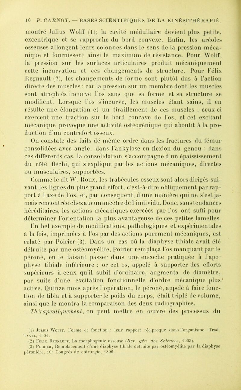 montré Julius WoKf (1); la cavité médullaiiti devient plus petite, excentri([ue et se ra[)proclie du bord convexe. Enfin, les aréoles osseuses allongent leui-s colonnes dans le sens de la pression méca- nique et fournissent ainsi le maximum de résistance. Pour Woltf, la pression sur les sui-faces articulaires pi'oduit mécanicjuement cette incurvation et ces changements de structure. Pour Félix llegnault (2), les changements de forme sont plutôt dus à l’action directe des muscles ; caria [iression sur un membre dont les muscles sont atrophiés incurve l'os sans ([ue sa foi*me et sa structure se modifient. Lorsque l’os s'incurve, les muscles étant sains, il en l'ésulte une élongation et un tiraillement de ces muscles : ceux-ci exercent une traction sur le bord concave de l’os, et cet excitant mécanique provoque une activité ostéogénique qui aboutit à la pro- duction d’un contrefoi't osseux. On constate des faits de même ordre dans les fractures du fémur consolidées avec angle, dans l’ankylose en flexion du genou : dans ces différents cas, la consolidation s’accompagne d’un épaississement du coté fléchi, qui s’explique par les actions mécaniques, directes ou musculaires, supportées. Comme le dit W. Houx, les trabécules osseux sont alors dirigés sui- vant les lignes du plus grand etfort, c’est-à-dire obliquement par rap- port à l’axe de l’os, et, par conséquent, d’une manière qui ne s’est ja- mais rencontrée chez aucun ancêtre de l’individu. Donc, sans tendances héréditaires, les actions mécaniques exercées par l'os ont sufli pour déterminer l’orientation la plus avantageuse de ces petites lamelles. Un bel exemple de modifications, pathologi(jues et expéidmentales à la fois, imprimées à l’os par des actions purement mécaniques, est relaté par Poirier (3). Dans un cas où la diaphyse tibiale avait été détruite par une ostéomyélite. Poirier remplaça l’os manquant par le péroné, en le faisant j)asser dans une encoche pratiquée à l’apo- physe tibiale inférieure ; or cet os, appelé à supporter des efforts supérieui's à ceux qu’il subit d’ordinaire, augmenta de diamèti’e, par suite d’une excitation fonctionnelle d’ordre mécanique plus' active. Quinze mois après l’opération, le péroné, appelé à faire fonc- tion de tibia et à supporter le poids du corps, était ti iplé de volume, ainsi que le montra la compai’aisou des deux radiograj)hies. ThdrapciiH<iucmen(, on j)eut mettre en œuvi-e des processus du (1) .lüuus WoLFF, Foniie et fonction : leur rapport réciproque dans l’organisme. Trad. Tavei-, 1901. (2) Féu.v Régnault, La morpliogénic osseuse (/tVr. gp/i. des Sciences, lOOo). (d) l’ouuEii, Remplacement d’une diaphyse tibiale détruite par ostéomyélite par la diaphyse |)éronière. 10® Congrès de chirurgie, 1896.
