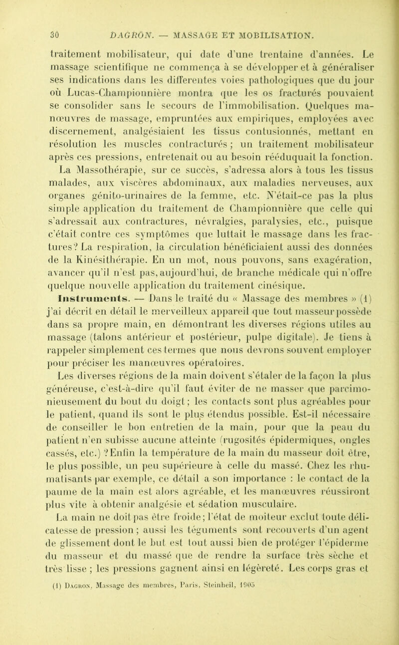 traitement mobilisateur, qui date d’une trentaine d’années. Le massage scientifi(]ue ne commença à se développer et à généraliser ses indications dans les ditlerentes voies j)atliologiques ([ue du jour où Lucas-Cdiampionnière montra que les os fracturés pouvaient se consolider sans le secours de l’immobilisation. Ouelques ma- nœuvres de massage, empruntées aux empiriques, employées a^ec discernement, analgésiaient les tissus contusionnés, mettant en résolution les muscles contracturés ; un traitement mobilisateur après ces pressions, entretenait ou au besoin rééduquait la fonction. La Massothérapie, sur ce succès, s’adi'cssa alors à tous les tissus malades, aux viscères abdominaux, aux maladies nerveuses, aux organes génito-urinaires de la femme, etc. N’était-ce pas la plus simple application du traitement de Cliampionnière que celle qui s’adressait aux contractures, névralgies, paralysies, etc., puisque c’était contre ces symptômes que luttait le massage dans les trac- tures?La respiration, la circulation bénéficiaient aussi des données de la Kinésitbéraiiie. En un mot, nous pouvons, sans exagération, avancer qu’il n’est pas, aujourd’hui, de branche médicale qui n’otfre quelque nouvelle application du traitement cinésique. Instruments. — Dans le traité du « Massage des membres » (1) j’ai décrit en détail le merveilleux appareil (jiie tout masseur possède dans sa propre main, en démontrant les diverses régions utiles au massage (talons antérieur et postérieur, pulpe digitale). Je tiens à l’appeler simplement ces termes que nous devrons souvent employer pour préciser les manœuvres opératoires. Les diverses régions de la main doivent s’étaler de la façon la plus généi’euse, c’est-à-dire qu’il faut éviter de ne masser que parcimo- nieusement du bout du doigt; les contacts sont plus agréables pour le patient, quand ils sont le plus étendus possible. Est-il nécessaire de conseiller le bon entretien de la main, pour que la peau du patient n’en subisse aucune atteinte (rugosités épidermiques, ongles cassés, etc.) ?Entin la température de la main du masseur doit èti’e, le plus })ossible, un peu supérieure à celle du massé. Cliez les rhu- matisants par exem[)le, ce détail a son importance : le contact de la ])aume de la main est aloi's agréable, et les mameuvres réussiront plus vite à obtenir analgésie et sédation musculaire. La main ne doit pas être froide; l’état de moiteur exclut toute déli- catesse de pression; aussi les téguments sont l•ecouverts d’un agent de glissement dont le but est tout aussi bien de })i-otéger l’épiderme du masseur et du massé (jiie de rendre la surface ti’ès sèche et très lisse ; les pressions gagnent ainsi en légèreté. Les coi’ps gi‘as et (1) Dagron, Massage des nieiiibres, Paris, Steinlieil, 1005