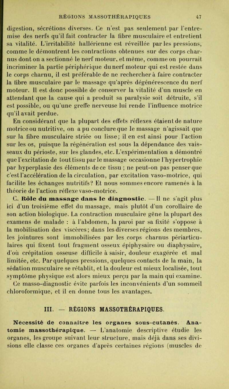 digestion, sécrétions diverses. Ce n’est pas seulement par l’entre- mise des nerfs qu’il fait contracter la fibre musculaire et entretient sa vitalité. L’irritabilité hallérienne est réveillée par les pressions, comme le démontrent les contractions obtenues sur des corps char- nus dont on a sectionné le nerf moteur, et même, comme on pourrait incriminer la partie périphérique du nerf moteur qui est restée dans le corps charnu, il est préférable de ne rechercher à faire contracter la libre musculaire par le massage qu’après dégénérescence du nerf moteur. 11 est donc possible de conserver la vitalité d’un muscle en attendant que la cause qui a produit sa paralysie soit détruite, s’il est possible, ou qu’une greffe nerveuse lui rende l’influence motrice qu’il avait perdue. En considérant que la plupart des effets réflexes étaient de nature motrice ou nutritive, on a pu conclure que le massage n’agissait que sur la fibre musculaire striée ou lisse; il en est ainsi pour faction sur les os, puisque la régénération est sous la dépendance des vais- seaux du périoste, sur les glandes, etc. L’expérimentation a démontré quefexcitation de tout tissu parle massage occasionne l'hypertrophie par hyperplasie des éléments de ce tissu ; ne peut-on pas penser que c’est faccélération de la circulation, par excitation vaso-motrice, qui facilite les échanges nutritifs? Et nous sommes encore ramenés à la théorie de faction réflexe vaso-motrice. G. Rôle du massage dans le diagnostic. —11 ne s’agit plus ici d’un troisième effet du massage, mais plutôt d’un corollaire de son action biologique. La contraction musculaire gêne la plupart des examens de malade : à l’abdomen, la paroi par sa fixité s’oppose à la mobilisation des viscères; dans les diverses régions des membres, les jointures sont immobilisées par les corps charnus périarticu- laires qui fixent tout fragment osseux épiphysaire ou diaphysaire, d’où crépitation osseuse difficile à saisir, douleur exagérée et mal limitée, etc. Par quelques pressions, quelques contacts de la main, la sédation musculaire se rétablit, et la douleur est mieux localisée, tout symptôme physique est alors mieux perçu par la main qui examine. Ge masso-diagnostic évite parfois les inconvénients d’un sommeil chloroformique, et il en donne tous les avantages. III. — RÉGIONS MASSOTHÉRAPIQUES. Nécessité de connaître les organes sous-cutanés. Ana- tomie massothérapique. —• L’anatomie descriptive étudie les organes, les groupe suivant leur structure, mais déjà dans ses divi- sions elle classe ces organes d’après certaines régions (muscles de