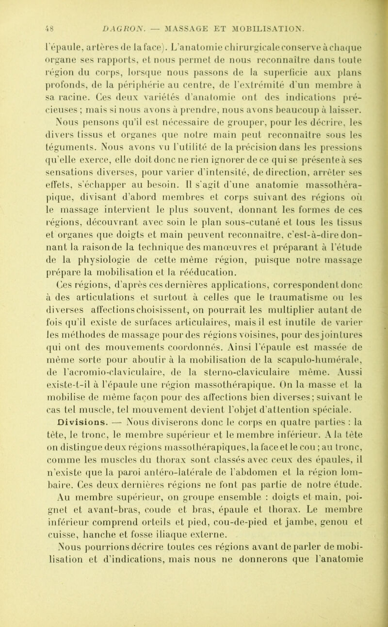 l'épaule, arlèl’es <lc la face). L’aiiatomie chirurgicale conserve àchacjue oi'gane ses rapi)orts, et nous [)ermel de nous reconnaître dans toute région du corps, lm-s(jue nous passons de la superficie aux plans profonds, de la |)éri[)hérie au centre, de rexti’éinité d'un meinhre à sa racine. Ces deux variétés (ranalomie ont des indications i>ié- cieuses ; niais si nous avons à prendre, nous avons beaucoup à laisser. Nous pensons ({u’il est nécessaire de groupei-, pour les décrire, les divers tissus et organes (|ue notre main peut reconnaître sous les téguments. Nous avons vu Tutilité de la précision dans les pressions qu’elle exei’ce, elle doit donc ne rien ignorer de ce qui se présenteà ses sensations diverses, pour varier d’intensité, de direction, arrêter ses effets, s’échapper au besoin. Il s’agit d’une anatomie massothéra- pique, divisant d’abord membres et corps suivant des régions oîi le massage intervient le plus souvent, donnant les formes de ces l'égions, découvrant avec soin le plan sous-cutané et tous les tissus et organes que doigts et main peuvent reconnaître, c’est-à-dire don- nant la raison de la technique des manœuvres et préparant à l’étude de la physiologie de cette même région, puisque notre massage prépare la mobilisation et la rééducation. Ces régions, d’après ces dernières applications, correspondent donc à des articulations et surtout à celles que le traumatisme ou les diverses affections choisissent, on pourrait les multiplier autant de fois qu’il existe de surfaces articulaires, mais il est inutile de vai-ier les méthodes de massage pour des régions voisines, i)our des jointures qui ont des mouvements coordonnés. Ainsi l'épaule est massée de même sorte pour aboutir à la mobilisation de la scapulo-humérale, de l’acromio-claviculaire, de la sterno-claviculaire même. Aussi existe-t-il à l’épaule une région massothérapi(|ue. On la masse et la mobilise de même façon pour des affections bien diverses; suivant le cas tel muscle, tel mouvement devient l’objet d’attention spéciale. Divisions. — Nous diviserons donc le corj)s en quatre ])arties : la tête, le tronc, le membre supérieur et le membre inféi'ieur. A la tête on distingue deux régions massothérapiques, la face et le cou ; au tronc, comme les muscles du thorax sont classés avec ceux des épaules, il n’existe (jue la j)aroi antéro-latérale de l’abdomen et la région lom- baire. Ces deux dernières régions ne font pas juirtie de notre étude. Au membi'C supérieur, on groupe ensemble : doigts et main, j)oi- gnet et avant-bras, coude et bras, épaule et thorax. Le membre inférieur comprend orteils et pied, cou-de-})ied et jambe, genou et cuisse, hanche et fosse iliaciue externe. Nous pourrions décrire toutes ces régions avant de parler démobi- lisation et d’indications, mais nous ne donnerons que l’anatomie