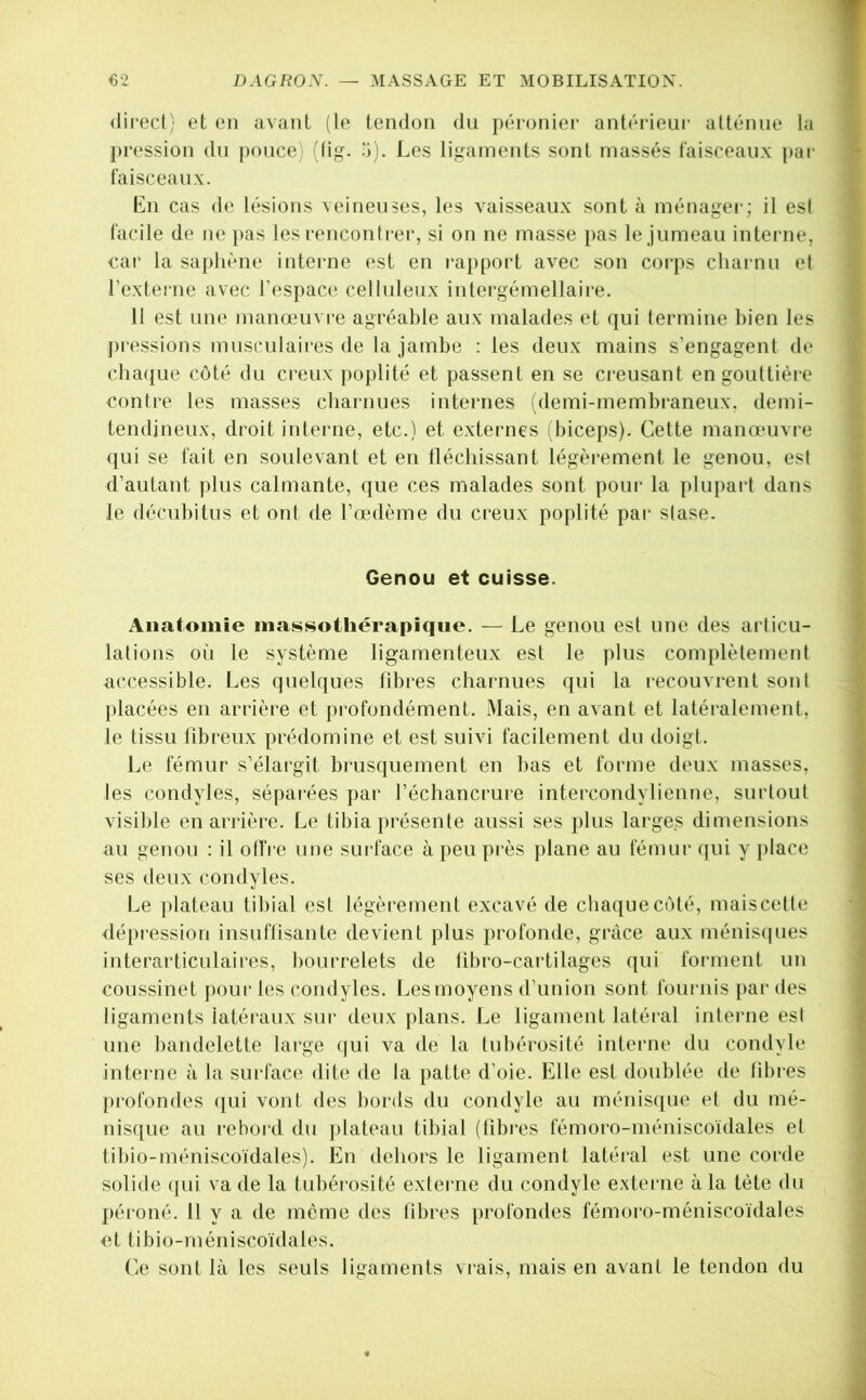 direct; et en avant (le tendon du péronier antéiâeur atténue la pression du |)ouce) (fig. a). I.es ligaments sont massés faisceaux par faisceaux. En cas de lésions veineuses, les vaisseaux sont à ménager; il est facile de ne [>as les rencontrer, si on ne masse i)as le jumeau interne, car la saphène interne est en rapport avec son corps charnu et l’externe avec l’espace celluleux intergémellaire. 11 est une manœuvre agréable aux malades et qui termine bien les j)ressions musculaires de la jambe : les deux mains s’engagent de chaque côté du creux poplité et passent en se creusant en gouttière contre les masses charnues internes (demi-membraneux, demi- tendineux, droit interne, etc.) et externes (biceps). Cette manœuvre qui se fait en soulevant et en tléchissant légèrement le genou, est d’autant plus calmante, que ces malades sont pour la plupart dans le décubitus et ont de l’œdème du creux poplité pai- stase. Anatomie massothérapique. — Le genou est une des articu- lations où le système ligamenteux est le plus complètement accessible. Les quelques fibres charnues qui la recouvrent sont placées en arrière et profondément. Mais, en avant et latéralement, le tissu fibreux prédomine et est suivi facilement du doigt. Le fémur s’élargit brusquement en bas et forme deux masses, les condyles, séparées par l’échancrure intercondylienne, surtout visible en arrière. Le tibia présente aussi ses plus larges dimensions au genou : il olTre une surface à peu près plane au fémur qui y place ses deux condyles. Le plateau tibial est légèrement excavé de chaque côté, maiscette <lépression insuflisante devient plus profonde, grâce aux ménis(|ues interarticulaires, bourrelets de tibro-caidilages qui forment un coussinet pour les condyles. Les moyens d’union sont foui’iiis par des ligaments iatéi'aux sur deux plans. Le ligament latéral interne est une bandelette large qui va de la tubérosité interne du condyle interne à la surface dite de la patte d’oie. Elle est doublée de fibres profondes ([ui vont des bords du condyle au ménis(iue et du mé- nisque au rebord du plateau tibial (fibi-es fémoro-méniscoïdales et tibio-méniscoïdales). En dehors le ligament latéral est une corde solide (jui va de la tubéiosité externe du condyle e.xterne à la tète du péroné. 11 y a de môme des fibres [)rofondes fémoro-méniscoïdales et tibio-méniscoïdales. Ce sont là les seuls ligaments viais, mais en avant le tendon du Genou et cuisse. i