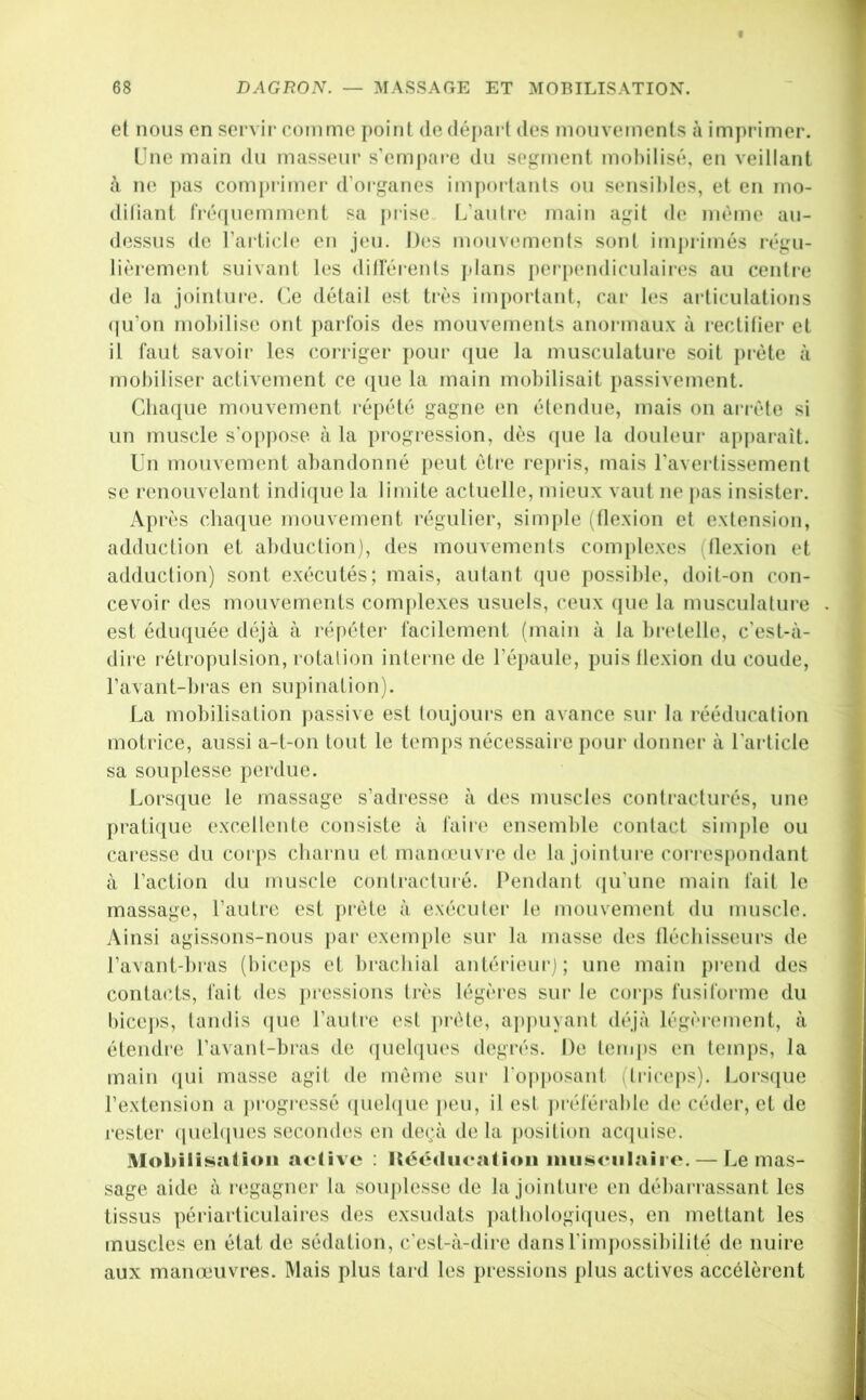 et nous en servii’ comme point dedépai l des mouvements à imprimer. Une main du masseur s’empare du segment moliilisé, en veillant à ne ])as comprimer d’organes impoi lanls ou sensibles, et en ino- diliant fré(iuemment sa prise. L’autre main agit de même au- dessus de l’article en jeu. 1)(îs mouvements sont imi)rimés régu- lièrement suivant les dillerents plans perpendiculaiies au centre de la jointure, (’.e détail est ti'ès important, car les articulations (ju’on mobilise ont parfois des mouvements anoi inaux à rectifier et il faut savoir les corriger pour que la musculature soit ])i'ète à mobiliser activement ce ([ue la main mobilisait passivement. Cba([ue mouvement répété gagne en étendue, mais on ariéte si un muscle s’oppose à la progi’ession, dès que la douleur appai'aît. Un mouvement abandonné peut être repiis, mais l’avertissement se renouvelant indique la limite actuelle, mieux vaut ne [>as insistei*. Après chaque mouvement régulier, simple i^tlexion et extension, adduction et abduclion), des mouvements complexes (flexion et adduction) sont exécutés; mais, aulant (jue possible, doit-on con- cevoir des mouvements complexes usuels, ceux (|ue la musculalure est édu(|uée déjà à répéter facilement (main à la bretelle, c’est-à- dire rétropulsion, rotation intei'ne de l’épaule, puis flexion du coude, l’avant-bras en supination). La mobilisation j)assive est toujours en avance sur la rééducation motrice, aussi a-t-on tout le temps nécessaii'e pour donner à l'article sa souplesse perdue. Lorsque le massage s’adresse à di‘s muscles conti’acturés, une prati({ue excellente consiste à faire ensemble contact simple ou caresse du corps chai nu et manœuvre de la jointure corres[)ondant à l’action du muscle conlractiné. Pendant (ju’une main fait le massage, l’autre est pi’ète à exécuter le mouvement du muscle. Ainsi agissons-nous par exemple sur la masse des fléchisseurs de l’avant-hras (biceps et bi-achial antérieur); une main prend des conta(!ts, fait des pressions très légères sur le corj)S fusiforme du bice])S, lundis (|ue l’aulre est prèle, apjiuyant déjà légèrement, à étendre l’avanf-bi'as de (|uel([ues degrés. De temps en temps, la main (pii masse agit de même sur l'o|)j)osant (triceps). Lorscpie rextension a })rogressé ([uebpie jieu, il est jH'éférable de céder, et de rester (piel([ues secondes en de(;à delà position ac(piise. MoliiliHatioii active : Héédiicatioii iniüsciilaii e. — Le mas- sage aide à rcigagner la souplesse de la jointure en débai’rassant les tissus périarticulaires des exsudats ])athologi(pies, en mettant les muscles en état de sédation, c’est-à-dire dans rimpossibilité de nuire aux mameuvres. Mais plus lard les pressions plus actives accélèrent