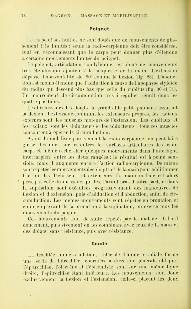 Poignet. Le carpe et ses Imit os ne sont doués que de mouvements de glis- sement tiès limités : seule la radio-carpienne doit être considérée, tout en reconnaissant que le cai‘i)e peut donner plus d’étendue à certains mouvements limités du poignet. Le poignet, articulation condylienne, est doué de mouvements très étendus qui ajoutent à la souplesse de la main. L’extension dépasse l’horizontalité de 90° comme la tlexion (tig. 28). L'abduc- tion est moins étendue que l’addudion à cause de l’apophyse slyloïde du radius qui descend plus bas que celle du cubitus ;fig. 30 et 31). Un mouvement de cii’cumduclion très irrégulier réunit donc les quatre positions. Les üécbisseurs des doigts, le grand et le petit palmaire assurent la tlexion ; l’extenseur commun, les extenseurs propres, les radiaux externes sont les muscles moteurs de l’extension. Les cubitaux et les radiaux sont les abducteurs et les adducteurs : tous ces muscles concourent à opérer la circumduction. Avant de mobiliser passivement la radio-carpienne, on peut faire glisser les unes sur les autres les surfaces articulaires des os du carpe et même recbercber ([uelques mouvements dans l'interligne, intercarpien, entre les deux rangées : le résultat est à peine sen- sible, mais il augmente encore l’action radio-car[)ienne. De même sont répétés les mouvements des doigts et de la main pour additionnel* Faction des fléchisseurs et extenseurs. La main malade est alors prise par celle du massein*, ([ui tixe ravant-hras d’autre part, et dans la supination sont exécutées i)rogi*essivement des manœuvres de flexion et d’extension, puis d’adduction et d’abduction, enlin de cir- cumduction. Les mêmes mouvements sont répétés en pronation et enfin, en jiassant de la pronation à la supination, on exerce tous les mouvements du poignet. Ces mouvements sont de suite répétés par le malade, d’abord doucement, puis vivement en les (*ombinant avec ceux de la main et des doigts, sans résistance, ])uis avec résistance. Coude. La (rocblée buméro-cubilale, aidée de l’buméro-i*adiale forme une sorte de bit rocblée, charnière à direction générale oblique; Fépitroclilée, l’oléci'àne et l’épicondyle sont siu* une même ligne droite, l’éjiitroclflée étant inférieui*e. Les mouvements sont donc exclusivement la flexion et l’extension, celle-ci plaçant les deux