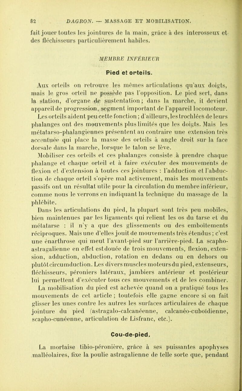 fait jouer toutes les jointures de la main, grâce à des interosseux et des fléchisseurs particulièrement habiles. MEMBR E INFÉB lE ÜR Pied et orteils. Aux orteils on retrouve les mêmes articulations qu’aux doigts, mais le gros orteil ne possède pas l’opposition. Le pied sert, dans la station, d’organe de sustentation; dans la marche, il devient appareil de progression, segment important de l’appareil locomoteur. Les orteils aident peu cette fonction ; d’ailleurs, les trochlées de leurs phalanges ont des mouvements plus limités que les doigts. .Mais les métatarso-phalangiennes présentent au conti'aire une extension très accentuée qui place la masse des orteils à angle droit sur la face dorsale dans la marche, lorsque le talon se lève. Mobiliser ces orteils et ces phalanges consiste à prendre chaque plialange et chaque orteil et à faire exécuter des mouvements de flexion et d’extension à toutes ces jointures : l’adduction et l’abduc- tion de cliaque orteil s’opère mal activement, mais les mouvements passifs ont un résultat utile pour la circulation du membre inférieur, comme nous le verrons en indiquant la technique du massage de la phlébite. Dans les articulations du pied, la plupart sont très peu mobiles, bien maintenues par les ligaments qui relient les os du tarse et du métatarse : il n’y a que des glissements ou des emboîtements réciproques. Mais une d’elles jouit de mouvements très étendus ; c’est une énarthrose qui meut l’avant-pied sur l’arrière-pied. La scapho- astragalienne en effet estdouée de trois mouvements, flexion, exten- sion, adduction, abduction, rotation en dedans ou en dehors ou plutôtcircumdiiction. Les divers muscles moteurs du pied, extenseurs, fléchisseurs, péroniers latéraux, jambiers antérieur et postérieur lui permettent d’exécuter tous ces mouvements et de les combiner. La mobilisation du j)ied est achevée quand on a pratiqué tous les mouvements de cet article ; toutefois elle gagne encore si on fait glisser les unes conti'e les autres les surfaces articulaii'es de chaque jointure du pied (astragalo-calcanéenne, calcanéo-cuboïdienne, scapho-cunéenne, articulation de Lisfranc, etc.). Cou-de-pied. La mortaise tibio-péronière, grâce à ses puissantes apophyses malléolaires, fixe la poulie astragalienne de telle sorte que, pendant