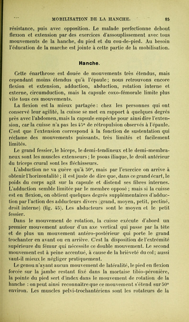 résistance, puis avec opposition. Le malade perfectionne debout flexion et extension par des exercices d’assouplissement avec tous mouvements de la hanche, du pied et du cou-de-pied. Au besoin l’éducation de la marche est jointe à cette partie de la mobilisation. Hanche. Cette énarthrose est douée de mouvements très étendus, mais cependant moins étendus qu’à l’épaule ; nous retrouvons encore flexion et extension, adduction, abduction, rotation interne et externe, circumduction, mais la capsule coxo-fémorale limite plus vite tous ces mouvements. La flexion est la mieux partagée : chez les personnes qui ont conservé leur agilité, la cuisse se met en rapport à quelques degrés près avec l’abdomen, mais la capsule empêche pour ainsi dire l’exten- sion, caria cuisse n’a pas les45® de rétropulsion observés à l’épaule. C’est que l’extension correspond à la fonction de sustentation qui réclame des mouvements puissants, très limités et facilement limités. Le grand fessier, le biceps, le demi-tendineux et le demi-membra- neux sont les muscles extenseurs ; le psoas iliaque, le droit antérieur du triceps crural sont les fléchisseurs. L’abduction ne va guère qu’à 50®, mais par l’exercice on arrive à obtenir l'horizontalité ; il est juste de dire que, dans ce grand écart, le poids du corps agit sur la capsule et distend ses fibres internes. L’adduction semble limitée par le membre opposé ; mais si la cuisse est en flexion, on obtient quelques degrés supplémentaires d’adduc- tion par l’action des adducteurs divers (grand, moyen, petit, pectiné, droit interne) (fig. 45). Les abducteurs sont le moyen et le petit fessier. Dans le mouvement de rotation, la cuisse exécute d’abord un premier mouvement autour d’un axe vertical qui passe par la tête et de plus un mouvement antéro-postérieur qui porte le grand trochanter en avant ou en arrièi e. C’est la disposition de l’extrémité supérieure du fémur qui nécessite ce double mouvement. Le second mouvement est à peine accentué, à cause de la brièveté du col; aussi vaut-il mieux le négliger pratiquement. Le genou n’ayant aucun mouvement de latéralité, le pied en flexion forcée sur la jambe restant fixé dans la mortaise tibio-péronière, la pointe du pied sert d’index dans le mouvement de rotation de la hanche : on peut ainsi reconnaître que ce mouvement s’étend sur 50® environ. Les muscles pelvi-trochantériens sont les rotateurs de la