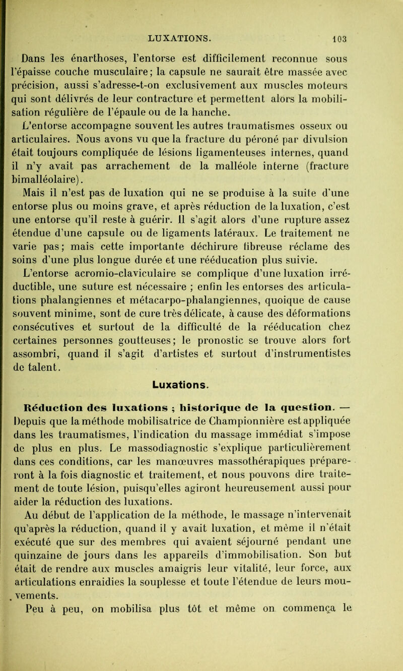 Dans les énarthoses, l’entorse est difficilement reconnue sous l’épaisse couche musculaire; la capsule ne saurait être massée avec précision, aussi s’adresse-t-on exclusivement aux muscles moteurs qui sont délivrés de leur contracture et permettent alors la mobili- sation régulière de l’épaule ou de la hanche. L’entorse accompagne souvent les autres traumatismes osseux ou articulaires. Nous avons vu que la fracture du péroné par divulsion était toujours compliquée de lésions ligamenteuses internes, quand il n’y avait pas arrachement de la malléole interne (fracture bimalléolaire). Mais il n’est pas de luxation qui ne se produise à la suite d’une entorse plus ou moins grave, et après réduction de la luxation, c’est une entorse qu’il reste à guérir. 11 s’agit alors d’une rupture assez étendue d’une capsule ou de ligaments latéraux. Le traitement ne varie pas; mais cette importante déchirure fibreuse réclame des soins d’une plus longue durée et une rééducation plus suivie. L’entorse acromio-claviculaire se complique d’une luxation irré- ductible, une suture est nécessaire ; enfin les entorses des articula- tions phalangiennes et métacarpo-phalangiennes, quoique de cause souvent minime, sont de cure très délicate, à cause des déformations consécutives et surtout de la difficulté de la rééducation chez certaines personnes goutteuses; le pronostic se trouve alors fort assombri, quand il s’agit d’artistes et surtout d’instrumentistes de talent. Luxations. Réduction des luxations ; historique de la question. — Depuis que la méthode mobilisatrice de Championnière est appliquée dans les traumatismes, l’indication du massage immédiat s’impose de plus en plus. Le massodiagnostic s’explique particulièrement dans ces conditions, car les manœuvres massothérapiques prépare- ront à la fois diagnostic et traitement, et nous pouvons dire traite- ment de toute lésion, puisqu’elles agiront heureusement aussi pour aider la réduction des luxations. Au début de l’application de la méthode, le massage n’intervenait qu’après la réduction, quand il y avait luxation, et même il n’était exécuté que sur des membres qui avaient séjourné pendant une quinzaine de jours dans les appareils d’immobilisation. Son but était de rendre aux muscles amaigris leur vitalité, leur force, aux articulations enraidies la souplesse et toute l’étendue de leurs mou- . vements. Peu à peu, on mobilisa plus tôt et même on commença le