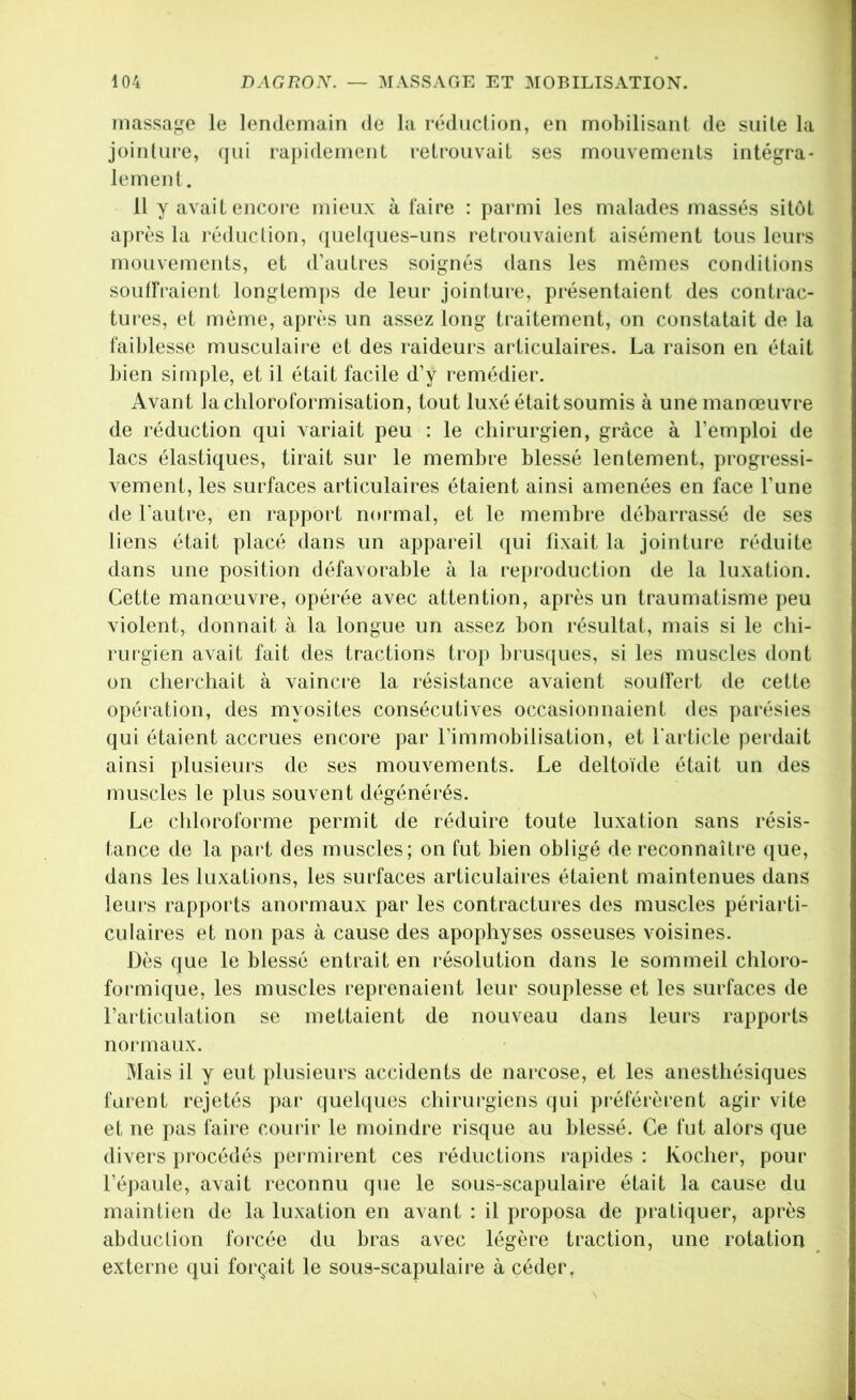 massage le lendemain de la réduction, en mobilisant de suite la jointure, (jui ra})idement retrouvait ses mouvements intégra- lement . 11 y avait encore mieux à faire : parmi les malades massés sitôt après la réduction, ([uelques-uns retrouvaient aisément tous leurs mouvements, et d’autres soignés dans les mêmes conditions soutfraient longtemj)s de leur jointure, présentaient des conti-ac- tures, et même, après un assez long traitement, on constatait de la faiblesse musculaire et des raideurs articulaires. La raison en était bien simple, et il était facile d’y remédier. Avant la chloroformisation, tout luxé était soumis à une manœuvre de réduction qui variait peu : le chirurgien, grâce à l’emploi de lacs élastiques, tirait sur le membre blessé lentement, progressi- vement, les surfaces articulaires étaient ainsi amenées en face l’une de l’autre, en rapport normal, et le membre débarrassé de ses liens était placé dans un appareil qui fixait la jointure réduite dans une position défavorable à la reproduction de la luxation. Cette manœuvre, opérée avec attention, après un traumatisme peu violent, donnait à la longue un assez bon résultat, mais si le chi- rurgien avait fait des tractions trop brus([ues, si les muscles dont on cherchait à vaincre la résistance avaient soulfert de cette opération, des myosites consécutives occasionnaient des ]>arésies qui étaient accrues encore par l’immobilisation, et l'article perdait ainsi plusieurs de ses mouvements. Le deltoïde était un des muscles le plus souvent dégénérés. Le chloroforme permit de réduire toute luxation sans résis- tance de la part des muscles; on fut bien obligé de reconnaîti-e que, dans les luxations, les surfaces articulaires étaient maintenues dans leui's rapports anormaux par les contractui'es des muscles périarti- culaires et non pas à cause des apophyses osseuses voisines. Dès que le blessé entrait en résolution dans le sommeil chloro- formique, les muscles reprenaient leur souplesse et les surfaces de l’aidiculation se mettaient de nouveau dans leurs rapports normaux. Mais il y eut plusieurs accidents de narcose, et les anesthésiques furent rejetés par quehjues chirurgiens qui préférèrent agir vite et ne ]>as faire courir le moindre risque au blessé. Ce fut alors que divers procédés peignirent ces réductions rapides : Kocher, pour l’épaule, avait reconnu que le sous-scapulaire était la cause du maintien de la luxation en avant : il proposa de pratiquer, après abduction forcée du bras avec légère traction, une rotation externe qui forçait le sous-scapulaire à céder.