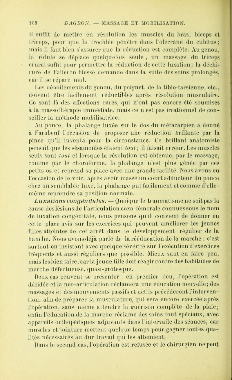 il suffît de mettre en résolution les muscles du bras, biceps et triceps, pour que la trochlée pénètre dans Tolécrâne du cubitus ; mais il faut bien s’assurer que la réduction est complète. Au genou, la rotule se déplace quelquefois seule , un massage du triceps crural suffit pour permettre la réduction de cette luxation; la déchi- rure de l’aileron blessé demande dans la suite des soins prolongés, car il se répare mal. Les déboîtements du genou, du poignet, de la tibio-tarsienne, etc., doivent être facilement réductibles après résolution musculaire. Ce sont là des affections rares, qui n’ont pas encore été soumises à la massothérapie immédiate, mais ce n’est pas irrationnel de con- seiller la méthode mobilisatrice. Au pouce, la phalange luxée sur le dos du métacarpien a donné à Farabeuf l’occasion de proposer une réduction brillante par la pince qu’il inventa pour la circonstance. Ce brillant anatomiste pensait que les sésamoïdes étaient tout ; il faisait erreur. Les muscles seuls sont tout et lorsque la résolution est obtenue, par le massage, comme par le choroforme, la phalange n’est plus gênée par ces petits os et reprend sa place avec une grande facilité. Nous avons eu l’occasion de le voir, après avoir massé un court adducteur du pouce chez un semblable luxé, la phalange put facilement et comme d’elle- même reprendre sa position normale. Luxations congénitales. — Quoique le traumatisme ne soit pas la cause deslésions de l’articulation coxo-fémorale connues sous le nom de luxation congénitale, nous pensons qu’il convient de donner en cette place avis sur les exercices qui peuvent améliorer les jeunes filles atteintes de cet arrêt dans le développement régulier delà hanche. Nous avonsdéjà parlé de la rééducation de la marche : c’est surtout en insistant avec quelque sévérité sur l'exécution d’exercices fré([uents et aussi réguliers que possible. Mieux vaut en faire peu, mais lesbien faire, car la jeune fille doit réagir contre des habitudes de marche défectueuse, quasi-grotesque. Deux cas peuvent se présenter : en j)remier lieu, l’opération est décidée et la néo-articulation réclamera une éducation nouvelle; des massages et des mouvements passifs et actifs précéderont l’interven- tion, afin de préparer la musculature, qui sera encore exercée après l’opération, sans même attendre la guérison complète de la plaie; enfin l’éducation de la marche réclame des soins tout spéciaux, avec appareils orthopédi([ues adjuvants dans l’intervalle des séances, car muscles et'jointure mettent quelque temps pour gagner toutes qua- lités nécessaires au dur travail qui les attendent. Dans le second cas, l’opération est refusée et le chirurgien ne peut