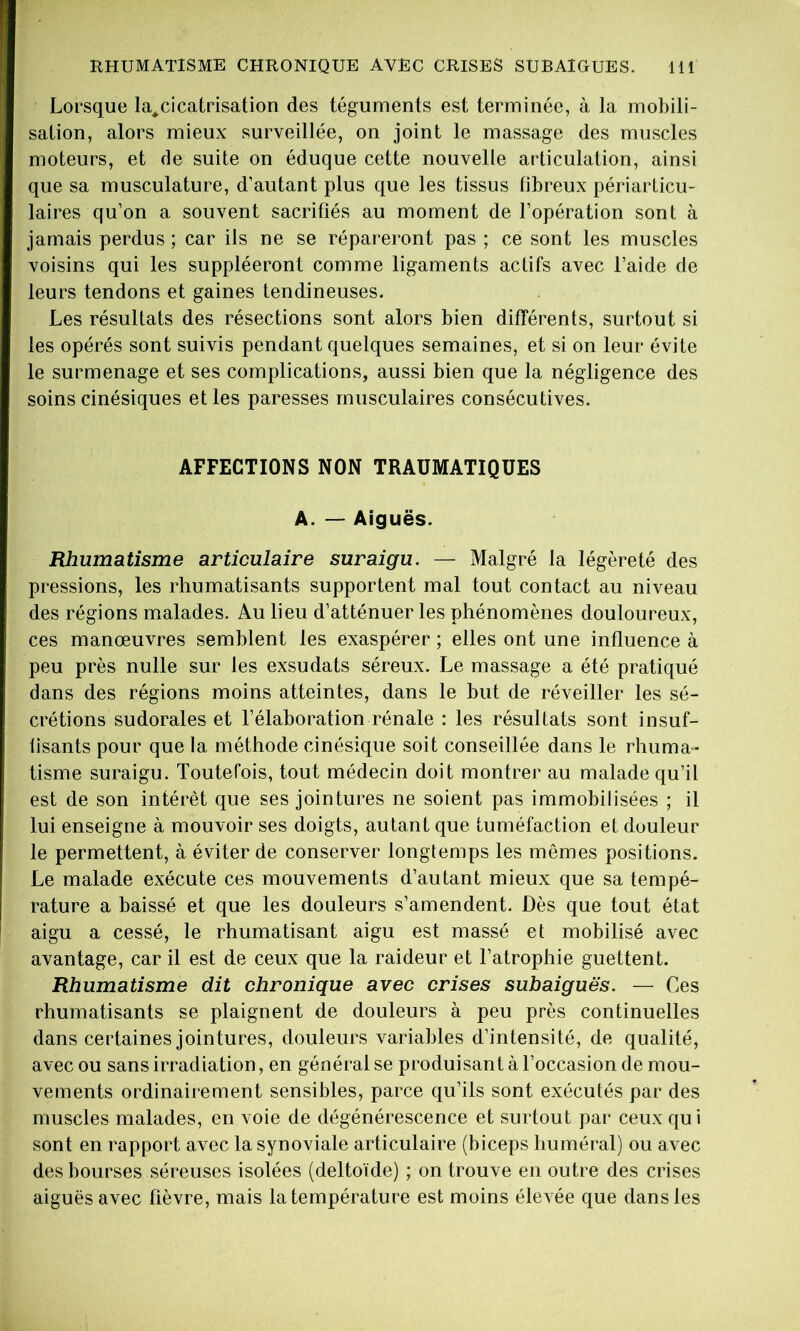 Lorsque la^cicatrisation des téguments est terminée, à la mobili- sation, alors mieux surveillée, on joint le massage des muscles moteurs, et de suite on éduque cette nouvelle articulation, ainsi que sa musculature, d’autant plus que les tissus fibreux périarticu- laires qu’on a souvent sacrifiés au moment de l’opération sont à jamais perdus ; car ils ne se répareront pas ; ce sont les muscles voisins qui les suppléeront comme ligaments actifs avec l’aide de leurs tendons et gaines tendineuses. Les résultats des résections sont alors bien différents, surtout si les opérés sont suivis pendant quelques semaines, et si on leur évite le surmenage et ses complications, aussi bien que la négligence des soins cinésiques et les paresses musculaires consécutives. AFFECTIONS NON TRAUMATIQUES A. — Aiguës. Rhumatisme articulaire suraigu. — Malgré la légèreté des pressions, les rhumatisants supportent mal tout contact au niveau des régions malades. Au lieu d’atténuer les phénomènes douloureux, ces manœuvres semblent les exaspérer ; elles ont une influence à peu près nulle sur les exsudats séreux. Le massage a été pratiqué dans des régions moins atteintes, dans le but de réveiller les sé- crétions sudorales et l’élaboration rénale : les résultats sont insuf- fisants pour que la méthode cinésique soit conseillée dans le rhuma- tisme suraigu. Toutefois, tout médecin doit montrer au malade qu’il est de son intérêt que ses jointures ne soient pas immobilisées ; il lui enseigne à mouvoir ses doigts, autant que tuméfaction et douleur le permettent, à éviter de conserver longtemps les mêmes positions. Le malade exécute ces mouvements d’autant mieux que sa tempé- rature a baissé et que les douleurs s’amendent. Dès que tout état aigu a cessé, le rhumatisant aigu est massé et mobilisé avec avantage, car il est de ceux que la raideur et l’atrophie guettent. Rhumatisme dit chronique avec crises subaiguës. — Ces rhumatisants se plaignent de douleurs à peu près continuelles dans certaines jointures, douleurs variables d’intensité, de qualité, avec ou sans irradiation, en général se produisant à l’occasion de mou- vements ordinairement sensibles, parce qu’ils sont exécutés par des muscles malades, en voie de dégénérescence et surtout par ceux qui sont en rapport avec la synoviale articulaire (biceps huméral) ou avec des bourses séreuses isolées (deltoïde) ; on trouve en outre des crises aiguës avec fièvre, mais la température est moins élevée que dans les