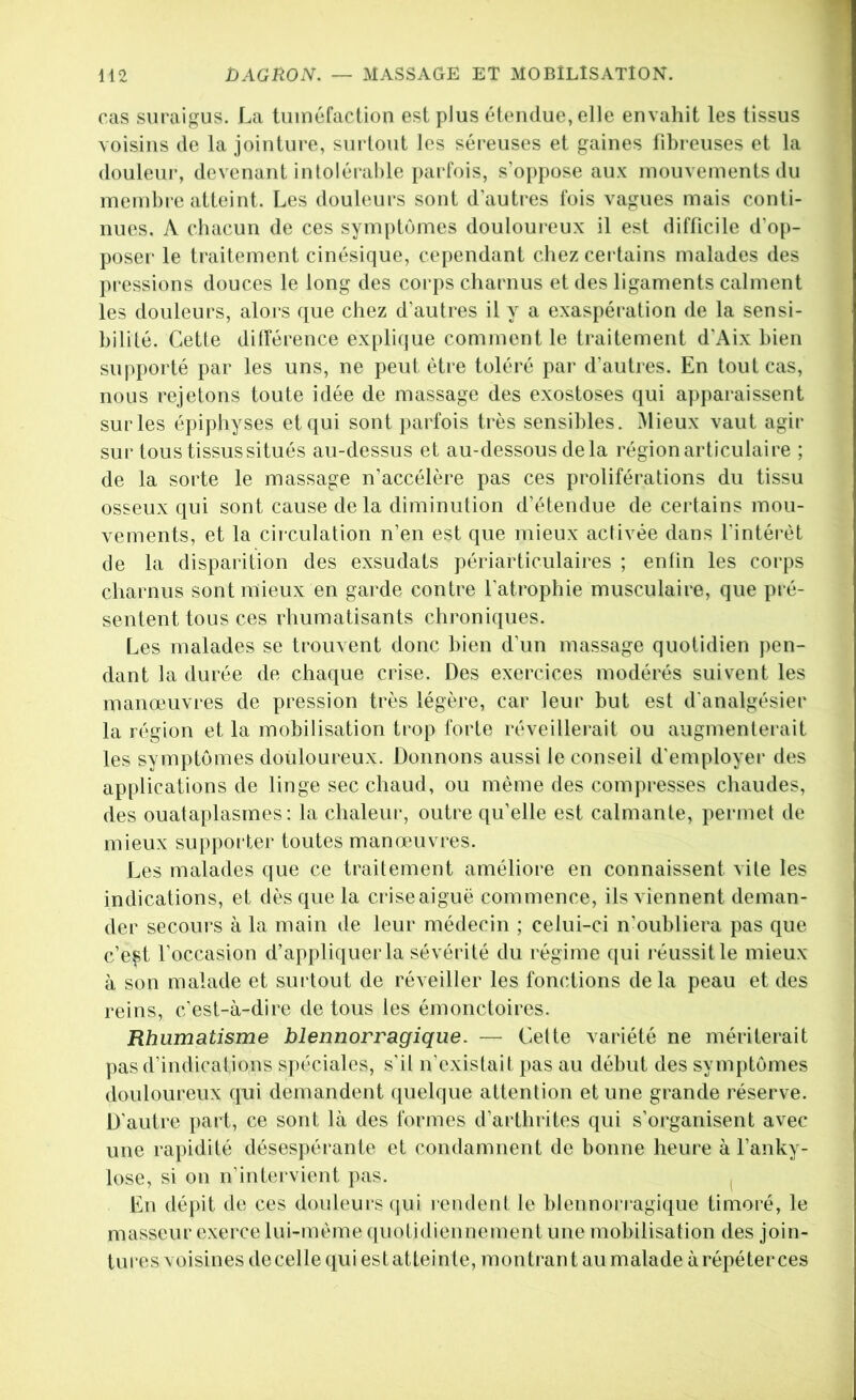 cas suraigus. La tuinéfaclion est plus éfendue, elle envahit les tissus voisins de la jointure, surtout les séreuses et gaines fibreuses et la douleur, devenant inloléi‘al)le parfois, s’oppose aux mouvements du memhi e atteint. Les douleurs sont d'autres fois vagues mais conti- nues. A chacun de ces symptômes douloureux il est difficile d’op- poser le traitement cinésique, cependant chez certains malades des pressions douces le long des corps charnus et des ligaments calment les douleurs, alors que chez d’autres il y a exaspération de la sensi- bilité. Cette différence explique comment le traitement d’Aix bien supporté par les uns, ne peut être toléré par d’autres. En tout cas, nous rejetons toute idée de massage des exostoses qui apparaissent sur les épiphyses et qui sont parfois très sensibles. Mieux vaut agir sur tous tissus situés au-dessus et au-dessous delà région articulaire ; de la sorte le massage n’accélère pas ces proliférations du tissu osseux qui sont cause de la diminution d’étendue de certains mou- vements, et la cii'culation n’en est que mieux activée dans l'intérêt de la disparition des exsudats périarticulaires ; en lin les corps cliarnus sont mieux en garde contre l’atrophie musculaire, que pré- sentent tous ces rhumatisants chroniques. Les malades se trouvent donc bien d’un massage quotidien ])en- dant la durée de chaque crise. Des exercices modérés suivent les manœuvres de pression très légère, car leur but est d'analgésier la région et la mobilisation trop forte réveillerait ou augmenterait les symptômes douloureux. Donnons aussi le conseil d'employer des applications de linge sec chaud, ou même des compresses chaudes, des ouataplasrnes : la chaleur, outre qu’elle est calmante, permet de mieux supporter toutes manœuvres. Les malades que ce traitement améliore en connaissent vile les indications, et dès que la criseaiguë commence, ils viennent deman- der secours à la main de leur médecin ; celui-ci n’oubliera pas que c’e^t l’occasion d’appliquer la sévérité du régime qui l'éussitle mieux à son malade et surtout de réveiller les fonctions delà peau et des reins, c’est-à-dire de tous les émonctoires. Rhumatisme blennorragique. — Cette variété ne mériterait pas d’indications spéciales, s'il n’existait pas au début des symptômes douloureux qui demandent quelque attention et une grande réserve. D’autre ]>art, ce sont là des formes d’arthrites qui s’organisent avec une rapidité désespérante et condamnent de bonne heure à l’anky- lose, si on n’intervient pas. l En dépit de ces douleurs qui rendent le blennorragique timoré, le masseur exerce lui-même quotidiennement une mobilisation des join- tures voisines de celle qui est atteinte, montrant au malade à répéter ces