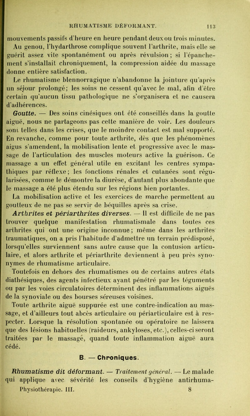 mouvements passifs d’heure en heure pendant deux ou trois minutes. Au genou, l’hydarthrose complique souvent l’arthrite, mais elle se guérit assez vite spontanément ou après révulsion; si l’épanche- ment s’installait chroniquement, la compression aidée du massage donne entière satisfaction. Le rhumatisme blennorragique n’abandonne la jointure qu’après un séjour prolongé; les soins ne cessent qu’avec le mal, afin d’être certain qu’aucun tissu pathologique ne s’organisera et ne causera d’adhérences. Goutte. — Des soins cinésiques ont été conseillés dans la goutte aiguë, nous ne partageons pas cette manière de voir. Les douleurs sont telles dans les crises, que le moindre contact est mal supporté. En revanche, comme pour toute arthrite, dès que les phénomènes aigus s’amendent, la mobilisation lente et progressive avec le mas- sage de l’articulation des muscles moteurs active la guérison. Ce massage a un effet général utile en excitant les centres sympa- thiques par réflexe ; les fonctions rénales et cutanées sont régu- larisées, comme lé démontre la diurèse, d’autant plus abondante que le massage a été plus étendu sur les régions bien portantes. La mobilisation active et les exercices de marche permettent au goutteux de ne pas se servir de béquilles après sa crise. Arthrites et périarthrites diverses. — Il est difficile de ne pas trouver quelque manifestation rhumatismale dans toutes ces arthrites qui ont une origine inconnue ; même dans les arthrites traumatiques, on a pris l’habitude d’admettre un terrain prédisposé, lorsqu’elles surviennent sans autre cause que la contusion articu- laire, et alors arthrite et périarthrite deviennent à peu près syno- nymes de rhumatisme articulaire. Toutefois en dehors des rhumatismes ou de certains autres états diathésiques, des agents infectieux ayant pénétré par les téguments ou par les voies circulatoires déterminent des inflammations aiguës de la synoviale ou des bourses séreuses voisines. Toute arthrite aiguë suppurée est une contre-indication au mas- sage, et d’ailleurs tout abcès articulaire ou périarticulaire est à res- pecter. Lorsque la résolution spontanée ou opératoire ne laissera que des lésions habituelles (raideurs, ankylosés, etc.), celles-ci seront traitées par le massage, quand toute inflammation aiguë aura cédé. B. — Chroniques. Rhumatisme dit déformant. — Traitement général. — Le malade qui applique avec sévérité les conseils d’hygiène antirhuma- Physiothérapie. III. 8