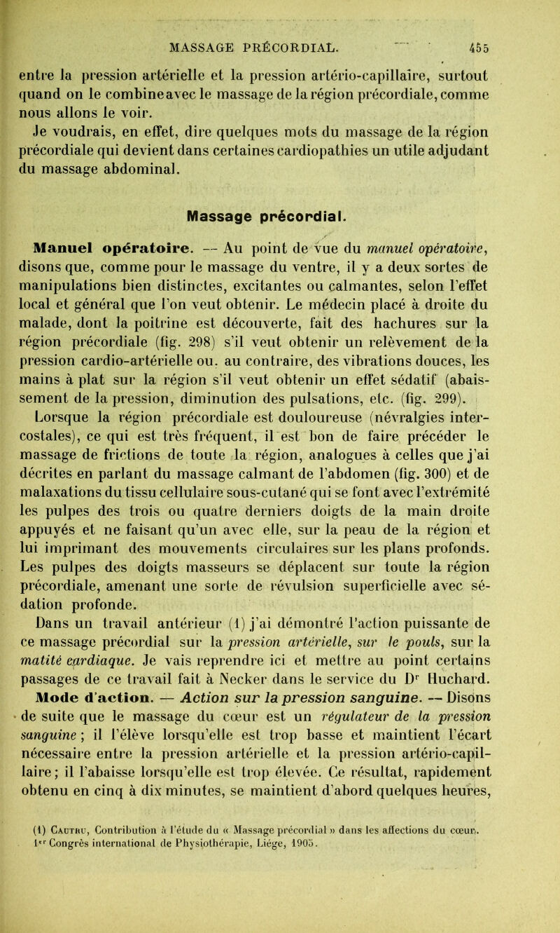 entre la pression artérielle et la pression artério-capillaîre, surtout quand on le combine avec le massage de la région précordiale, comme nous allons le voir. Je voudrais, en effet, dire quelques mots du massage de la région précordiale qui devient dans certaines cardiopathies un utile adjudant du massage abdominal. Massage précordial. Manuel opératoire. — Au point de vue du manuel opératoire, disons que, comme pour le massage du ventre, il y a deux sortes de manipulations bien distinctes, excitantes ou calmantes, selon l’effet local et général que l’on veut obtenir. Le médecin placé à droite du malade, dont la poitrine est découverte, fait des hachures sur la région précordiale (fig. 298) s’il veut obtenir un relèvement de la pression cardio-artérielle ou, au contraire, des vibrations douces, les mains à plat sur la région s’il veut obtenir un effet sédatif (abais- sement de la pression, diminution des pulsations, etc. (fig. 299). Lorsque la région précordiale est douloureuse (névralgies inter- costales), ce qui est très fréquent, il est bon de faire précéder le massage de frictions de toute la région, analogues à celles que j’ai décrites en parlant du massage calmant de l’abdomen (fig. 300) et de malaxations du tissu cellulaire sous-cutané qui se font avec l’extrémité les pulpes des trois ou quatre derniers doigts de la main droite appuyés et ne faisant qu’un avec elle, sur la peau de la région et lui imprimant des mouvements circulaires sur les plans profonds. Les pulpes des doigts masseurs se déplacent sur toute la région précordiale, amenant une sorte de révulsion superficielle avec sé- dation profonde. Dans un travail antérieur (1) j’ai démontré l’action puissante de ce massage précordial sur la pression artérielle, sur le pouls, sur la matité ep^rdiaque. Je vais reprendre ici et mettre au point certains passages de ce travail fait à Necker dans le service du D*” liuchard. Mode d’action. — Action sur la pression sanguine. — Disons • de suite que le massage du cœur est un régulateur de la pression sanguine ; il l’élève lorsqu’elle est trop basse et maintient l’écart nécessaire entre la pression artérielle et la pression artério-capil- laire; il l’abaisse lorsqu’elle est trop élevée. Ce résultat, rapidement obtenu en cinq à dix minutes, se maintient d’abord quelques heures, (1) Cautku, Contribution ;i l’étude du « Massage précordial » dans les affections du cœur.. t*''Congrès international de Physiothérapie, Liège, 1903.