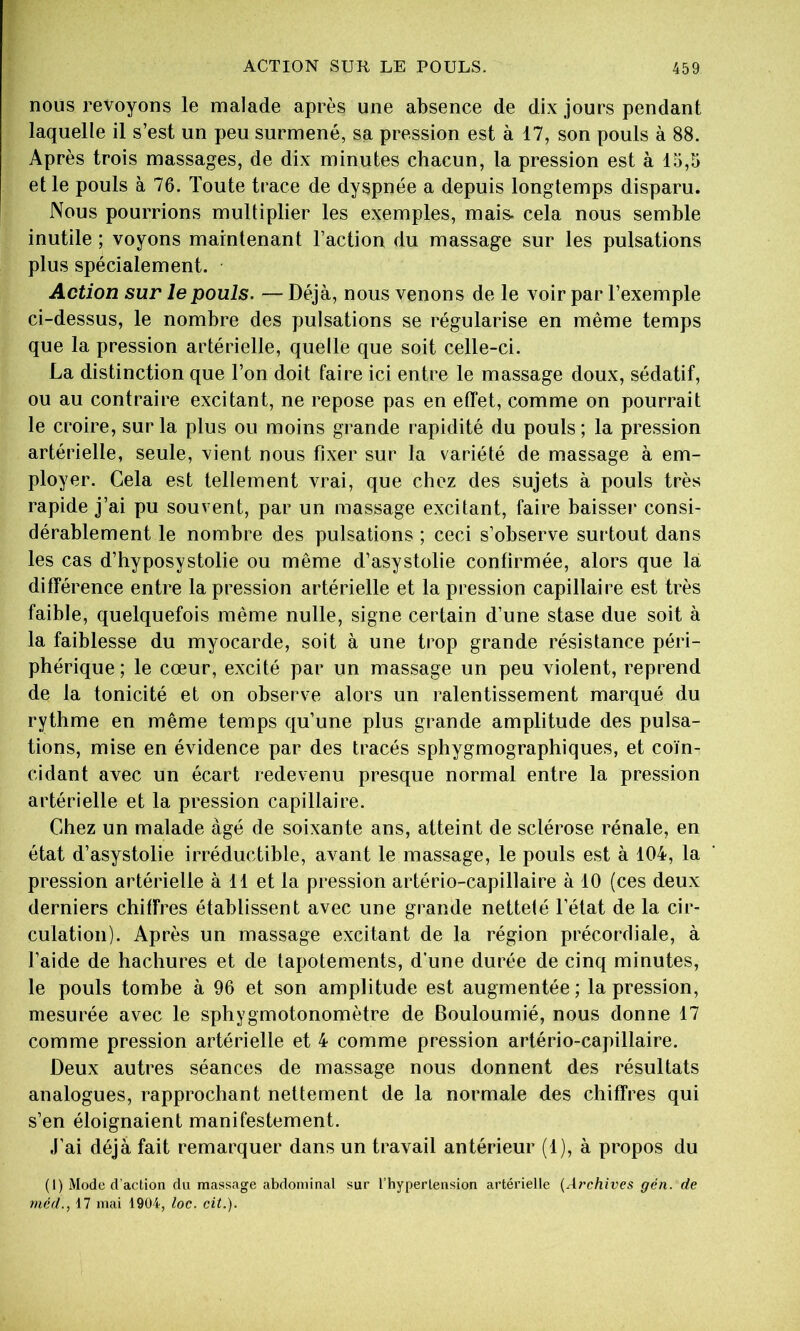 nous revoyons le malade après une absence de dix jours pendant laquelle il s’est un peu surmené, sa pression est à 17, son pouls à 88. Après trois massages, de dix minutes chacun, la pression est à 15,5 et le pouls à 76. Toute trace de dyspnée a depuis longtemps disparu. Nous pourrions multiplier les exemples, mais, cela nous semble inutile ; voyons maintenant l’action du massage sur les pulsations plus spécialement. Action sur le pouls. — Déjà, nous venons de le voir par l’exemple ci-dessus, le nombre des pulsations se régularise en même temps que la pression artérielle, quelle que soit celle-ci. La distinction que l’on doit faire ici entre le massage doux, sédatif, ou au contraire excitant, ne repose pas en effet, comme on pourrait le croire, sur la plus ou moins grande rapidité du pouls; la pression artérielle, seule, vient nous fixer sur la variété de massage à em- ployer. Cela est tellement vrai, que chez des sujets à pouls très rapide j’ai pu souvent, par un massage excitant, faire baisser consi- dérablement le nombre des pulsations ; ceci s’observe surtout dans les cas d’hyposystolie ou même d’asystolie confirmée, alors que là différence entre la pression artérielle et la pression capillaire est très faible, quelquefois même nulle, signe certain d’une stase due soit à la faiblesse du myocarde, soit à une trop grande résistance péri- phérique ; le cœur, excité par un massage un peu violent, reprend de la tonicité et on observe alors un ralentissement marqué du rythme en même temps qu’une plus grande amplitude des pulsa- tions, mise en évidence par des tracés sphygmographiques, et coïn- cidant avec un écart redevenu presque normal entre la pression artérielle et la pression capillaire. Chez un malade âgé de soixante ans, atteint de sclérose rénale, en état d’asystolie irréductible, avant le massage, le pouls est à 104, la pression artérielle à 11 et la pression artério-capillaire à 10 (ces deux derniers chiffres établissent avec une grande netteté l’état de la cir- culation). Après un massage excitant de la région précordiale, à l’aide de hachures et de tapotements, d’une durée de cinq minutes, le pouls tombe à 96 et son amplitude est augmentée ; la pression, mesurée avec le sphygmotonomètre de Bouloumié, nous donne 17 comme pression artérielle et 4 comme pression artério-capillaire. Deux autres séances de massage nous donnent des résultats analogues, rapprochant nettement de la normale des chiffres qui s’en éloignaient manifestement. J’ai déjà fait remarquer dans un travail antérieur (1), à propos du (1) Mode d’action du massage abdominal sur l’hypertension artérielle (A?'chives gén. de méd., 17 mai 1904, loc. cit.).