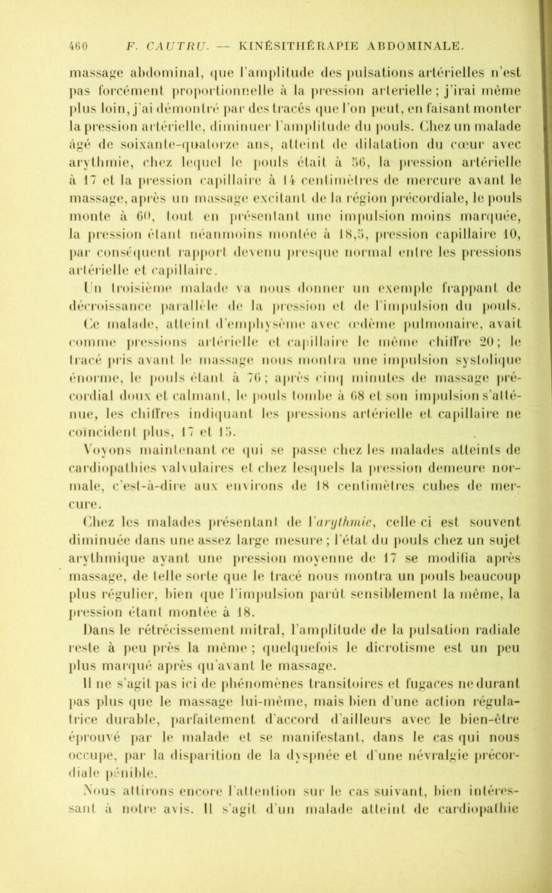 massage abdominal, ([ue l’amplitude des pulsations artérielles n’est pas lorcément |)ro[)ortioniîelle à la j)ression arlerielle ; j’irai même plus loin, j’ai démontré j)ar des ti acés (pie l'on jieul, en faisant monter la pression artérielle, diminuer l’anijilitude du |)ouls. Chez un malade âgé de soi.xante-ipKilorze ans, attidnt de dilatation du cœur avec arythmie, chez leipiel le j)ouls était à bO, la jiression artérielle à 17 et la jnession capillaire à 14 centimètres de mercure avant le massage, a[)i ès un massage excitant de la région précordiale, le [louls monte à GO, lout en jirésenlant une impulsion moins rnanpiée, la pression étant néanmoins montée à 18,5, pression ca[)illaire 10, par conséipient rapjior t devenu j»res(|ue normal entre les pressions artérielle et ca|)illaire. I n troisième maladi* va nous donner un exenpile frappant de décroissance parallèle de la pression et (h* l’impulsion du pouls. (îe malade, atteint d’em|diysème avec (edème |uilmonaire, avait comme jiressions artéritdh^ et capillaiie le même chilfre 20; b; tracé j»ris avant b* massag(^ nous montra une inpmision systoliipie énorme, le pouls étant à 70; ajnès cim| minutes de massage pré- cordial doux et calmant, le |iouls tombe à 08 el son impulsion s’atté- nue, les chilfres indicpiant les jnessions arlérielle et cajiillaire ne coïncident plus, 17 et 15. X'oyons maintenant ce (jui se passe chez les malades atteints de cardiopathies valvulaires el chez les(juels la |»ression demeure nor- male, c’est-à-dire aux environs de 18 centimètres cubes de mer- cure. (diez les malades présentant de Vanjthmic, celle ci est souvent diminuée dans une assez large mesure ; l’état du pouls chez un sujet arythmique ayant une pression moyenne de 17 se moditia après massage, de telle sorte que le tracé nous montra un pouls beaucoup plus régulier, bien c[ue rim[»ulsion parût sensiblement la même, la pi’essioii étant montée à 18. Dans le rétrécissement mitral, l’amfdilude de la pulsation radiale reste à jieu près la même ; quelquefois le dici otisme est un peu plus marqué après qu’avant le massage. II ne s’agit pas ici de phénomènes transitoires et fugaces ne durant l>as plus que le massage lui-même, mais bien d’une action l’égula- trice durable, jiarfaitement d’accord d’ailleurs avec le bien-être éprouvé par le malade el se manifestant, dans le cas qui nous occupe, par la disparition de la dyspnée et d'une névralgie précoi- diale pénible. Nous attirons encore l’attention sur le cas suivant, bien intéres- sant à notre avis. Il s'agit d’un malade atteint de cardiopathie
