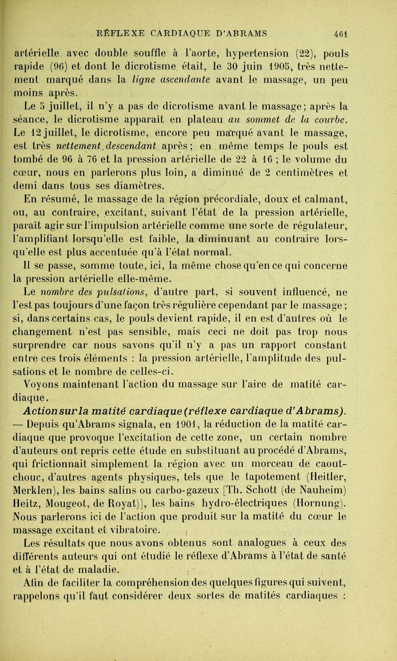 artérielle avec double souffle à l’aorte, hypertension (22), pouls rapide (96) et dont le dicrotisme était, le 30 juin 1905, très nette- ment marqué dans la ligne ascendante avant le massage, un peu moins après. Le 5 juillet, il n’y a pas de dicrotisme avant le massage; après la séance, le dicrotisme apparaît en plateau au sommet de la courbe. Le 12 juillet, le dicrotisme, encore peu maUqué avant le massage, est très nettement, descendant en même temps le pouls est tombé de 96 à 76 et la pression artérielle de 22 à 16 ; le volume du cœur, nous en parlerons plus loin, a diminué de 2 centimètres et demi dans tous ses diamètres. En résumé, le massage de la région précordiale, doux et calmant, ou, au contraire, excitant, suivant l’état de la pression artérielle, paraît agir sur l’impulsion artérielle comme une sorte de régulateur, l’amplifiant lorsqu’elle est faible, la diminuant au contraire lors- qu’elle est plus accentuée qu’à l’état normal. 11 se passe, somme toute, ici, la même chose qu’en ce qui concerne la pression artérielle elle-même. Le nombre des pulsations, d’autre part, si souvent influencé, ne l’est pas toujours d’une façon très régulière cependant par le massage ; si, dans certains cas, le pouls devient rapide, il en est d’autres où le changement n’est pas sensible, mais ceci ne doit pas trop nous surprendre car nous savons qu’il n’y a pas un rapport constant entre ces trois éléments : la pression artérielle, l’amplitude des pul- sations et le nombre de celles-ci. Voyons maintenant Faction du massage sur Faire de matité car- diaque. Actionsurla matité cardiaque (réflexe cardiaque d’Abrams). — Depuis qu’Abrams signala, en 1901, la réduction de la matité car- diaque que provoque l’excitation de cette zone, un certain nombre d’auteurs ont repris cette étude en substituant au procédé d’Abrams, qui frictionnait simplement la région avec un morceau de caout- chouc, d’autres agents physiques, tels que le tapotement (Heitler, Merhlen), les bains salins ou carbo-gazeux [Th. Schott (de Nauheim) Heitz, Mougeot, de Royat)], les bains hydro-électriques (Hornung). Nous parlerons ici de Faction que produit sur la matité du cœur le massage excitant et vibratoire. Les résultats que nous avons obtenus sont analogues à ceux des différents auteurs qui ont étudié le réflexe d’Abrams à l’état de santé et à l’état de maladie. i Afin de faciliter la compréhension des quelques figures qui suivent, rappelons qu’il faut considérer deux sortes de matités cardiaques :