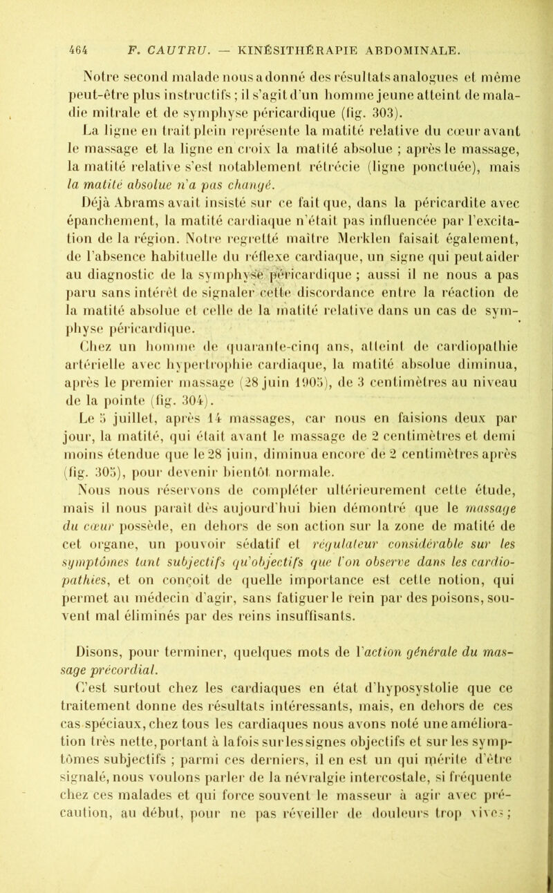 Notre second malade nous adonné des résultats analogues et même peut-être plus instruclil’s ; il s’agit d'un homme jeune atteint de mala- die mitrale et de symphyse péricardique (lig. 303). La ligne en trait plein représente la matité relative du cœur avant le massage et la ligne en cioix la matilé absolue ; après le massage, la matité relative s’esl notablement rétrécie (ligne i)oncluée), mais la matité absolue n'a pas changé. Déjà Abrams avait insisté sur ce fait que, dans la péricardite avec épanchement, la matité cardia([ue n’était ]>as inlluencée par l’excita- tion de la région. Notre regretté maître Merklen faisait également, de l’absence habituelle du réllexe cardiacpie, un signe qui peut aider au diagnostic de la symjdiyse pericardicpie ; aussi il ne nous a pas paru sans intérêt de signaler cett(‘ discordance entre la réaction de la matité absolue et c(dle de la matité ndative dans un cas de sym- pbysci péi icardi(jue. Liiez un homme de (|uarante-cinq ans, atleinl de cardiojialhie artérielle avec hypertrophie cardiaipie, la matité absolue diminua, après le premier massage (28 juin 1005), de 3 centimètres au niveau de la pointe (lig. 304). Le 5 juillet, après 14 massages, car nous en faisions deux par jour, la matité, ipii était avant le massage de 2 centimètres et demi moins étendue (jue le28 iuin, diminua encore de 2 centimètres après (fig. 305), pour devenii- bientôt, normale. Nous nous réservons de compléter ultérieurement cette étude, mais il nous parait dès aujourd'hui bien démontié (|ue le massage du cœur possède, en dehoi's de son action sur la zone de matité de cet organe, un pouvoir sédatif et régulateur considérable sur les symptômes tant subjectifs cju'objectifs que l'on observe dans les cardio- pathies, et on conçoit de quelle impoitance est cette notion, qui permet au médecin d’agir, sans fatiguer le rein par des poisons, sou- vent mal éliminés par des reins insuffisants. Disons, pour terminer, quelques mots de Vaction générale du mas- sage précordial. L’est surtout chez les cardiaques en état d’hyposystolie que ce traitement donne des résultats intéressants, mais, en dehors de ces cas spéciaux, chez tous les cardiaques nous avons noté une améliora- tion très nette,portant à lafois surlessignes objectifs et sur les symp- tômes subjectifs ; parmi ces derniers, il en est un qui rpérite d’étre signalé, nous voulons parler de la névralgie intercostale, si fréquente chez ces malades et qui force souvent le masseur à agir avec pré- caution, au début, pour ne pas réveiller de douleurs trop \ive«;